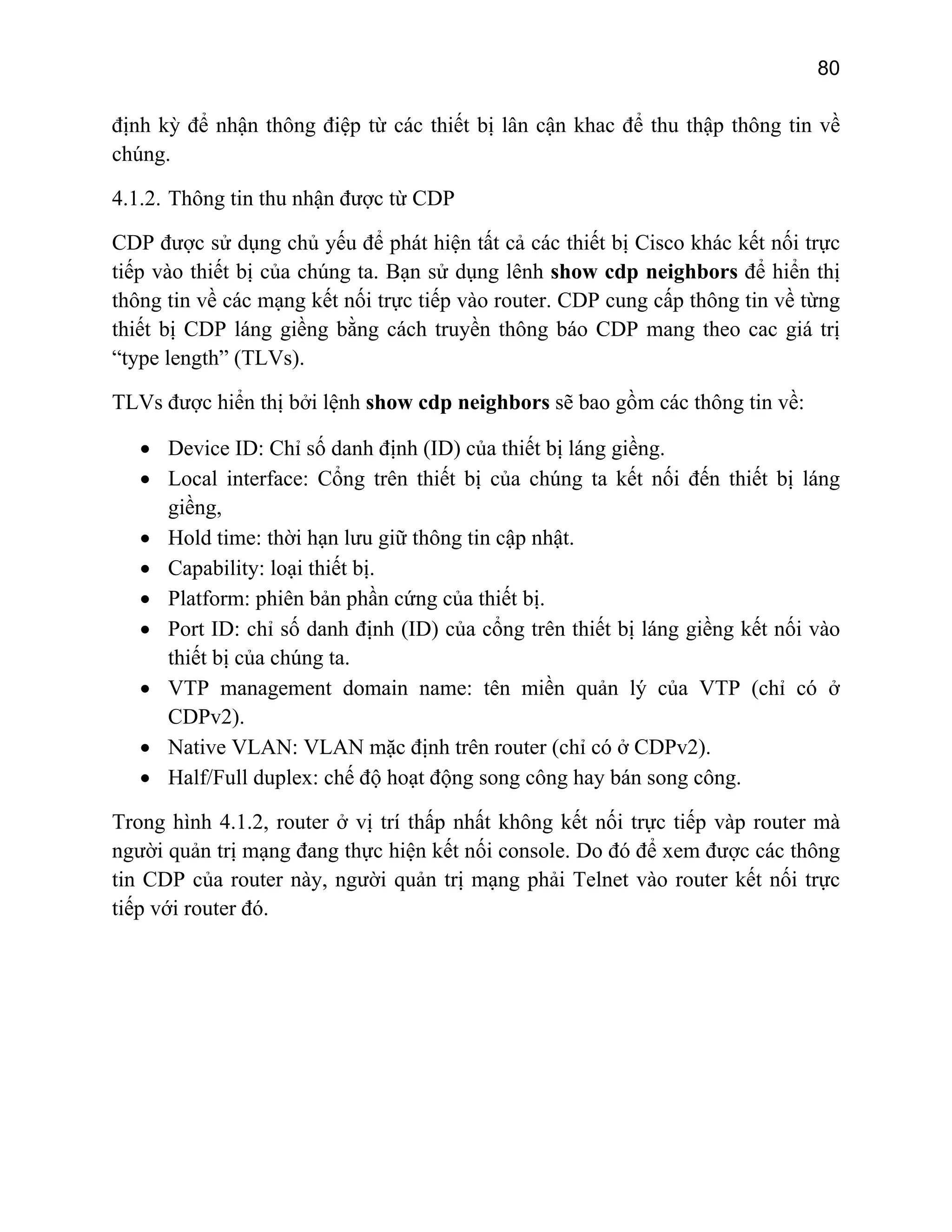 80

định kỳ để nhận thông điệp từ các thiết bị lân cận khac để thu thập thông tin về
chúng.
4.1.2. Thông tin thu nhận được từ CDP
CDP được sử dụng chủ yếu để phát hiện tất cả các thiết bị Cisco khác kết nối trực
tiếp vào thiết bị của chúng ta. Bạn sử dụng lênh show cdp neighbors để hiển thị
thông tin về các mạng kết nối trực tiếp vào router. CDP cung cấp thông tin về từng
thiết bị CDP láng giềng bằng cách truyền thông báo CDP mang theo cac giá trị
“type length” (TLVs).
TLVs được hiển thị bởi lệnh show cdp neighbors sẽ bao gồm các thông tin về:
• Device ID: Chỉ số danh định (ID) của thiết bị láng giềng.
• Local interface: Cổng trên thiết bị của chúng ta kết nối đến thiết bị láng
giềng,
• Hold time: thời hạn lưu giữ thông tin cập nhật.
• Capability: loại thiết bị.
• Platform: phiên bản phần cứng của thiết bị.
• Port ID: chỉ số danh định (ID) của cổng trên thiết bị láng giềng kết nối vào
thiết bị của chúng ta.
• VTP management domain name: tên miền quản lý của VTP (chỉ có ở
CDPv2).
• Native VLAN: VLAN mặc định trên router (chỉ có ở CDPv2).
• Half/Full duplex: chế độ hoạt động song công hay bán song công.
Trong hình 4.1.2, router ở vị trí thấp nhất không kết nối trực tiếp vàp router mà
người quản trị mạng đang thực hiện kết nối console. Do đó để xem được các thông
tin CDP của router này, người quản trị mạng phải Telnet vào router kết nối trực
tiếp với router đó.

 