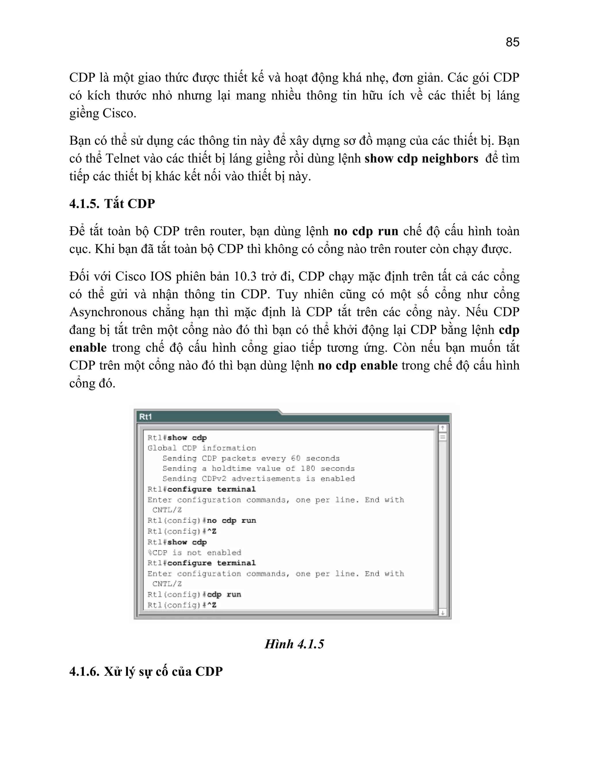 85

CDP là một giao thức được thiết kế và hoạt động khá nhẹ, đơn giản. Các gói CDP
có kích thước nhỏ nhưng lại mang nhiều thông tin hữu ích về các thiết bị láng
giềng Cisco.
Bạn có thể sử dụng các thông tin này để xây dựng sơ đồ mạng của các thiết bị. Bạn
có thể Telnet vào các thiết bị láng giềng rồi dùng lệnh show cdp neighbors để tìm
tiếp các thiết bị khác kết nối vào thiết bị này.
4.1.5. Tắt CDP
Để tắt toàn bộ CDP trên router, bạn dùng lệnh no cdp run chế độ cấu hình toàn
cục. Khi bạn đã tắt toàn bộ CDP thì không có cổng nào trên router còn chạy được.
Đối với Cisco IOS phiên bản 10.3 trở đi, CDP chạy mặc định trên tất cả các cổng
có thể gửi và nhận thông tin CDP. Tuy nhiên cũng có một số cổng như cổng
Asynchronous chẳng hạn thì mặc định là CDP tắt trên các cổng này. Nếu CDP
đang bị tắt trên một cổng nào đó thì bạn có thể khởi động lại CDP bằng lệnh cdp
enable trong chế độ cấu hình cổng giao tiếp tương ứng. Còn nếu bạn muốn tắt
CDP trên một cổng nào đó thì bạn dùng lệnh no cdp enable trong chế độ cấu hình
cổng đó.

Hình 4.1.5
4.1.6. Xử lý sự cố của CDP

 