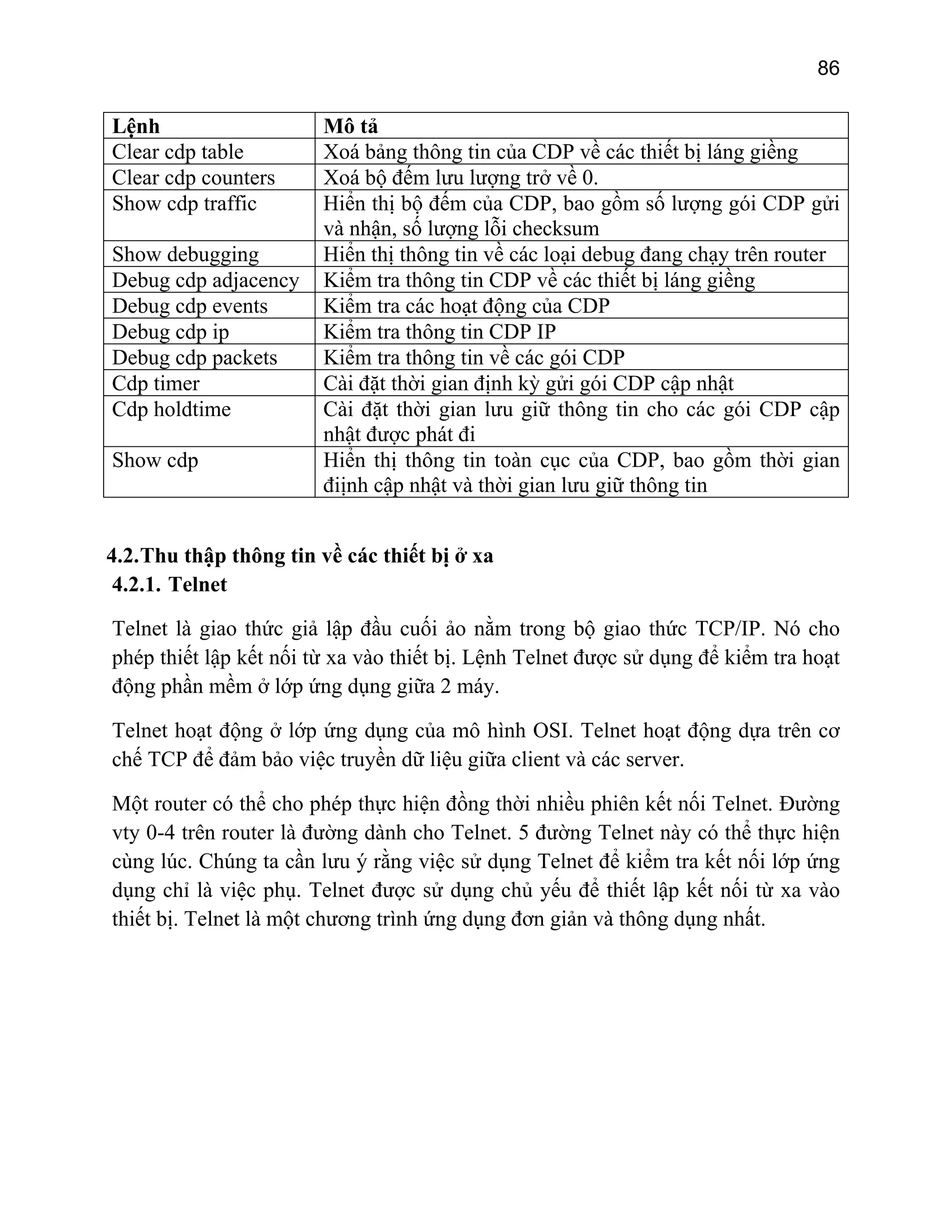 86

Lệnh
Clear cdp table
Clear cdp counters
Show cdp traffic
Show debugging
Debug cdp adjacency
Debug cdp events
Debug cdp ip
Debug cdp packets
Cdp timer
Cdp holdtime
Show cdp

Mô tả
Xoá bảng thông tin của CDP về các thiết bị láng giềng
Xoá bộ đếm lưu lượng trở về 0.
Hiển thị bộ đếm của CDP, bao gồm số lượng gói CDP gửi
và nhận, số lượng lỗi checksum
Hiển thị thông tin về các loại debug đang chạy trên router
Kiểm tra thông tin CDP về các thiết bị láng giềng
Kiểm tra các hoạt động của CDP
Kiểm tra thông tin CDP IP
Kiểm tra thông tin về các gói CDP
Cài đặt thời gian định kỳ gửi gói CDP cập nhật
Cài đặt thời gian lưu giữ thông tin cho các gói CDP cập
nhật được phát đi
Hiển thị thông tin toàn cục của CDP, bao gồm thời gian
điịnh cập nhật và thời gian lưu giữ thông tin

4.2. Thu thập thông tin về các thiết bị ở xa
4.2.1. Telnet
Telnet là giao thức giả lập đầu cuối ảo nằm trong bộ giao thức TCP/IP. Nó cho
phép thiết lập kết nối từ xa vào thiết bị. Lệnh Telnet được sử dụng để kiểm tra hoạt
động phần mềm ở lớp ứng dụng giữa 2 máy.
Telnet hoạt động ở lớp ứng dụng của mô hình OSI. Telnet hoạt động dựa trên cơ
chế TCP để đảm bảo việc truyền dữ liệu giữa client và các server.
Một router có thể cho phép thực hiện đồng thời nhiều phiên kết nối Telnet. Đường
vty 0-4 trên router là đường dành cho Telnet. 5 đường Telnet này có thể thực hiện
cùng lúc. Chúng ta cần lưu ý rằng việc sử dụng Telnet để kiểm tra kết nối lớp ứng
dụng chỉ là việc phụ. Telnet được sử dụng chủ yếu để thiết lập kết nối từ xa vào
thiết bị. Telnet là một chương trình ứng dụng đơn giản và thông dụng nhất.

 