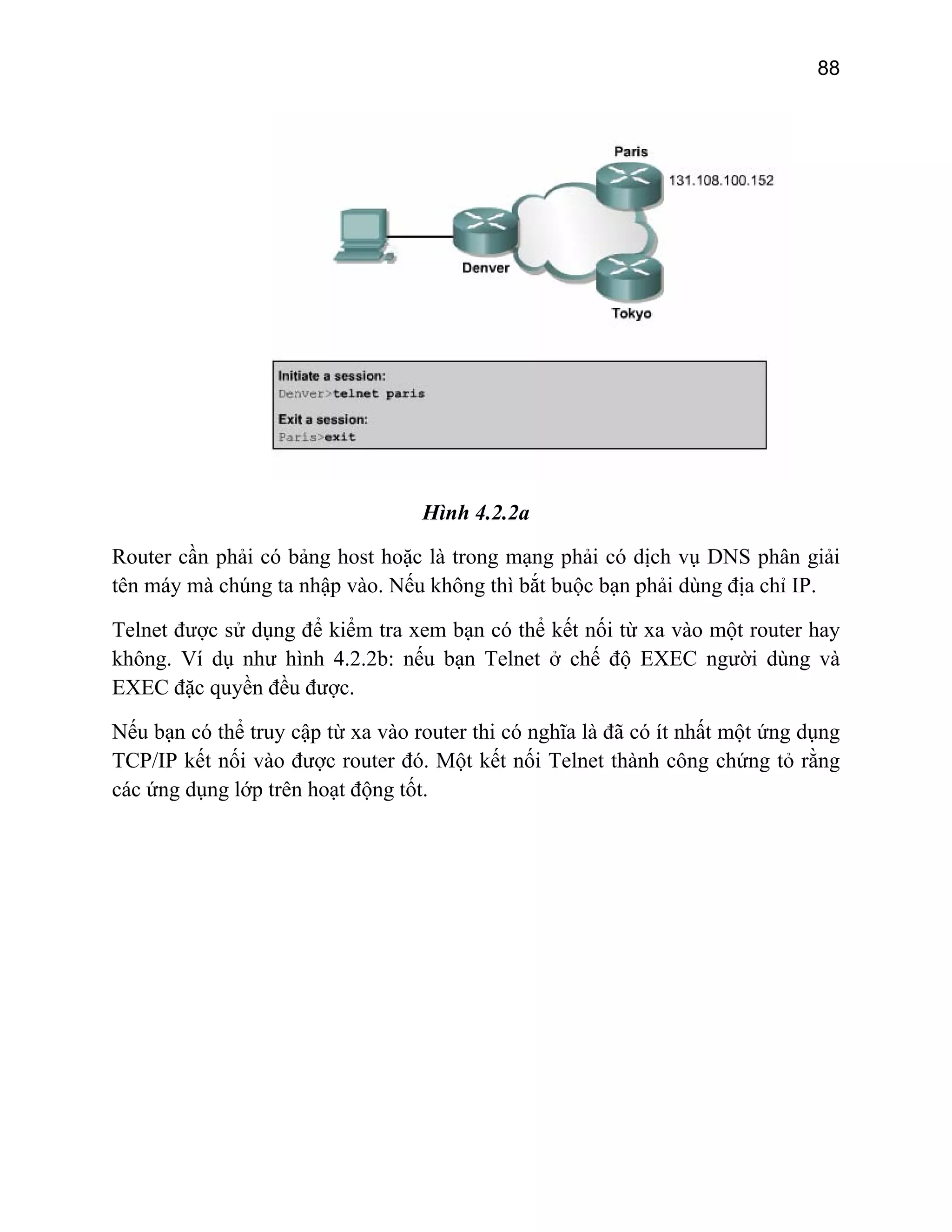 88

Hình 4.2.2a
Router cần phải có bảng host hoặc là trong mạng phải có dịch vụ DNS phân giải
tên máy mà chúng ta nhập vào. Nếu không thì bắt buộc bạn phải dùng địa chỉ IP.
Telnet được sử dụng để kiểm tra xem bạn có thể kết nối từ xa vào một router hay
không. Ví dụ như hình 4.2.2b: nếu bạn Telnet ở chế độ EXEC người dùng và
EXEC đặc quyền đều được.
Nếu bạn có thể truy cập từ xa vào router thi có nghĩa là đã có ít nhất một ứng dụng
TCP/IP kết nối vào được router đó. Một kết nối Telnet thành công chứng tỏ rằng
các ứng dụng lớp trên hoạt động tốt.

 