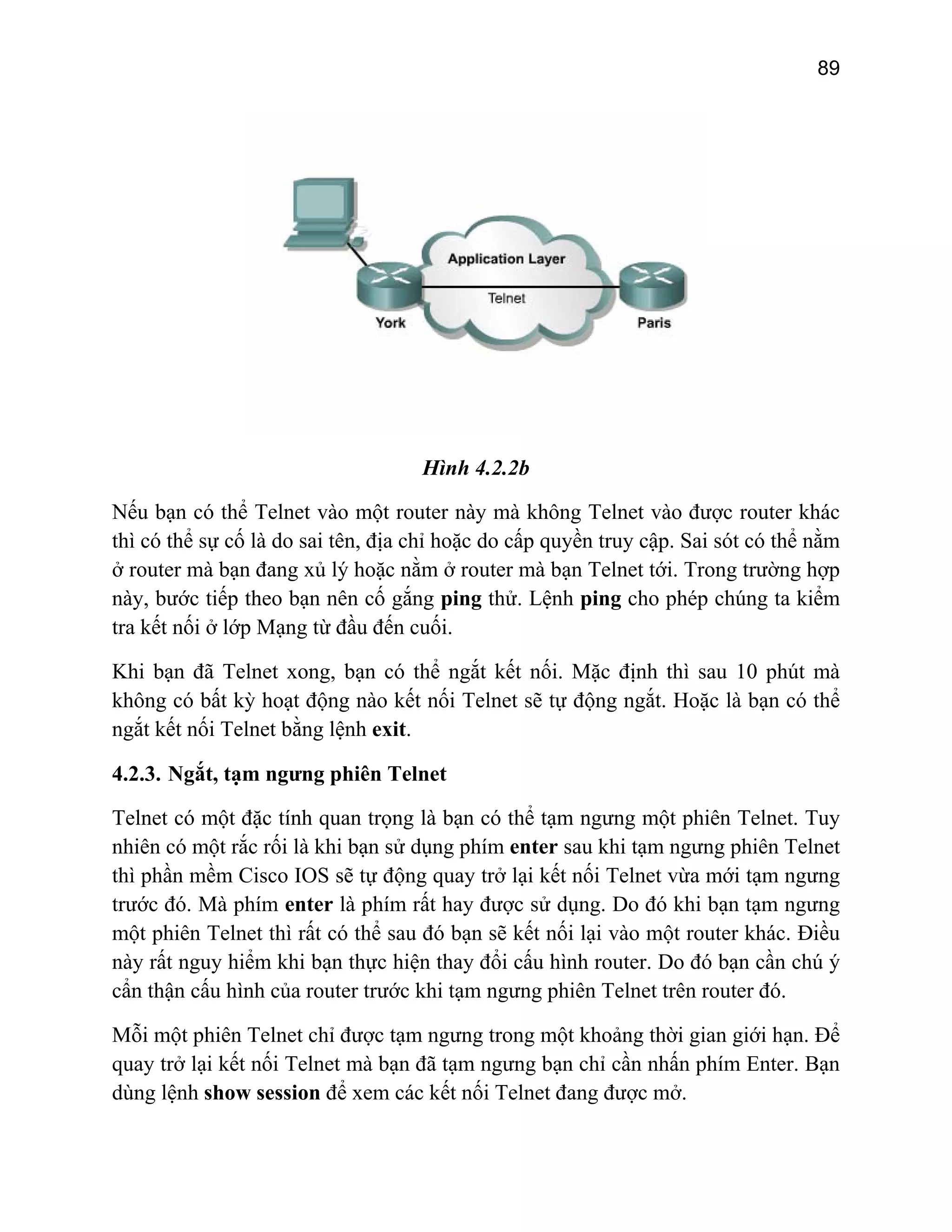 89

Hình 4.2.2b
Nếu bạn có thể Telnet vào một router này mà không Telnet vào được router khác
thì có thể sự cố là do sai tên, địa chỉ hoặc do cấp quyền truy cập. Sai sót có thể nằm
ở router mà bạn đang xủ lý hoặc nằm ở router mà bạn Telnet tới. Trong trường hợp
này, bước tiếp theo bạn nên cố gắng ping thử. Lệnh ping cho phép chúng ta kiểm
tra kết nối ở lớp Mạng từ đầu đến cuối.
Khi bạn đã Telnet xong, bạn có thể ngắt kết nối. Mặc định thì sau 10 phút mà
không có bất kỳ hoạt động nào kết nối Telnet sẽ tự động ngắt. Hoặc là bạn có thể
ngắt kết nối Telnet bằng lệnh exit.
4.2.3. Ngắt, tạm ngưng phiên Telnet
Telnet có một đặc tính quan trọng là bạn có thể tạm ngưng một phiên Telnet. Tuy
nhiên có một rắc rối là khi bạn sử dụng phím enter sau khi tạm ngưng phiên Telnet
thì phần mềm Cisco IOS sẽ tự động quay trở lại kết nối Telnet vừa mới tạm ngưng
trước đó. Mà phím enter là phím rất hay được sử dụng. Do đó khi bạn tạm ngưng
một phiên Telnet thì rất có thể sau đó bạn sẽ kết nối lại vào một router khác. Điều
này rất nguy hiểm khi bạn thực hiện thay đổi cấu hình router. Do đó bạn cần chú ý
cẩn thận cấu hình của router trước khi tạm ngưng phiên Telnet trên router đó.
Mỗi một phiên Telnet chỉ được tạm ngưng trong một khoảng thời gian giới hạn. Để
quay trở lại kết nối Telnet mà bạn đã tạm ngưng bạn chỉ cần nhấn phím Enter. Bạn
dùng lệnh show session để xem các kết nối Telnet đang được mở.

 