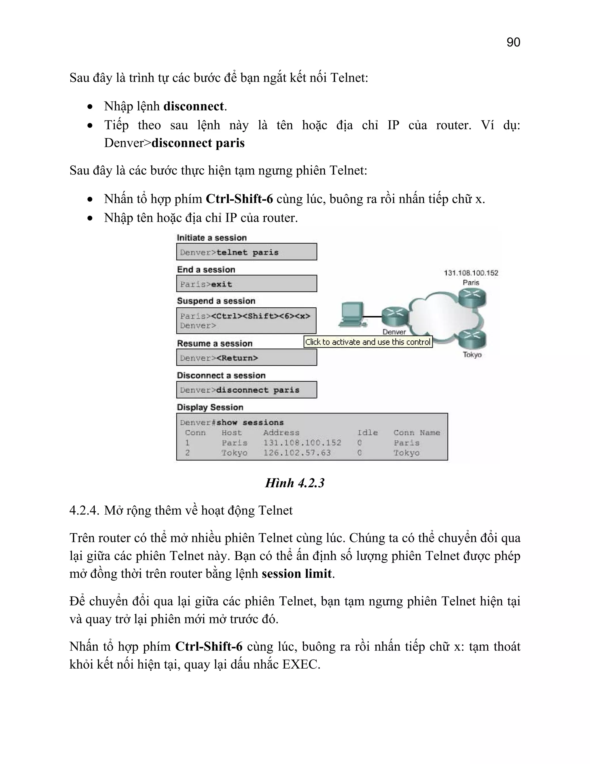 90

Sau đây là trình tự các bước để bạn ngắt kết nối Telnet:
• Nhập lệnh disconnect.
• Tiếp theo sau lệnh này là tên hoặc địa chỉ IP của router. Ví dụ:
Denver>disconnect paris
Sau đây là các bước thực hiện tạm ngưng phiên Telnet:
• Nhấn tổ hợp phím Ctrl-Shift-6 cùng lúc, buông ra rồi nhấn tiếp chữ x.
• Nhập tên hoặc địa chỉ IP của router.

Hình 4.2.3
4.2.4. Mở rộng thêm về hoạt động Telnet
Trên router có thể mở nhiều phiên Telnet cùng lúc. Chúng ta có thể chuyển đổi qua
lại giữa các phiên Telnet này. Bạn có thể ấn định số lượng phiên Telnet được phép
mở đồng thời trên router bằng lệnh session limit.
Để chuyển đổi qua lại giữa các phiên Telnet, bạn tạm ngưng phiên Telnet hiện tại
và quay trở lại phiên mới mở trước đó.
Nhấn tổ hợp phím Ctrl-Shift-6 cùng lúc, buông ra rồi nhấn tiếp chữ x: tạm thoát
khỏi kết nối hiện tại, quay lại dấu nhắc EXEC.

 