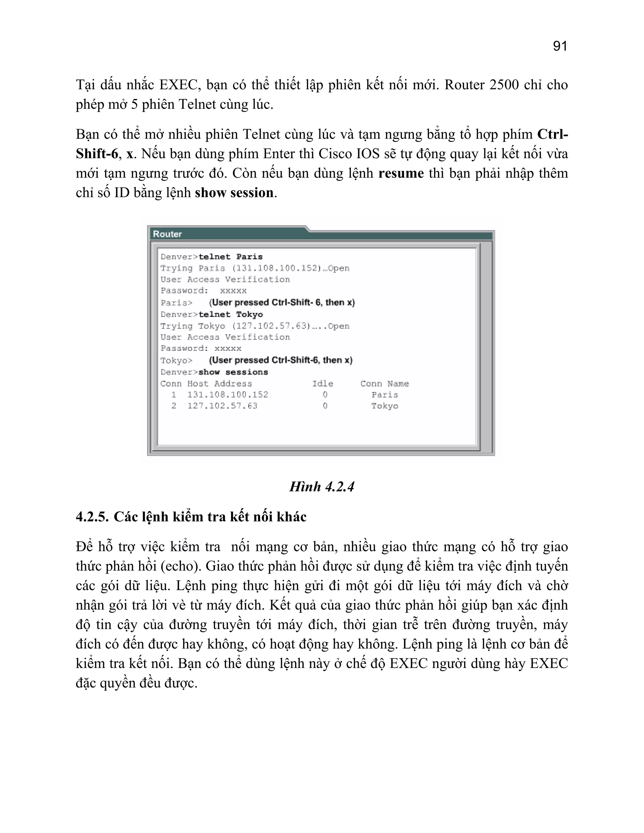 91

Tại dấu nhắc EXEC, bạn có thể thiết lập phiên kết nối mới. Router 2500 chỉ cho
phép mở 5 phiên Telnet cùng lúc.
Bạn có thể mở nhiều phiên Telnet cùng lúc và tạm ngưng bẳng tổ hợp phím CtrlShift-6, x. Nếu bạn dùng phím Enter thì Cisco IOS sẽ tự động quay lại kết nối vừa
mới tạm ngưng trước đó. Còn nếu bạn dùng lệnh resume thì bạn phải nhập thêm
chỉ số ID bằng lệnh show session.

Hình 4.2.4
4.2.5. Các lệnh kiểm tra kết nối khác
Để hỗ trợ việc kiểm tra nối mạng cơ bản, nhiều giao thức mạng có hỗ trợ giao
thức phản hồi (echo). Giao thức phản hồi được sử dụng để kiểm tra việc định tuyến
các gói dữ liệu. Lệnh ping thực hiện gửi đi một gói dữ liệu tới máy đích và chờ
nhận gói trả lời vè từ máy đích. Kết quả của giao thức phản hồi giúp bạn xác định
độ tin cậy của đường truyền tới máy đích, thời gian trễ trên đường truyền, máy
đích có đến được hay không, có hoạt động hay không. Lệnh ping là lệnh cơ bản để
kiểm tra kết nối. Bạn có thể dùng lệnh này ở chế độ EXEC người dùng hày EXEC
đặc quyền đều được.

 
