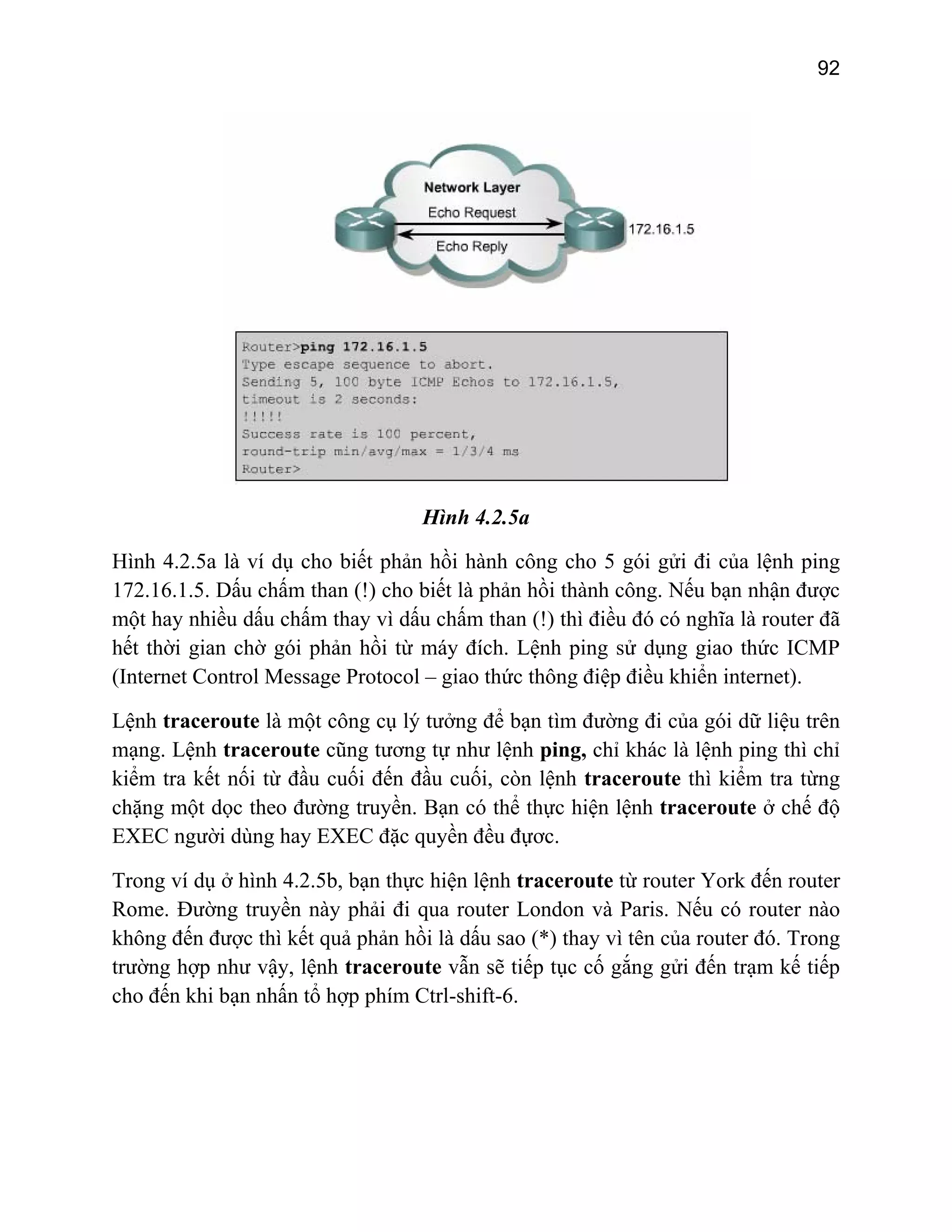 92

Hình 4.2.5a
Hình 4.2.5a là ví dụ cho biết phản hồi hành công cho 5 gói gửi đi của lệnh ping
172.16.1.5. Dấu chấm than (!) cho biết là phản hồi thành công. Nếu bạn nhận được
một hay nhiều dấu chấm thay vì dấu chấm than (!) thì điều đó có nghĩa là router đã
hết thời gian chờ gói phản hồi từ máy đích. Lệnh ping sử dụng giao thức ICMP
(Internet Control Message Protocol – giao thức thông điệp điều khiển internet).
Lệnh traceroute là một công cụ lý tưởng để bạn tìm đường đi của gói dữ liệu trên
mạng. Lệnh traceroute cũng tương tự như lệnh ping, chỉ khác là lệnh ping thì chỉ
kiểm tra kết nối từ đầu cuối đến đầu cuối, còn lệnh traceroute thì kiểm tra từng
chặng một dọc theo đường truyền. Bạn có thể thực hiện lệnh traceroute ở chế độ
EXEC người dùng hay EXEC đặc quyền đều đựơc.
Trong ví dụ ở hình 4.2.5b, bạn thực hiện lệnh traceroute từ router York đến router
Rome. Đường truyền này phải đi qua router London và Paris. Nếu có router nào
không đến được thì kết quả phản hồi là dấu sao (*) thay vì tên của router đó. Trong
trường hợp như vậy, lệnh traceroute vẫn sẽ tiếp tục cố gắng gửi đến trạm kế tiếp
cho đến khi bạn nhấn tổ hợp phím Ctrl-shift-6.

 