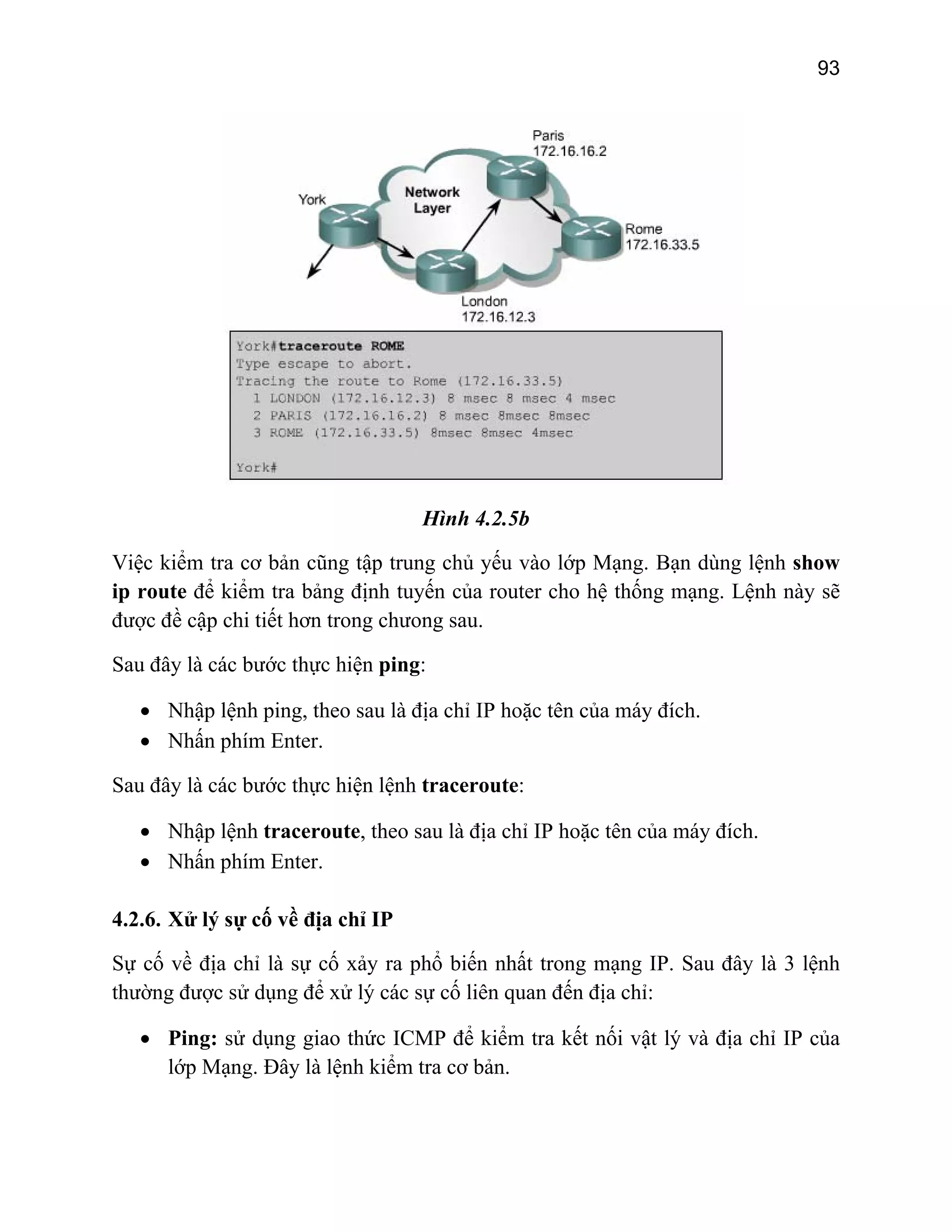 93

Hình 4.2.5b
Việc kiểm tra cơ bản cũng tập trung chủ yếu vào lớp Mạng. Bạn dùng lệnh show
ip route để kiểm tra bảng định tuyến của router cho hệ thống mạng. Lệnh này sẽ
được đề cập chi tiết hơn trong chưong sau.
Sau đây là các bước thực hiện ping:
• Nhập lệnh ping, theo sau là địa chỉ IP hoặc tên của máy đích.
• Nhấn phím Enter.
Sau đây là các bước thực hiện lệnh traceroute:
• Nhập lệnh traceroute, theo sau là địa chỉ IP hoặc tên của máy đích.
• Nhấn phím Enter.
4.2.6. Xử lý sự cố về địa chỉ IP
Sự cố về địa chỉ là sự cố xảy ra phổ biến nhất trong mạng IP. Sau đây là 3 lệnh
thường được sử dụng để xử lý các sự cố liên quan đến địa chỉ:
• Ping: sử dụng giao thức ICMP để kiểm tra kết nối vật lý và địa chỉ IP của
lớp Mạng. Đây là lệnh kiểm tra cơ bản.

 