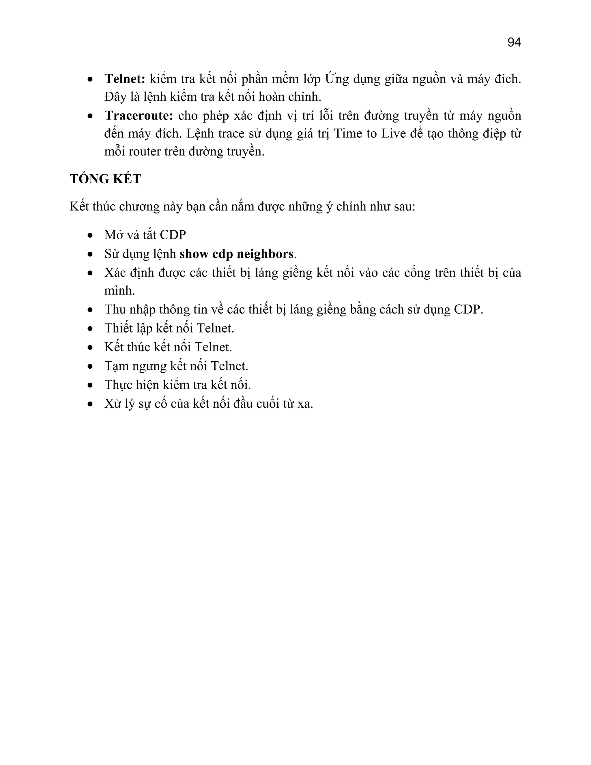 94

• Telnet: kiểm tra kết nối phần mềm lớp Ứng dụng giữa nguồn và máy đích.
Đây là lệnh kiểm tra kết nối hoàn chỉnh.
• Traceroute: cho phép xác định vị trí lỗi trên đường truyền từ máy nguồn
đến máy đích. Lệnh trace sử dụng giá trị Time to Live để tạo thông điệp từ
mỗi router trên đường truyền.
TỔNG KẾT
Kết thúc chương này bạn cần nắm được những ý chính như sau:
• Mở và tắt CDP
• Sử dụng lệnh show cdp neighbors.
• Xác định được các thiết bị láng giềng kết nối vào các cổng trên thiết bị của
mình.
• Thu nhập thông tin về các thiết bị láng giềng bằng cách sử dụng CDP.
• Thiết lập kết nối Telnet.
• Kết thúc kết nối Telnet.
• Tạm ngưng kết nối Telnet.
• Thực hiện kiểm tra kết nối.
• Xử lý sự cố của kết nối đầu cuối từ xa.

 