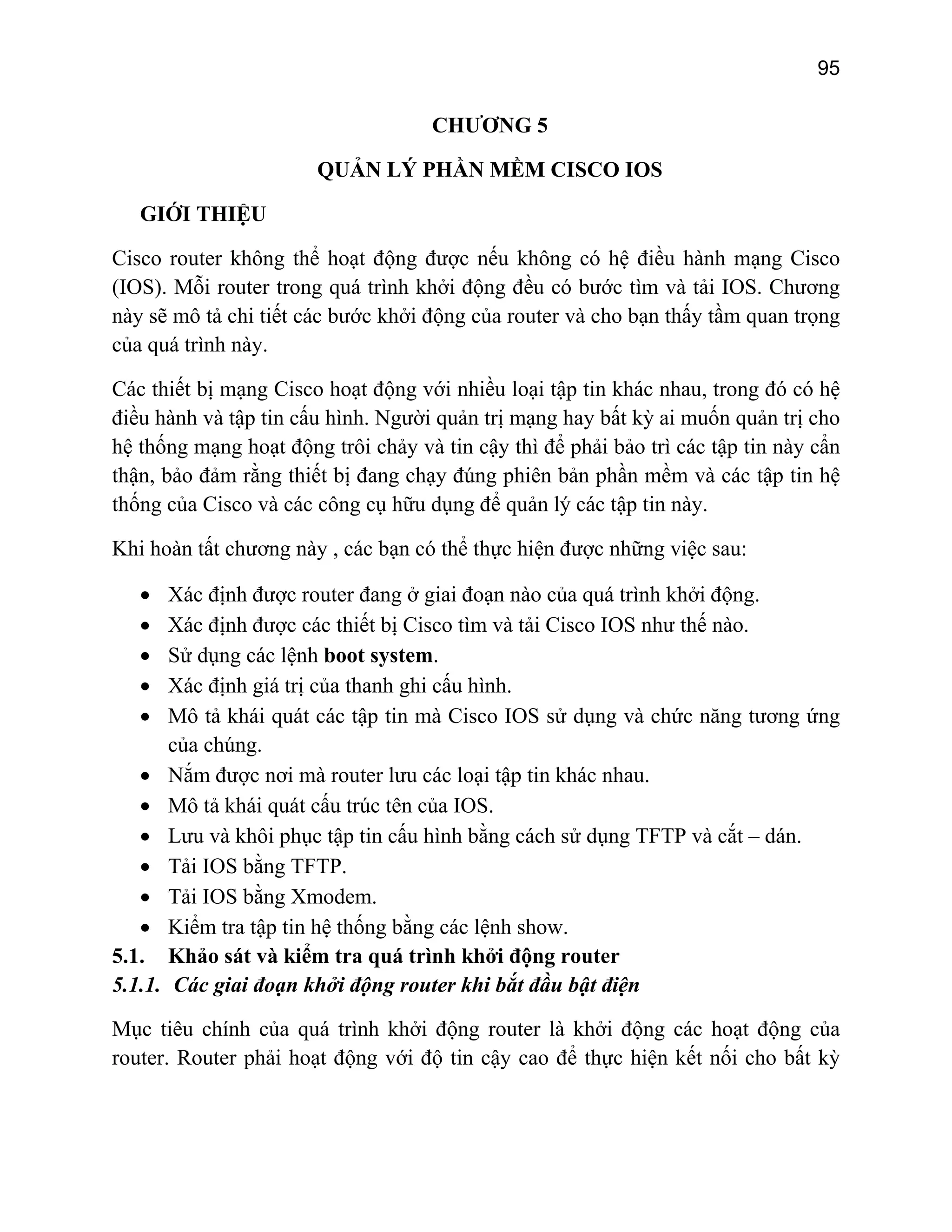 95

CHƯƠNG 5
QUẢN LÝ PHẦN MỀM CISCO IOS
GIỚI THIỆU
Cisco router không thể hoạt động được nếu không có hệ điều hành mạng Cisco
(IOS). Mỗi router trong quá trình khởi động đều có bước tìm và tải IOS. Chương
này sẽ mô tả chi tiết các bước khởi động của router và cho bạn thấy tầm quan trọng
của quá trình này.
Các thiết bị mạng Cisco hoạt động với nhiều loại tập tin khác nhau, trong đó có hệ
điều hành và tập tin cấu hình. Người quản trị mạng hay bất kỳ ai muốn quản trị cho
hệ thống mạng hoạt động trôi chảy và tin cậy thì để phải bảo trì các tập tin này cẩn
thận, bảo đảm rằng thiết bị đang chạy đúng phiên bản phần mềm và các tập tin hệ
thống của Cisco và các công cụ hữu dụng để quản lý các tập tin này.
Khi hoàn tất chương này , các bạn có thể thực hiện được những việc sau:
•
•
•
•
•
•
•
•
•
•
•
5.1.
5.1.1.

Xác định được router đang ở giai đoạn nào của quá trình khởi động.
Xác định được các thiết bị Cisco tìm và tải Cisco IOS như thế nào.
Sử dụng các lệnh boot system.
Xác định giá trị của thanh ghi cấu hình.
Mô tả khái quát các tập tin mà Cisco IOS sử dụng và chức năng tương ứng
của chúng.
Nắm được nơi mà router lưu các loại tập tin khác nhau.
Mô tả khái quát cấu trúc tên của IOS.
Lưu và khôi phục tập tin cấu hình bằng cách sử dụng TFTP và cắt – dán.
Tải IOS bằng TFTP.
Tải IOS bằng Xmodem.
Kiểm tra tập tin hệ thống bằng các lệnh show.
Khảo sát và kiểm tra quá trình khởi động router
Các giai đoạn khởi động router khi bắt đầu bật điện

Mục tiêu chính của quá trình khởi động router là khởi động các hoạt động của
router. Router phải hoạt động với độ tin cậy cao để thực hiện kết nối cho bất kỳ

 