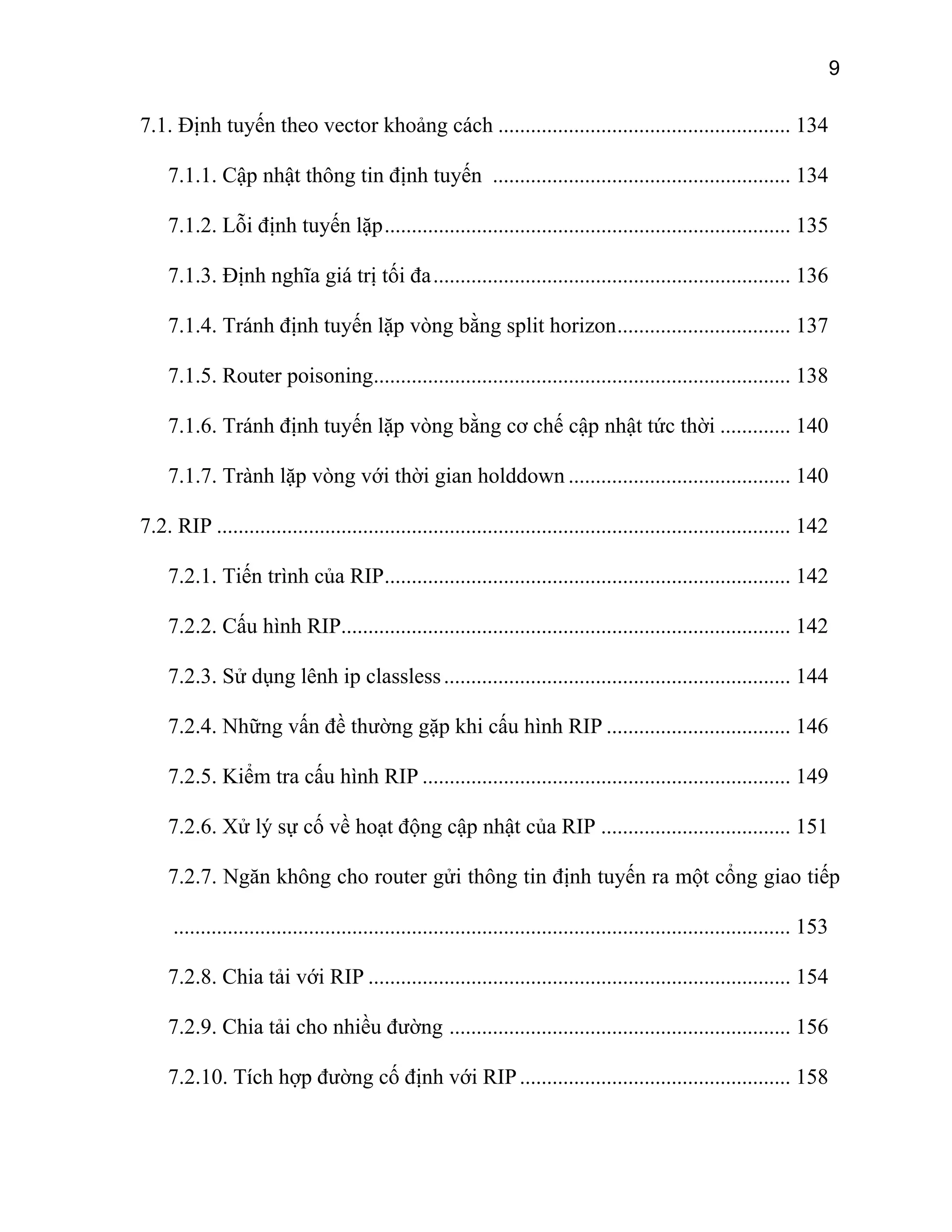9
7.1. Định tuyến theo vector khoảng cách ...................................................... 134
7.1.1. Cập nhật thông tin định tuyến ....................................................... 134
7.1.2. Lỗi định tuyến lặp........................................................................... 135
7.1.3. Định nghĩa giá trị tối đa.................................................................. 136
7.1.4. Tránh định tuyến lặp vòng bằng split horizon................................ 137
7.1.5. Router poisoning............................................................................. 138
7.1.6. Tránh định tuyến lặp vòng bằng cơ chế cập nhật tức thời ............. 140
7.1.7. Trành lặp vòng với thời gian holddown ......................................... 140
7.2. RIP .......................................................................................................... 142
7.2.1. Tiến trình của RIP........................................................................... 142
7.2.2. Cấu hình RIP................................................................................... 142
7.2.3. Sử dụng lênh ip classless................................................................ 144
7.2.4. Những vấn đề thường gặp khi cấu hình RIP .................................. 146
7.2.5. Kiểm tra cấu hình RIP .................................................................... 149
7.2.6. Xử lý sự cố về hoạt động cập nhật của RIP ................................... 151
7.2.7. Ngăn không cho router gửi thông tin định tuyến ra một cổng giao tiếp
.................................................................................................................. 153
7.2.8. Chia tải với RIP .............................................................................. 154
7.2.9. Chia tải cho nhiều đường ............................................................... 156
7.2.10. Tích hợp đường cố định với RIP.................................................. 158
 