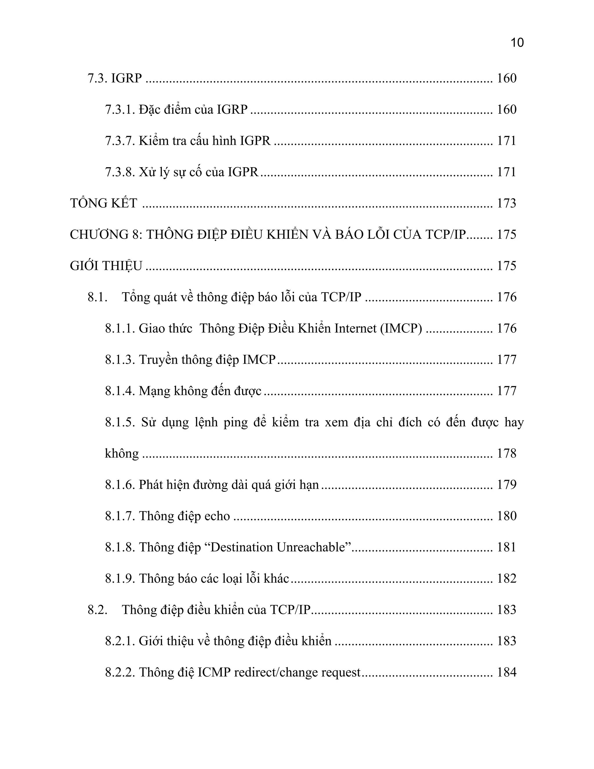 10
7.3. IGRP ....................................................................................................... 160
7.3.1. Đặc điểm của IGRP ........................................................................ 160
7.3.7. Kiểm tra cấu hình IGPR ................................................................. 171
7.3.8. Xử lý sự cố của IGPR..................................................................... 171
TỔNG KẾT ........................................................................................................ 173
CHƯƠNG 8: THÔNG ĐIỆP ĐIỀU KHIỂN VÀ BÁO LỖI CỦA TCP/IP........ 175
GIỚI THIỆU ....................................................................................................... 175
8.1. Tổng quát về thông điệp báo lỗi của TCP/IP ...................................... 176
8.1.1. Giao thức Thông Điệp Điều Khiển Internet (IMCP) .................... 176
8.1.3. Truyền thông điệp IMCP................................................................ 177
8.1.4. Mạng không đến được.................................................................... 177
8.1.5. Sử dụng lệnh ping để kiểm tra xem địa chỉ đích có đến được hay
không ........................................................................................................ 178
8.1.6. Phát hiện đường dài quá giới hạn................................................... 179
8.1.7. Thông điệp echo ............................................................................. 180
8.1.8. Thông điệp “Destination Unreachable”.......................................... 181
8.1.9. Thông báo các loại lỗi khác............................................................ 182
8.2. Thông điệp điều khiển của TCP/IP...................................................... 183
8.2.1. Giới thiệu về thông điệp điều khiển ............................................... 183
8.2.2. Thông điệ ICMP redirect/change request....................................... 184
 