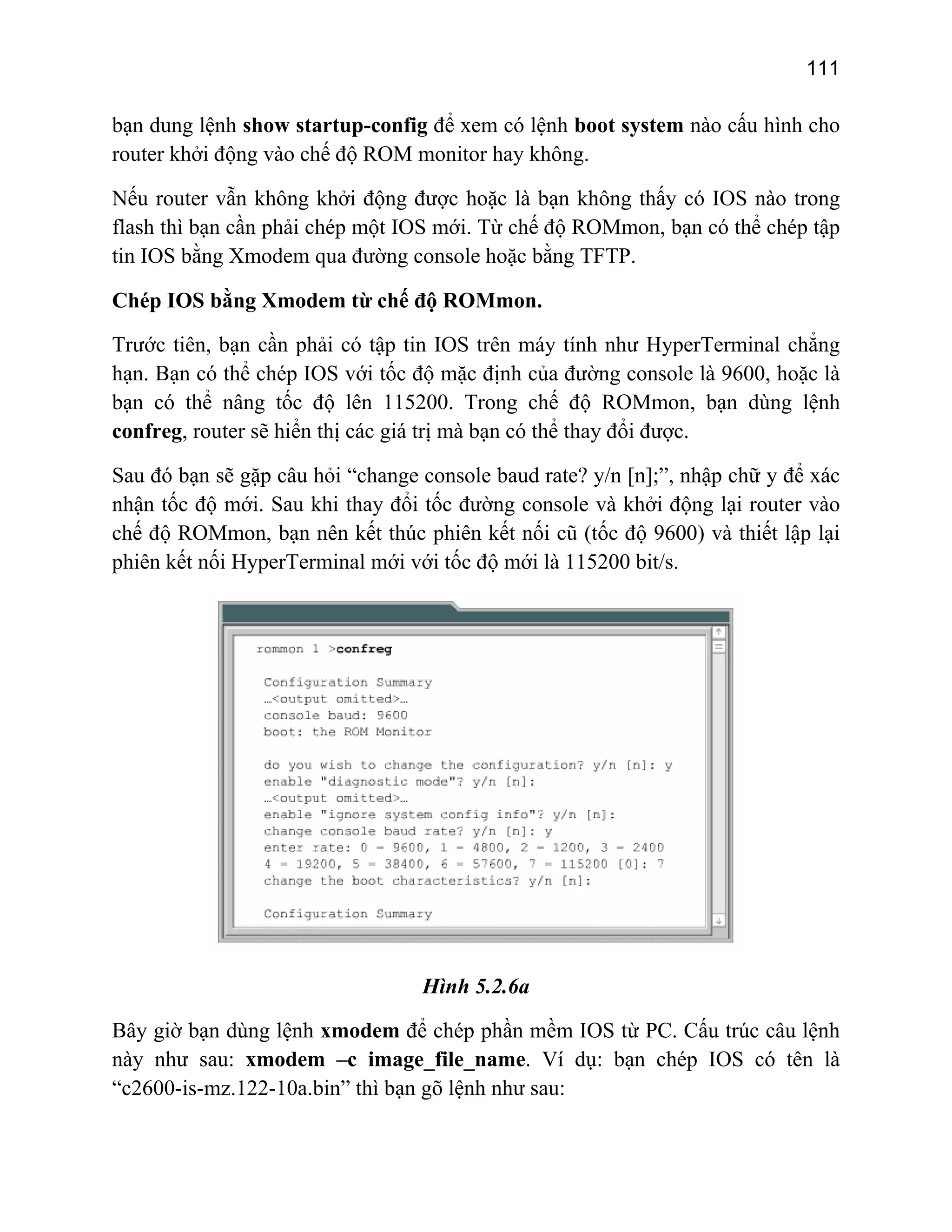 111
bạn dung lệnh show startup-config để xem có lệnh boot system nào cấu hình cho
router khởi động vào chế độ ROM monitor hay không.
Nếu router vẫn không khởi động được hoặc là bạn không thấy có IOS nào trong
flash thì bạn cần phải chép một IOS mới. Từ chế độ ROMmon, bạn có thể chép tập
tin IOS bằng Xmodem qua đường console hoặc bằng TFTP.
Chép IOS bằng Xmodem từ chế độ ROMmon.
Trước tiên, bạn cần phải có tập tin IOS trên máy tính như HyperTerminal chẳng
hạn. Bạn có thể chép IOS với tốc độ mặc định của đường console là 9600, hoặc là
bạn có thể nâng tốc độ lên 115200. Trong chế độ ROMmon, bạn dùng lệnh
confreg, router sẽ hiển thị các giá trị mà bạn có thể thay đổi được.
Sau đó bạn sẽ gặp câu hỏi “change console baud rate? y/n [n];”, nhập chữ y để xác
nhận tốc độ mới. Sau khi thay đổi nsole và khởi động lại router vào
chế độ ROMmon, bạn nên kết thúc phiên k i cũ (tốc độ 9600) và thiết lập lại
phiên kết nối HyperTerminal mới với tốc độ mới là 115200 bit/s.
tốc đường co
ết nố
Hình 5.2.6a
ờ bạn dùng lệnh xmodeBây gi m để chép phần mềm IOS từ PC. Cấu trúc câu lệnh
này h e_file_name. Ví dụ: bạn chép IOS có tên là
“c2 0
n ư sau: xmodem –c imag
60 -is-mz.122-10a.bin” thì bạn gõ lệnh như sau:
 