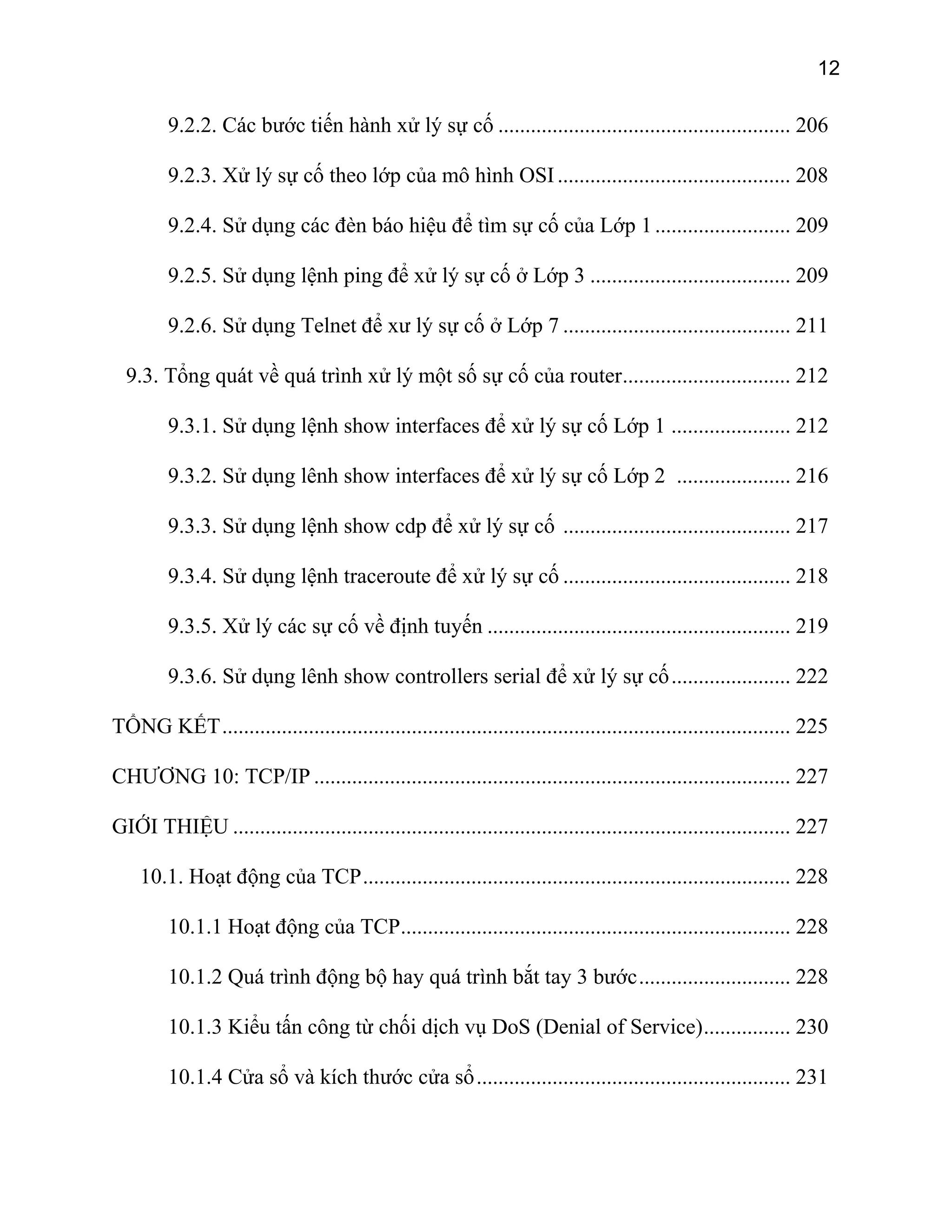 12
9.2.2. Các bước tiến hành xử lý sự cố ...................................................... 206
9.2.3. Xử lý sự cố theo lớp của mô hình OSI........................................... 208
9.2.4. Sử dụng các đèn báo hiệu để tìm sự cố của Lớp 1......................... 209
9.2.5. Sử dụng lệnh ping để xử lý sự cố ở Lớp 3 ..................................... 209
9.2.6. Sử dụng Telnet để xư lý sự cố ở Lớp 7 .......................................... 211
9.3. Tổng quát về quá trình xử lý một số sự cố của router............................... 212
9.3.1. Sử dụng lệnh show interfaces để xử lý sự cố Lớp 1 ...................... 212
9.3.2. Sử dụng lênh show interfaces để xử lý sự cố Lớp 2 ..................... 216
9.3.3. Sử dụng lệnh show cdp để xử lý sự cố .......................................... 217
9.3.4. Sử dụng lệnh traceroute để xử lý sự cố .......................................... 218
9.3.5. Xử lý các sự cố về định tuyến ........................................................ 219
9.3.6. Sử dụng lênh show controllers serial để xử lý sự cố...................... 222
TỔNG KẾT......................................................................................................... 225
CHƯƠNG 10: TCP/IP ........................................................................................ 227
GIỚI THIỆU ....................................................................................................... 227
10.1. Hoạt động của TCP............................................................................... 228
10.1.1 Hoạt động của TCP........................................................................ 228
10.1.2 Quá trình động bộ hay quá trình bắt tay 3 bước............................ 228
10.1.3 Kiểu tấn công từ chối dịch vụ DoS (Denial of Service)................ 230
10.1.4 Cửa sổ và kích thước cửa sổ.......................................................... 231
 