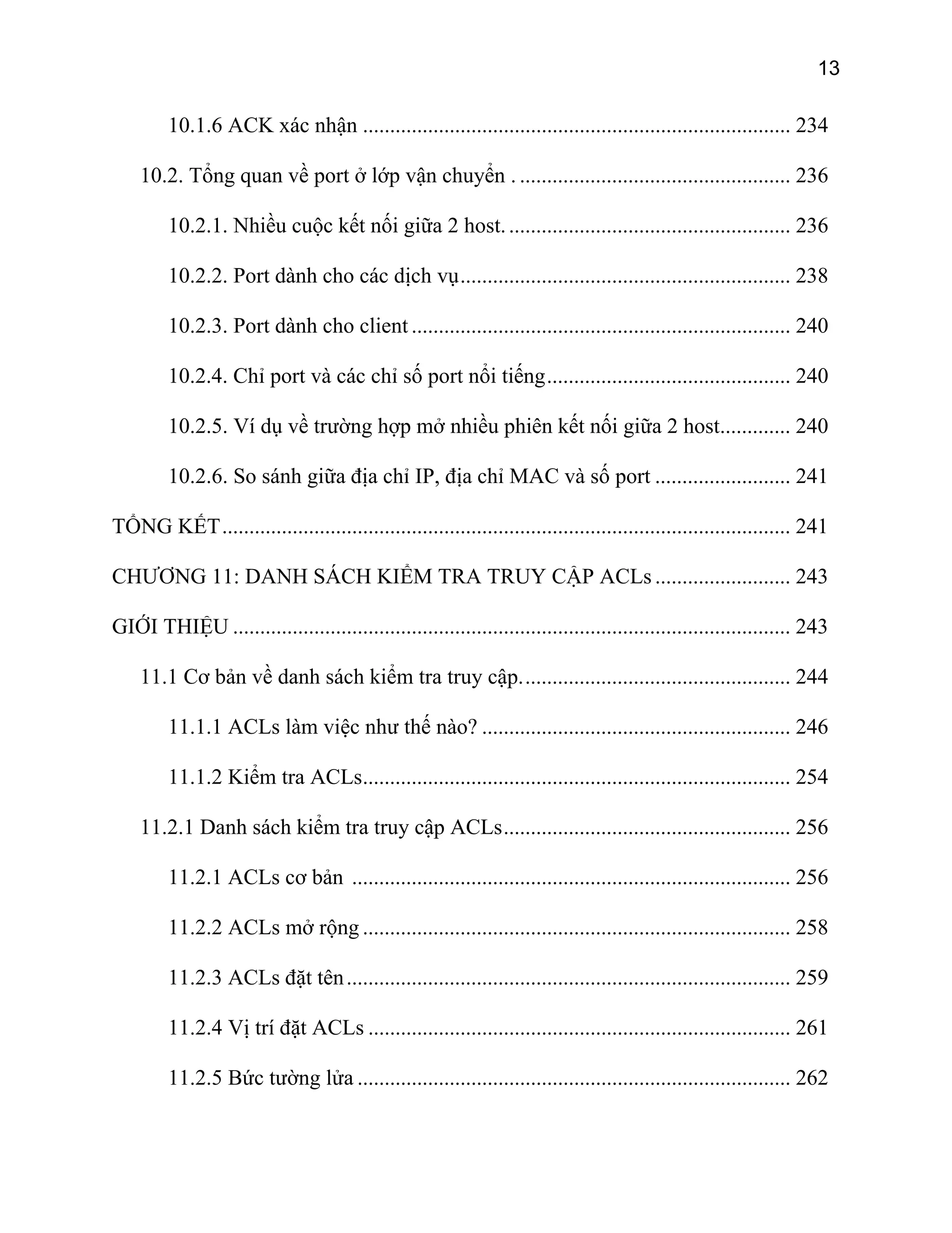 13
10.1.6 ACK xác nhận ............................................................................... 234
10.2. Tổng quan về port ở lớp vận chuyển . .................................................. 236
10.2.1. Nhiều cuộc kết nối giữa 2 host..................................................... 236
10.2.2. Port dành cho các dịch vụ............................................................. 238
10.2.3. Port dành cho client ...................................................................... 240
10.2.4. Chỉ port và các chỉ số port nổi tiếng............................................. 240
10.2.5. Ví dụ về trường hợp mở nhiều phiên kết nối giữa 2 host............. 240
10.2.6. So sánh giữa địa chỉ IP, địa chỉ MAC và số port ......................... 241
TỔNG KẾT......................................................................................................... 241
CHƯƠNG 11: DANH SÁCH KIỂM TRA TRUY CẬP ACLs ......................... 243
GIỚI THIỆU ....................................................................................................... 243
11.1 Cơ bản về danh sách kiểm tra truy cập.................................................. 244
11.1.1 ACLs làm việc như thế nào? ......................................................... 246
11.1.2 Kiểm tra ACLs............................................................................... 254
11.2.1 Danh sách kiểm tra truy cập ACLs..................................................... 256
11.2.1 ACLs cơ bản ................................................................................. 256
11.2.2 ACLs mở rộng ............................................................................... 258
11.2.3 ACLs đặt tên.................................................................................. 259
11.2.4 Vị trí đặt ACLs .............................................................................. 261
11.2.5 Bức tường lửa ................................................................................ 262
 