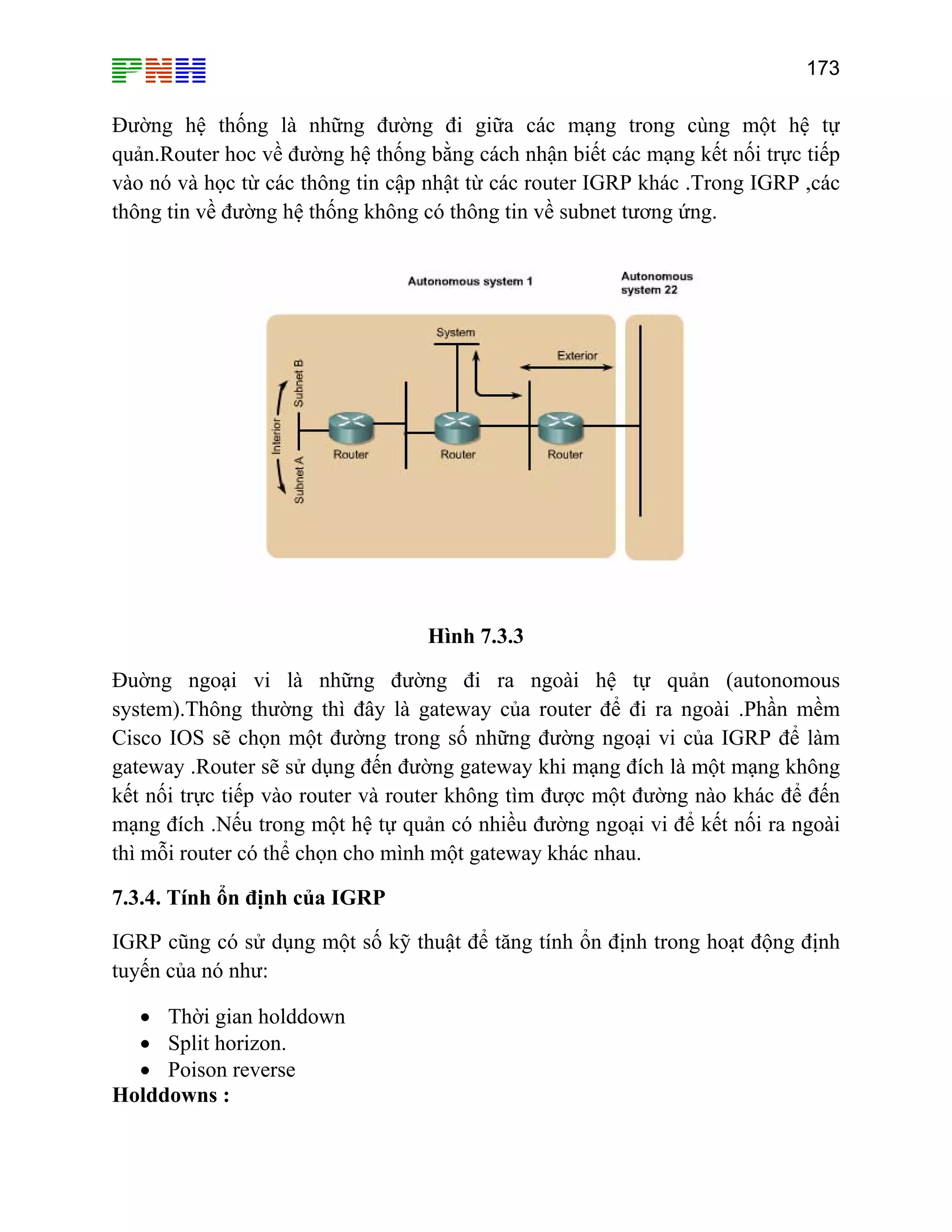 173
Đường hệ thống là những đường đi giữ ạng trong cùng một hệ tự
quản.Router hoc về đường hệ thống b n biết các mạng kết nối trực tiếp
vào nó và học từ các thông tin cập nh hác .Trong IGRP ,các
thôn
a các m
ằng cách nhậ
ật từ các router IGRP k
g tin về đường hệ thống không có thông tin về subnet tương ứng.
Hình 7.3.3
ng ngoại vi là những đường đi ra ngoài hệ tự quản (autonomousĐuờ
system).Thông thường thì đây là gateway của router để đi ra ngoài .Phần mềm
Cisco IOS s hững đường ngoại vi của IGRP để làm
gate Ro i mạng đích là một mạng không
kết n ực ti c một đường nào khác để đến
mạn ản có nhiều đường ngoại vi để kết nối ra ngoài
thì mỗ
7.3.4. Tính ổ
IGRP c ật để tăng tính ổn định trong hoạt động định
tuyế
•
Holddowns :
ẽ chọn một đường trong số n
way . uter sẽ sử dụng đến đường gateway kh
ối tr ếp vào router và router không tìm đượ
g đích .Nếu trong một hệ tự qu
i router có thể chọn cho mình một gateway khác nhau.
n định của IGRP
ũng có sử dụng một số kỹ thu
n của nó như:
• Thời gian holddown
• Split horizon.
Poison reverse
 