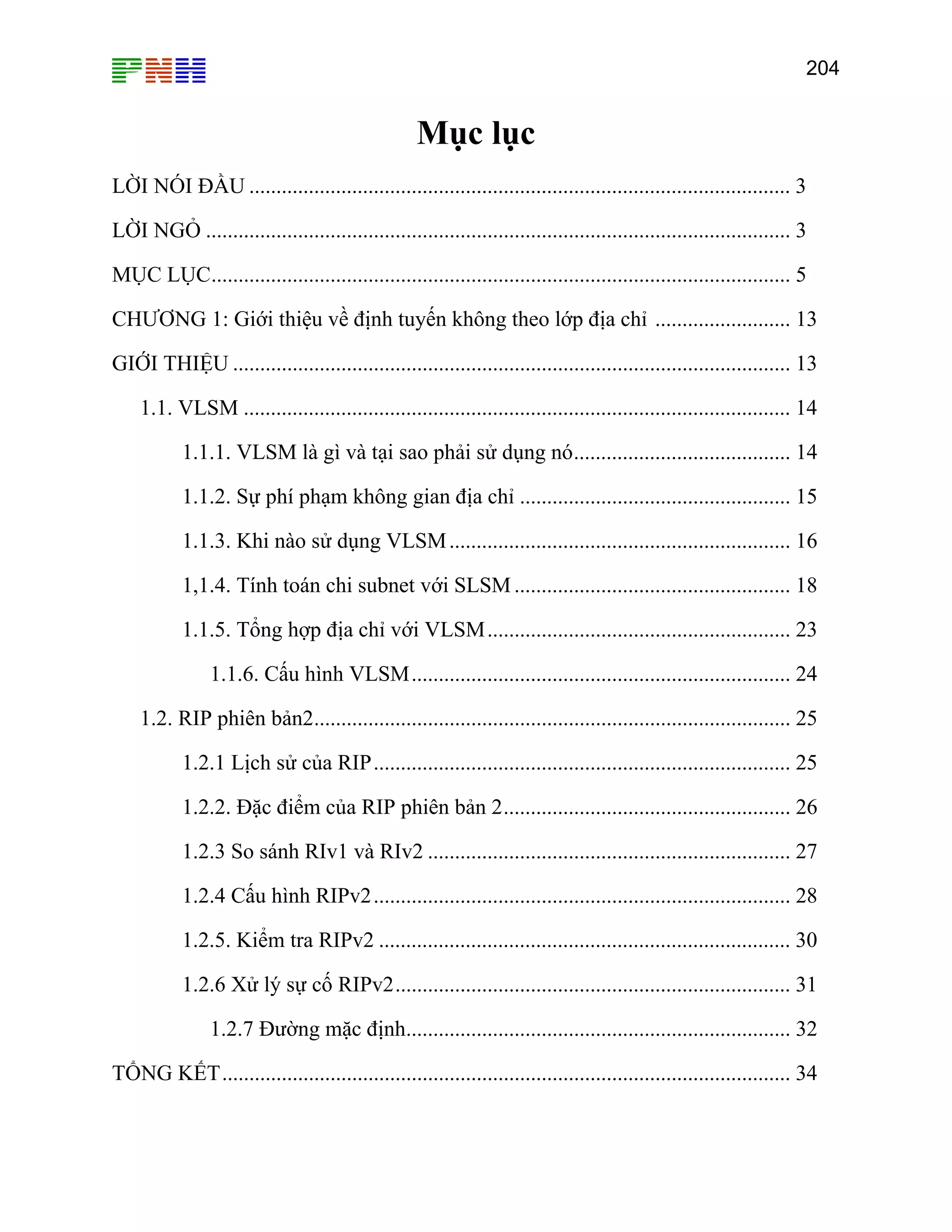 204
Mục lụ
LỜI NÓI ĐẦU .................................................................................................... 3
LỜI NGỎ ............................................................................................................ 3
MỤC LỤC........................................................................................................... 5
13
. 13
1.1. VLSM ..................... 14
1.1.1. VLSM là gì và tại sao phải 14
1.1.2. Sự phí phạm không gian địa ch ........................... 15
1.1.3. Khi nào sử dụng VLSM............................................................... 16
1,1.4. Tính toán chi subnet với SLSM 18
1.1.5. Tổng hợp địa chỉ với VLSM........................................................ 23
1.1.6. Cấu hình VLSM............ .. 24
1.2. RIP phiên bản2........................................................................................ 25
1.2.1 Lịch sử của RIP............................................................................. 25
26
TỔNG KẾT......................................................................................................... 34
c
CHƯƠNG 1: G
GIỚI THIỆU .
iới thiệu về định tuyến khô g
........................................... ...
............................
n theo lớp địa chỉ .........................
.... ...................................................
....................................................
sử dụng nó........................................
ỉ .......................
...................................................
.... ....................................................
1.2.2. Đặc điểm của RIP phiên bản 2.....................................................
1.2.3 So sánh RIv1 và RIv2 ................................................................... 27
1.2.4 Cấu hình RIPv2............................................................................. 28
1.2.5. Kiểm tra RIPv2 ............................................................................ 30
1.2.6 Xử lý sự cố RIPv2......................................................................... 31
1.2.7 Đường mặc định....................................................................... 32
 