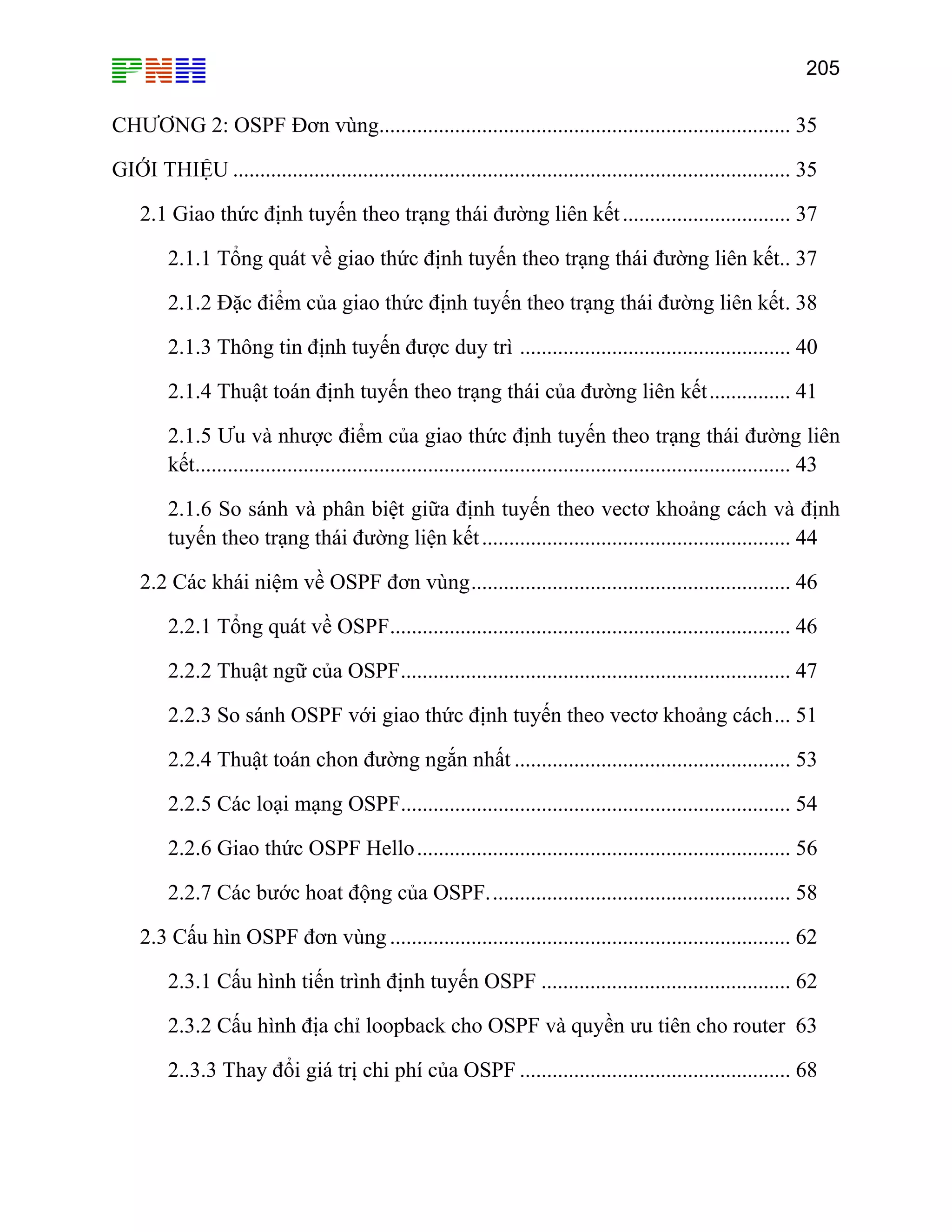 205
CHƯƠNG 2: OSPF Đơn vùng............................................................................ 35
GIỚI THIỆU ....................................................................................................... 35
............................. 37
ết.. 37
c điểm của giao thức định tuyến theo trạng thái đường liên kết. 38
Ưu và nhược điểm của giao thức định tuyến theo trạng thái đường liên
kết.............................................................................................................. 43
2.1.6 So sánh và phân biệt giữa định tuyến theo vectơ khoảng cách và định
tuyến theo trạng thái đường liện kết......................................................... 44
2.2 Các khái niệm về OSPF đơn vùng........................................................... 46
2.2.1 Tổng quát về OSPF.......................................................................... 46
2.2.2 Thuật ngữ của OSPF........................................................................ 47
2.2.3 So sánh OSPF với giao thức định tuyến theo vectơ khoảng cách... 51
2.2.4 Thuật toán chon đường ngắn nhất ................................................... 53
2.2.5 Các loại mạng OSPF........................................................................ 54
2.2.6 Giao thức OSPF Hello..................................................................... 56
2.2.7 Các bước hoat động của OSPF........................................................ 58
.3 Cấu hìn OSPF đơn vùng .......................................................................... 62
2.3.1 Cấu hình tiến trình định tuyến OSPF .............................................. 62
2.3.2 Cấu hình địa chỉ loopback cho OSPF và quyền ưu tiên cho router 63
2..3.3 Thay đ 68
2.1 Giao thức định tuyến theo trạng thái đường liên kết..
2.1.1 Tổng quát về giao thức định tuyến theo trạng thái đường liên k
2.1.2 Đặ
2.1.3 Thông tin định tuyến được duy trì .................................................. 40
2.1.4 Thuật toán định tuyến theo trạng thái của đường liên kết............... 41
2.1.5
2
ổi giá trị chi phí của OSPF ..................................................
 