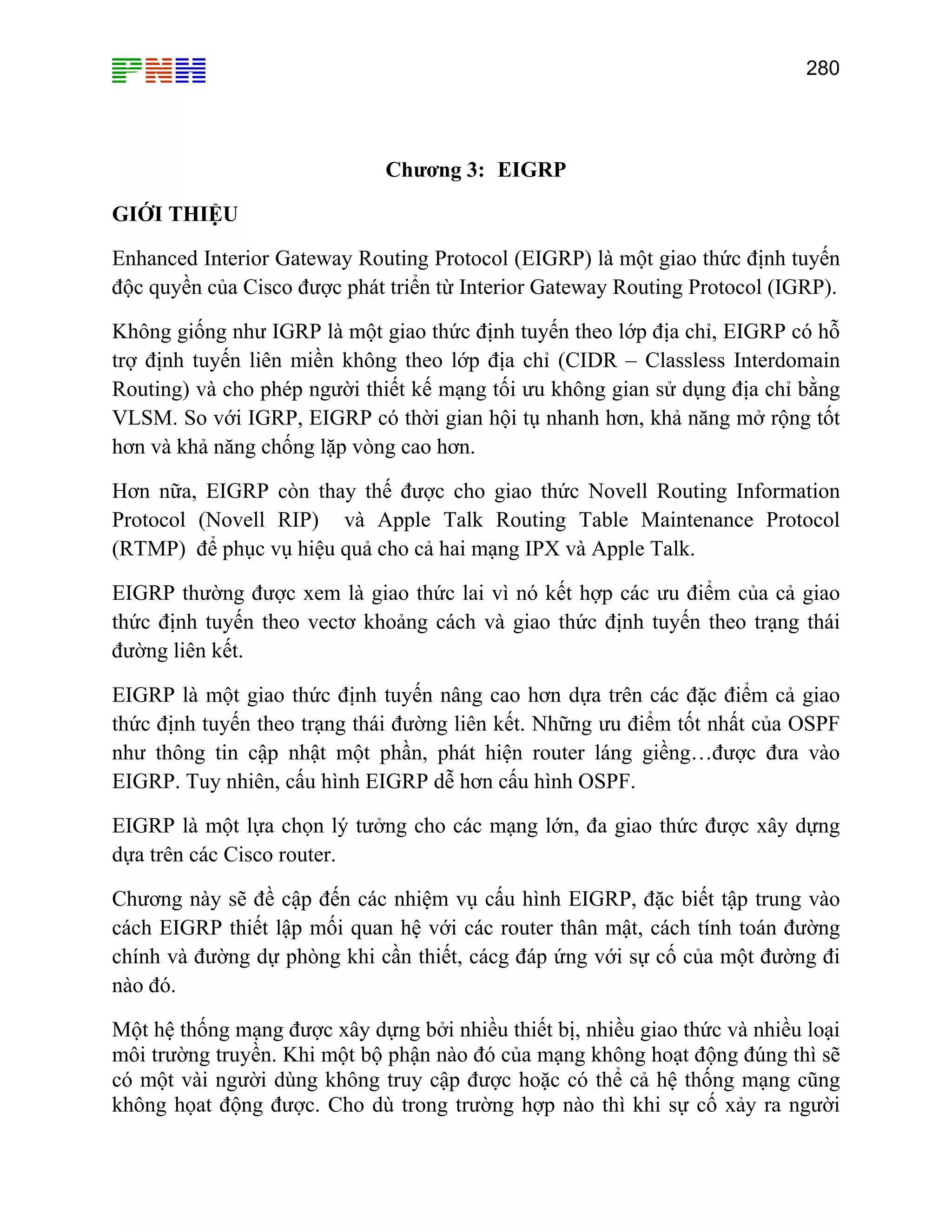280
Chương 3: EIGRP
GIỚI THIỆU
Enhanced Interior Gateway Routing Protocol (EIGRP) là một giao thức định tuyến
độc quyền của Cisco được phát triển từ Interior Gateway Routing Protocol (IGRP).
Không giống như IGRP là một giao thức định tuyến theo lớp địa chỉ, EIGRP có hỗ
trợ định tuyến liên miền không theo lớp địa chỉ (CIDR – Classless Interdomain
Routing) và cho phép người thiết kế mạng tối ưu không gian sử dụng địa chỉ bằng
VLSM. So với IGRP, EIGRP có thời gian hội tụ nhanh hơn, khả năng mở rộng tốt
hơn và khả năng chống lặp vòng cao hơn.
Hơn nữa, EIGRP còn thay thế được cho giao thức Novell Routing Information
Protocol (Novell RIP) và Apple Talk Routing Table Maintenance Protocol
(RTMP) để phục vụ hiệu quả cho cả hai mạng IPX và Apple Talk.
EIGRP th ả giao
thức định tuyến theo vectơ khoảng cách và giao thức định tuyến theo trạng thái
đường liên kết.
EIGRP là một g c điểm cả giao
ụ cấu hình EIGRP, đặc biết tập trung vào
ng dự phòng khi cần thiết, cácg đáp ứng với sự cố của một đường đi
nào đó.
Một hệ thống mạng được xây dựng bởi nhiều thiết bị, nhiều giao thức và nhiều loại
đó của mạng không hoạt động đúng thì sẽ
có một vài người dùng không truy cập được hoặc có thể cả hệ thống mạng cũng
không họat động được. Cho dù trong trường hợp nào thì khi sự cố xảy ra người
ường được xem là giao thức lai vì nó kết hợp các ưu điểm của c
iao thức định tuyến nâng cao hơn dựa trên các đặ
thức định tuyến theo trạng thái đường liên kết. Những ưu điểm tốt nhất của OSPF
như thông tin cập nhật một phần, phát hiện router láng giềng…được đưa vào
EIGRP. Tuy nhiên, cấu hình EIGRP dễ hơn cấu hình OSPF.
EIGRP là một lựa chọn lý tưởng cho các mạng lớn, đa giao thức được xây dựng
dựa trên các Cisco router.
Chương này sẽ đề cập đến các nhiệm v
cách EIGRP thiết lập mối quan hệ với các router thân mật, cách tính toán đường
chính và đườ
môi trường truyền. Khi một bộ phận nào
 