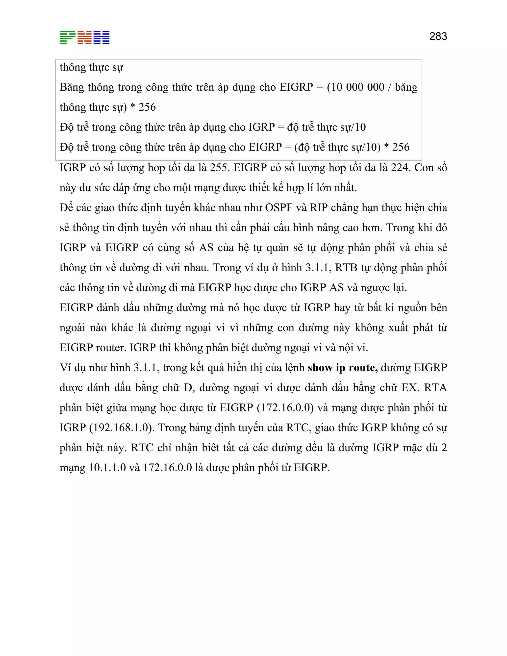 283
thông thực sự
Băng thông trong công thức trên áp dụng cho EIGRP = (10 000 000 / băng
thông thực sự) * 256
Độ trễ trong công thức trên áp dụng cho IGRP = độ trễ thực sự/10
Độ trễ trong công thức trên áp dụng cho EIGRP = (độ trễ thực sự/10) * 256
IGRP có số lượng hop tối đa là 255. EIGRP có số lượng hop tối đa là 224. Con số
này dư sức đáp ứng cho một mạng được thiết kế hợp lí lớn nhất.
n với nhau thì cần phải cấu hình nâng cao hơn. Trong khi đó
a hệ tự quản sẽ tự động phân phối và chia sẻ
hau. Trong ví dụ ở hình 3.1.1, RTB tự động phân phối
à EIGRP học được cho IGRP AS và ngược lại.
được từ IGRP hay từ bất kì nguồn bên
ngoài nào khác là đường ngoại vi vì những con đường này không xuất phát từ
như hình 3.1.1, trong kết quả hiển thị của lệnh show ip route, đường EIGRP
t này. RTC chỉ nhận biêt tất cả các đường đều là đường IGRP mặc dù 2
Để các giao thức định tuyến khác nhau như OSPF và RIP chẳng hạn thực hiện chia
sẻ thông tin định tuyế
IGRP và EIGRP có cùng số AS củ
thông tin về đường đi với n
các thông tin về đường đi m
EIGRP đánh dấu những đường mà nó học
EIGRP router. IGRP thì không phân biệt đường ngoại vi và nội vi.
Ví dụ
được đánh dấu bằng chữ D, đường ngoại vi được đánh dấu bằng chữ EX. RTA
phân biệt giữa mạng học được từ EIGRP (172.16.0.0) và mạng được phân phối từ
IGRP (192.168.1.0). Trong bảng định tuyến của RTC, giao thức IGRP không có sự
phân biệ
mạng 10.1.1.0 và 172.16.0.0 là được phân phối từ EIGRP.
 