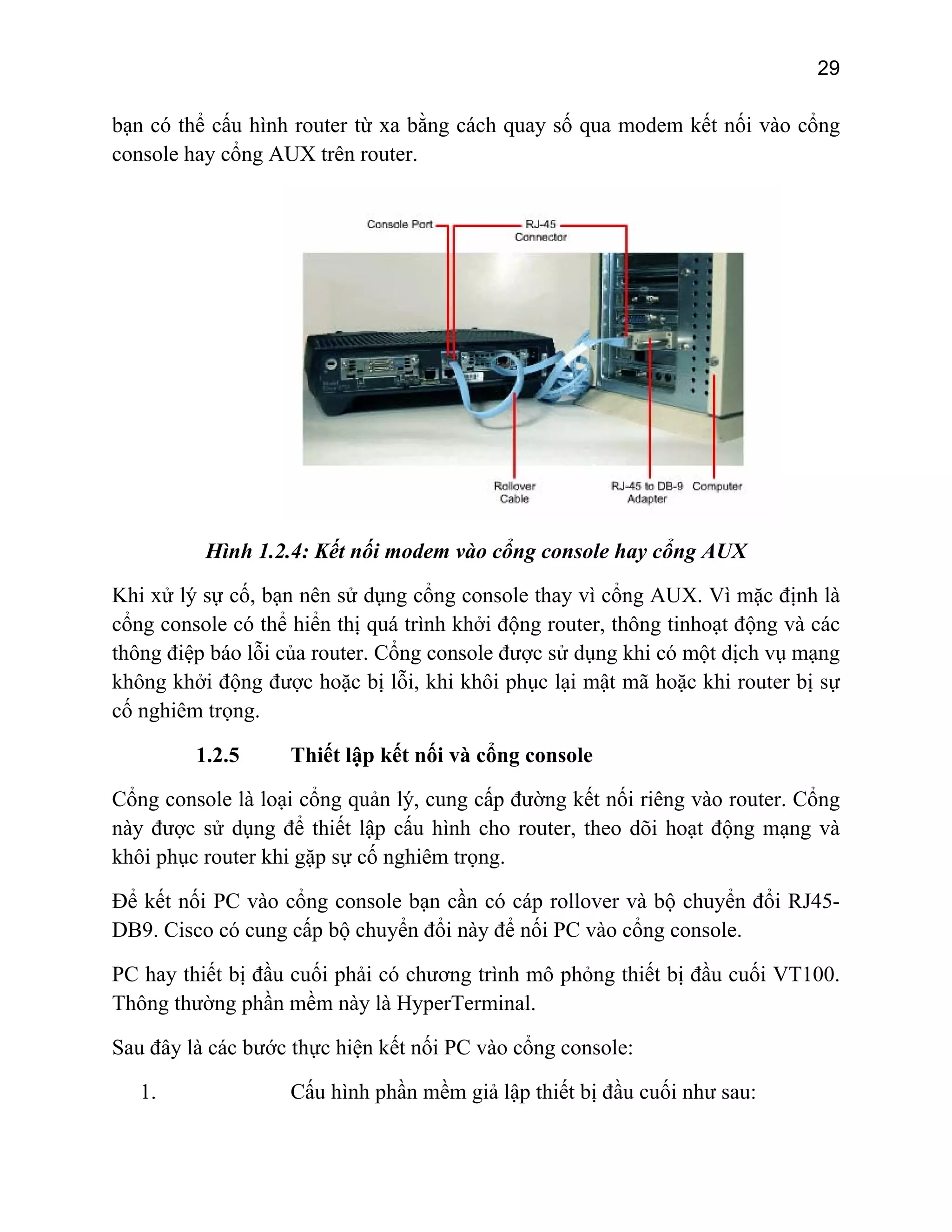 29
bạn có th a modem kết nối vào cổngể cấu hình router từ xa bằng cách quay số qu
console hay cổng AUX trên router.
Hình 1.2.4: Kết nối modem vào cổng console hay cổng AUX
trọng.
1.2.5 Thiết lập kết nối và cổng console
Cổng console là loại cổng quản lý, cung cấp đường kết nối riêng vào router. Cổng
này được sử dụng để thiết lập cấu hình cho router, theo dõi hoạt động mạng và
khôi phục router khi gặp sự cố nghiêm trọng.
Để kết nối PC vào cổng console bạn cần có cáp rollover và bộ chuyển đổi RJ45-
DB9. Cisco có cung cấp bộ chuyển đổi này để nối PC vào cổng console.
PC hay thiết bị đầu cuối phải có chương trình mô phỏng thiết bị đầu cuối VT100.
Thông thường phần mềm này là HyperTerminal.
Sau đây là các bước thực hiện kết nối PC vào cổng console:
1. Cấu hình phần mềm giả lập thiết bị đầu cuối như sau:
Khi xử lý sự cố, bạn nên sử dụng cổng console thay vì cổng AUX. Vì mặc định là
cổng console có thể hiển thị quá trình khởi động router, thông tinhoạt động và các
thông điệp báo lỗi của router. Cổng console được sử dụng khi có một dịch vụ mạng
không khởi động được hoặc bị lỗi, khi khôi phục lại mật mã hoặc khi router bị sự
cố nghiêm
 