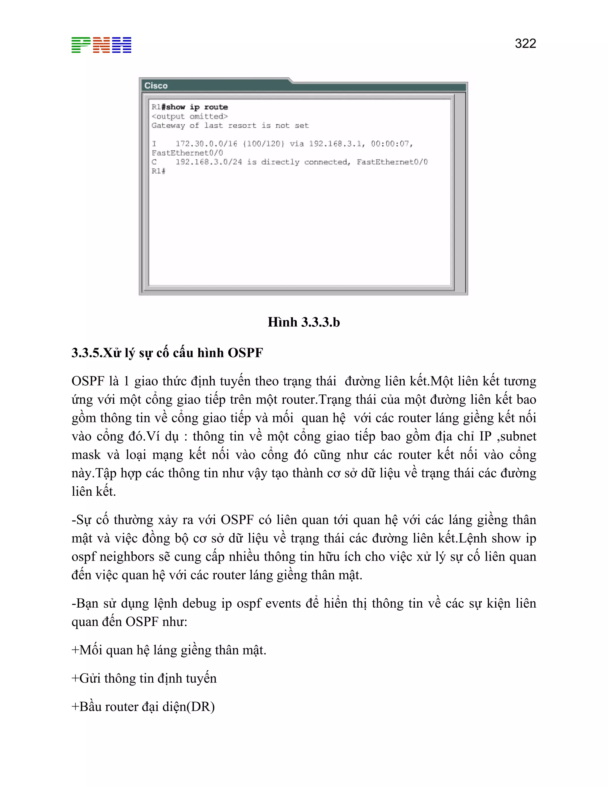 322
H×nh 3.3.3.b
3.3.5.Xử lý sự cố cấu hình OSPF
OSPF là 1 giao thức định tuyến theo trạng thái đường liên kết.Một liên kết tương
ứng với một cổng giao tiếp trên một router.Trạng thái của một đường liên kết bao
gồm thông tin về cổng giao tiếp và mối quan hệ với các router láng giềng kết nối
vào cổng đó.Ví dụ : thông tin về một cổng giao tiếp bao gồm địa chỉ IP ,subnet
mask và loại mạng kết nối vào cổng đó cũng như các router kết nối vào cổng
này.Tập hợp các thông tin như vậy tạo thành cơ sở dữ liệu về trạng thái các đường
liên kết.
-Sự cố thường xảy ra với OSPF có liên quan tới quan hệ với các láng giềng thân
mật và việc đồng bộ cơ sở dữ liệu về trạng thái các đường liên kết.Lệnh show ip
ospf neighbors sẽ cung cấp nhiều thông tin hữu ích cho việc xử lý sự cố liên quan
đến việc quan hệ với các router láng giềng thân mật.
-Bạn sử dụng lệnh debug ip ospf events để hiển thị thông tin về các sự kiện liên
quan đến OSPF như:
+Mối quan hệ láng giềng thân mật.
+Gửi thông tin định tuyến
+Bầu router đại diện(DR)
 