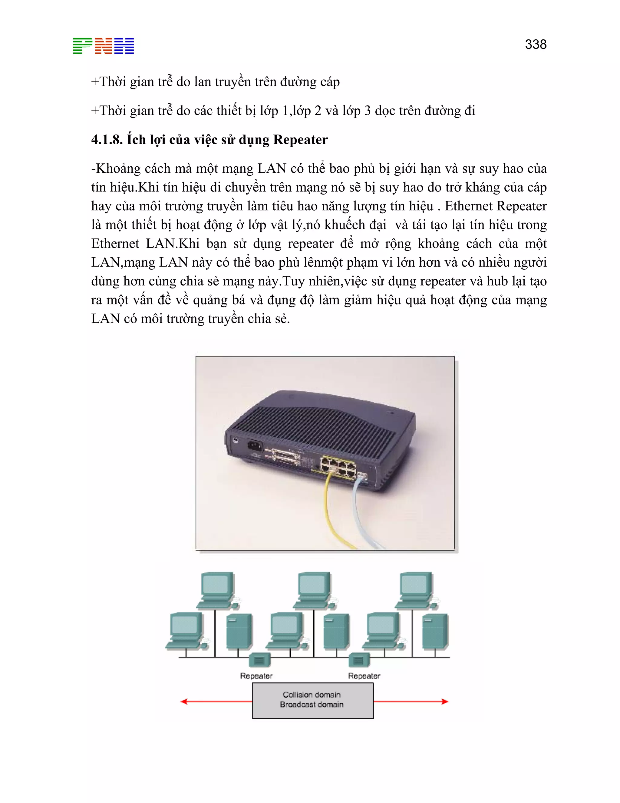 338
+Thời gian trễ do lan truyền trên đường cáp
+Thời gian trễ do các thiết bị lớp 1,lớp 2 và lớp 3 dọc trên đường đi
4.1.8. Ích lợi của việc sử dụng Repeater
-Khoảng cách mà một mạng LAN có thể bao phủ bị giới hạn và sự suy hao của
tín hiệu.Khi tín hiệu di chuyển trên mạng nó sẽ bị suy hao do trở kháng của cáp
hay của môi trường truyền làm tiêu hao năng lượng tín hiệu . Ethernet Repeater
là một thiết bị hoạt động ở lớp vật lý,nó khuếch đại và tái tạo lại tín hiệu trong
Ethernet LAN.Khi bạn sử dụng repeater để mở rộng khoảng cách của một
LAN,mạng LAN này có thể bao phủ lênmột phạm vi lớn hơn và có nhiều người
dùng hơn cùng chia sẻ mạng này.Tuy nhiên,việc sử dụng repeater và hub lại tạo
ra một vấn đề về quảng bá và đụng độ làm giảm hiệu quả hoạt động của mạng
LAN có môi trường truyền chia sẻ.
 