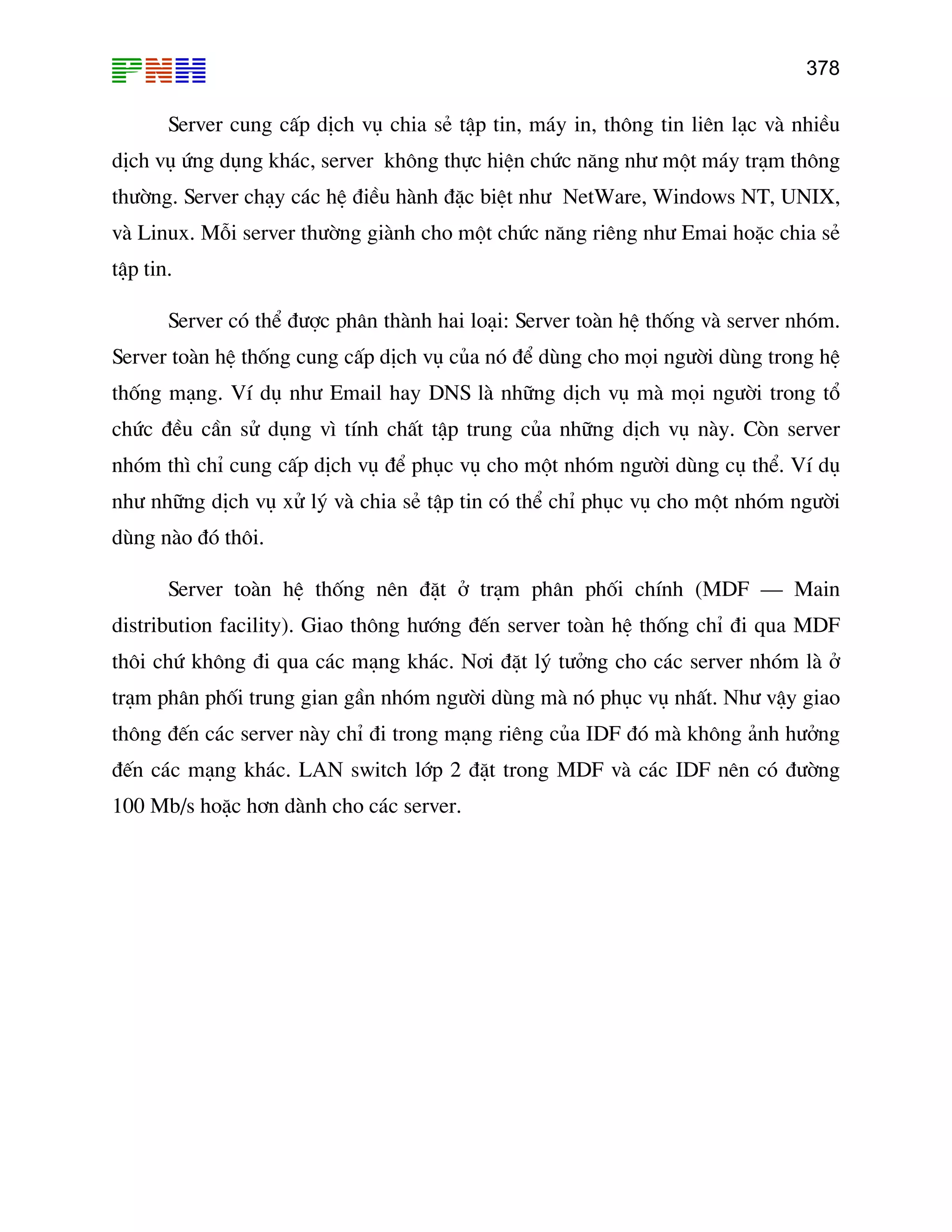 378
Server cung cÊp dÞch vô chia sÎ tËp tin, m¸y in, th«ng tin liªn l¹c vµ nhiÒu
h vô øng dông kh¸c, server kh«ng thùc hiÖn chøc n¨ng nh− mét m¸y tr¹m th«ng
êng. Server ch¹y c¸c hÖ ®iÒu hµnh ®Æc biÖt nh− NetWare, Windows NT, UNIX,
dÞc
th−
vµ Linux. Mçi server th−êng giµnh cho mét chøc n¨ng riªng nh− Emai hoÆc chia sÎ
tËp
Ser
thè hay DNS lµ nh÷ng dÞch vô mµ mäi ng−êi trong tæ
chø
nhã
nh−
dïn
dis
th« ãm lµ ë
tr¹m ph©n phèi trung gian gÇn nhãm ng−êi dïng mµ nã phôc vô nhÊt. Nh− vËy giao
−ëng
®Õn c¸c m¹ng kh¸c. LAN switch líp 2 ®Æt trong MDF vµ c¸c IDF nªn cã ®−êng
h¬n dµnh cho c¸c
tin.
Server cã thÓ ®−îc ph©n thµnh hai lo¹i: Server toµn hÖ thèng vµ server nhãm.
ver toµn hÖ thèng cung cÊp dÞch vô cña nã ®Ó dïng cho mäi ng−êi dïng trong hÖ
ng m¹ng. VÝ dô nh− Email
c ®Òu cÇn sö dông v× tÝnh chÊt tËp trung cña nh÷ng dÞch vô nµy. Cßn server
m th× chØ cung cÊp dÞch vô ®Ó phôc vô cho mét nhãm ng−êi dïng cô thÓ. VÝ dô
nh÷ng dÞch vô xö lý vµ chia sÎ tËp tin cã thÓ chØ phôc vô cho mét nhãm ng−êi
g nµo ®ã th«i.
Server toµn hÖ thèng nªn ®Æt ë tr¹m ph©n phèi chÝnh (MDF – Main
tribution facility). Giao th«ng h−íng ®Õn server toµn hÖ thèng chØ ®i qua MDF
i chø kh«ng ®i qua c¸c m¹ng kh¸c. N¬i ®Æt lý t−ëng cho c¸c server nh
th«ng ®Õn c¸c server nµy chØ ®i trong m¹ng riªng cña IDF ®ã mµ kh«ng ¶nh h
100 Mb/s hoÆc server.
 