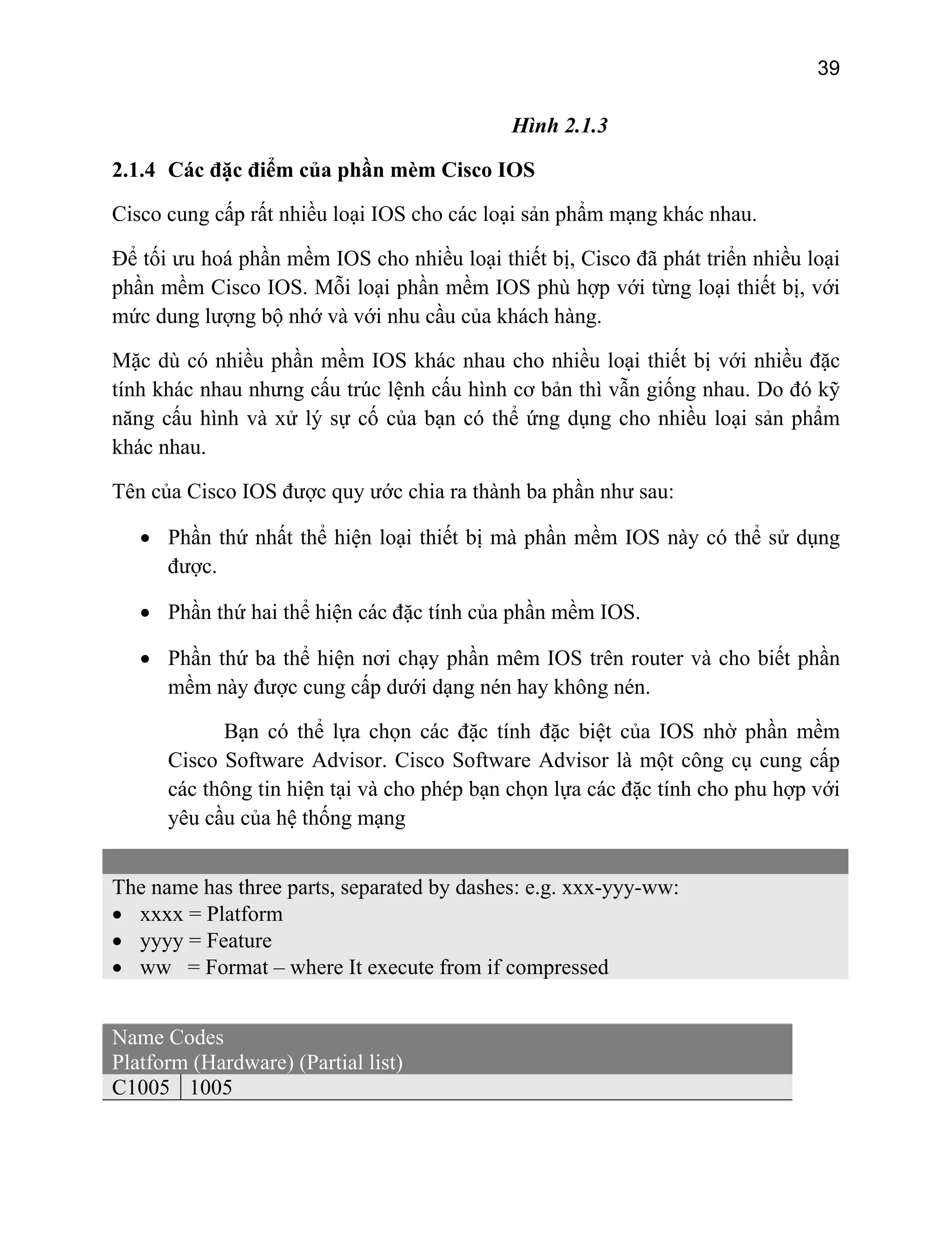 39
Hình 2.1.3
2.1.4 Các đặc điểm của phần mè
ản phẩm mạng khác nhau.
iết bị, Cisco đã phát triển nhiều loại
phầ ỗi loại phần mềm IOS phù hợp với từng loại thiết bị, với
mứ ớ và với nhu cầu của khách hàng.
Mặ hần mềm IOS khác nhau cho nhiều loại thiết bị với nhiều đặc
tính ng cấu trúc lệnh cấu hình cơ bản thì vẫn giống nhau. Do đó kỹ
năng cấu hình và xử lý sự cố của bạn có thể ứng dụng cho nhiều loại sản phẩm
sau:
biết phần
ệ thống mạng
m Cisco IOS
Cisco cung cấp rất nhiều loại IOS cho các loại s
Để tối ưu hoá phần mềm IOS cho nhiều loại th
n mềm Cisco IOS. M
c dung lượng bộ nh
c dù có nhiều p
khác nhau như
khác nhau.
Tên của Cisco IOS được quy ước chia ra thành ba phần như
• Phần thứ nhất thể hiện loại thiết bị mà phần mềm IOS này có thể sử dụng
được.
• Phần thứ hai thể hiện các đặc tính của phần mềm IOS.
• Phần thứ ba thể hiện nơi chạy phần mêm IOS trên router và cho
mềm này được cung cấp dưới dạng nén hay không nén.
Bạn có thể lựa chọn các đặc tính đặc biệt của IOS nhờ phần mềm
Cisco Software Advisor. Cisco Software Advisor là một công cụ cung cấp
các thông tin hiện tại và cho phép bạn chọn lựa các đặc tính cho phu hợp với
yêu cầu của h
The name has three parts, separated by dashes: e.g. xxx-yyy-ww:
• xxxx = Platform
• yyyy = Feature
• ww = Format – where It execute from if compressed
Name Codes
Platform (Hardware) (Partial list)
C1005 1005
 