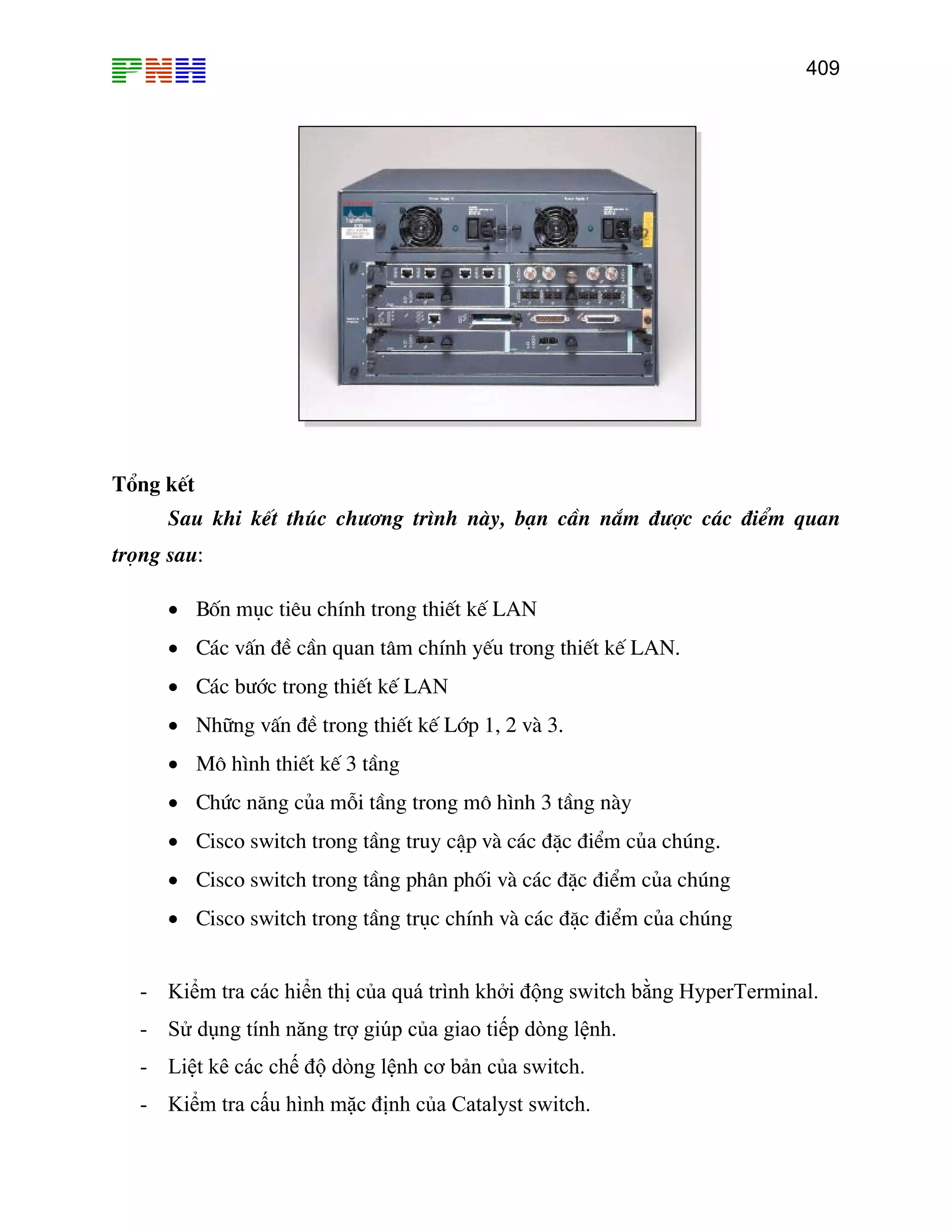 409
Tæng kÕt
Sau khi kÕt thóc ch−¬ng tr×nh nµy, b¹n cÇn n¾m ®−îc c¸c ®iÓm quan
träng sau:
• Bèn môc tiªu chÝnh trong thiÕt kÕ LAN
• C¸c vÊn ®Ò cÇn quan t©m chÝnh yÕu trong thiÕt kÕ LAN.
• Nh÷ng vÊn ®Ò trong thiÕt kÕ Líp 1, 2 vµ 3.
• M« h×nh thiÕt kÕ 3 tÇng
• Chøc n¨ng cña mçi tÇng trong m« h×nh 3 tÇng nµy
• Cisco switch trong tÇng truy cËp vµ c¸c ®Æc ®iÓm cña chóng.
• Cisco switch trong tÇng ph©n phèi vµ c¸c ®Æc ®iÓm cña chóng
• Cisco switch trong tÇng trôc chÝnh vµ c¸c ®Æc ®iÓm cña chóng
- Kiểm tra các hiển thị của quá trình khởi động switch bằng HyperTerminal.
- Sử dụng tính năng trợ giúp của giao tiếp dòng lệnh.
- Liệt kê các ch
- Kiểm tra cấu hình mặc định của Catalyst switch.
• C¸c b−íc trong thiÕt kÕ LAN
ế độ dòng lệnh cơ bản của switch.
 