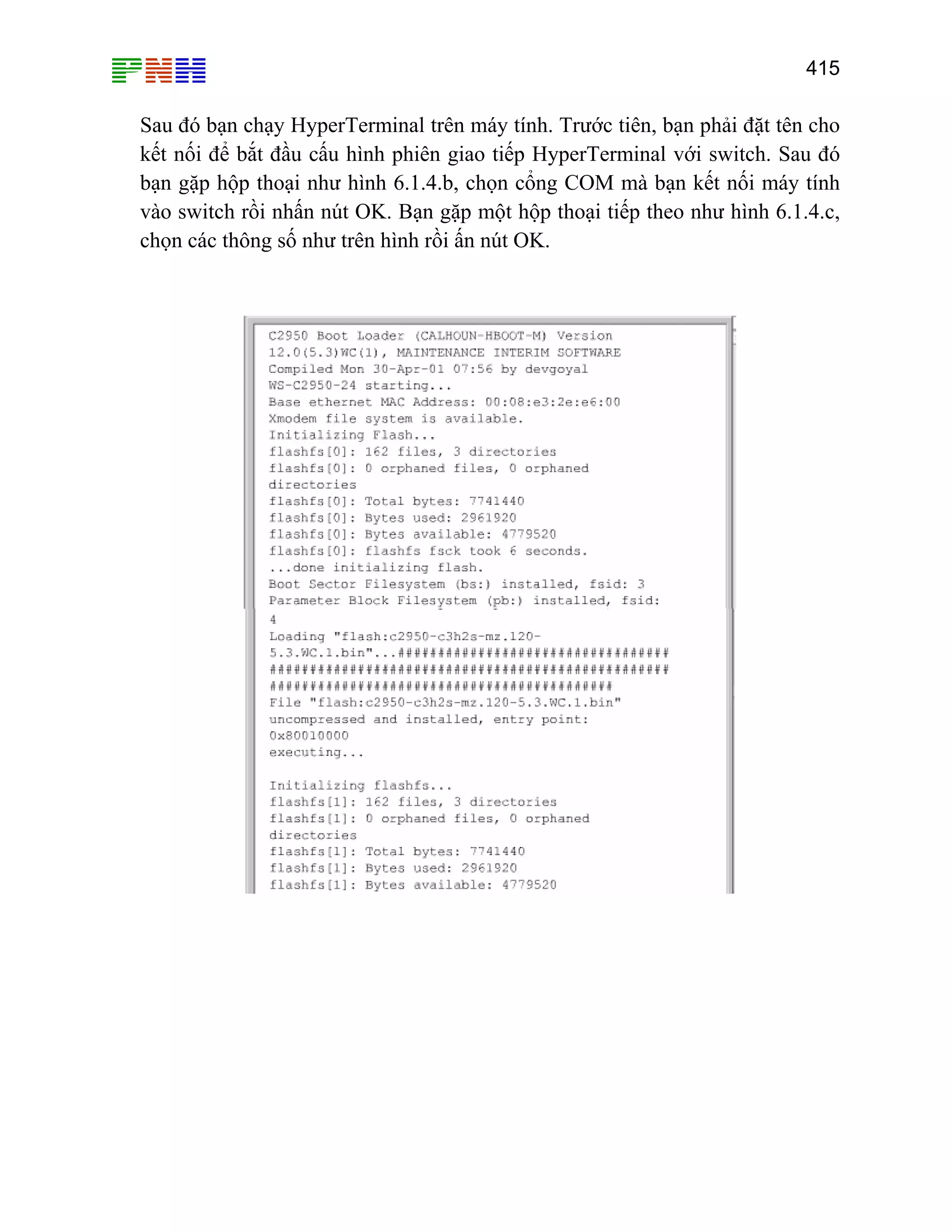 415
Sau
mà bạn kết nối máy tính
vào
đó bạn chạy HyperTerminal trên máy tính. Trước tiên, bạn phải đặt tên cho
kết nối để bắt đầu cấu hình phiên giao tiếp HyperTerminal với switch. Sau đó
bạn gặp hộp thoại như hình 6.1.4.b, chọn cổng COM
switch rồi nhấn nút OK. Bạn gặp một hộp thoại tiếp theo như hình 6.1.4.c,
chọn các thông số như trên hình rồi ấn nút OK.
 