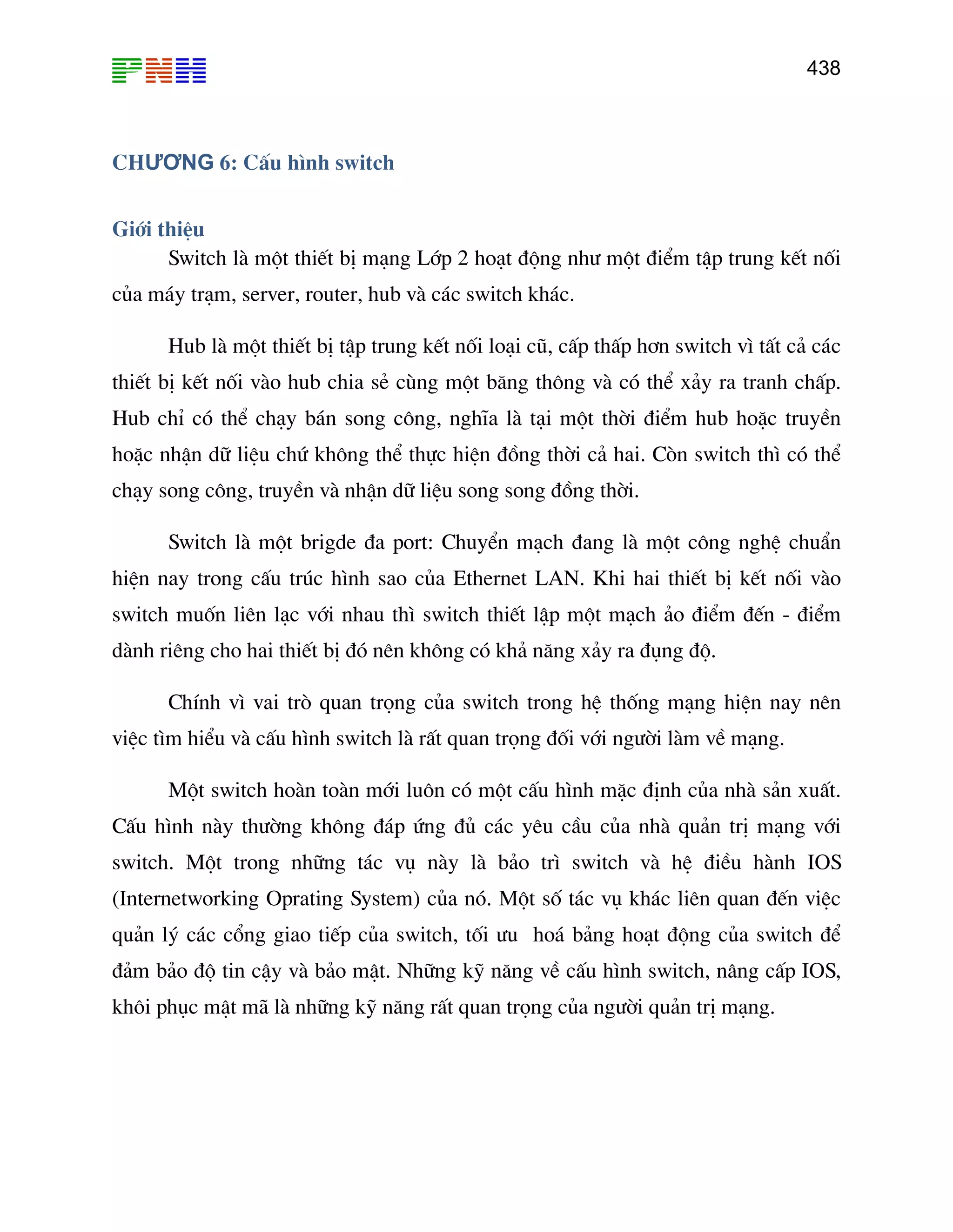 438
CHƯƠNG 6: CÊu h×nh switch
Giíi thiÖu
Switch lµ mét thiÕt bÞ m¹ng Líp 2 ho¹t ®éng nh− mét ®iÓm tËp trung kÕt nèi
cña m¸y tr¹m, server, router, hub vµ c¸c switch kh¸c.
Hub lµ mét thiÕt bÞ tËp trung kÕt nèi lo¹i cò, cÊp thÊp h¬n switch v× tÊt c¶ c¸c
thiÕt bÞ kÕt nèi vµo hub chia sÎ cïng mét b¨ng th«ng vµ cã thÓ x¶y ra tranh chÊp.
Hub chØ cã thÓ ch¹y b¸n song c«ng, nghÜa lµ t¹i mét thêi ®iÓm hub hoÆc truyÒn
hoÆc nhËn d÷ liÖu chø kh«ng thÓ thùc hiÖn ®ång thêi c¶ hai. Cßn switch th× cã thÓ
ch¹y song c«ng, truyÒn vµ nhËn d÷ liÖu song song ®ång thêi.
Switch lµ mét brigde ®a port: ChuyÓn m¹ch ®ang lµ mét c«ng nghÖ chuÈn
hiÖn nay trong cÊu tróc h×nh sao cña Ethernet LAN. Khi hai thiÕt bÞ kÕt nèi vµo
switch muèn liªn l¹c víi nhau th× switch thiÕt lËp mét m¹ch ¶o ®iÓm ®Õn - ®iÓm
µnh r ®ã nªn kh«ng cã kh¶ n¨ng x¶y ra ®ông ®é.
lµ rÊt quan träng ®èi víi ng−êi lµm vÒ m¹ng.
switch. Mét trong nh÷ng t¸c vô nµy lµ b¶o tr× switch vµ hÖ ®iÒu hµnh IOS
(Internetworking Oprating System) cña nã. Mét sè t¸c vô kh¸c liªn quan ®Õn viÖc
qu¶n lý c¸c cæng giao tiÕp cña switch, tèi −u ho¸ b¶ng ho¹t ®éng cña switch ®Ó
®¶m b¶o ®é tin cËy vµ b¶o mËt. Nh÷ng kü n¨ng vÒ cÊu h×nh switch, n©ng cÊp IOS,
kh«i phôc mËt m· lµ nh÷ng kü n¨ng rÊt quan träng cña ng−êi qu¶n trÞ m¹ng.
d iªng cho hai thiÕt bÞ
ChÝnh v× vai trß quan träng cña switch trong hÖ thèng m¹ng hiÖn nay nªn
viÖc t×m hiÓu vµ cÊu h×nh switch
Mét switch hoµn toµn míi lu«n cã mét cÊu h×nh mÆc ®Þnh cña nhµ s¶n xuÊt.
CÊu h×nh nµy th−êng kh«ng ®¸p øng ®ñ c¸c yªu cÇu cña nhµ qu¶n trÞ m¹ng víi
 