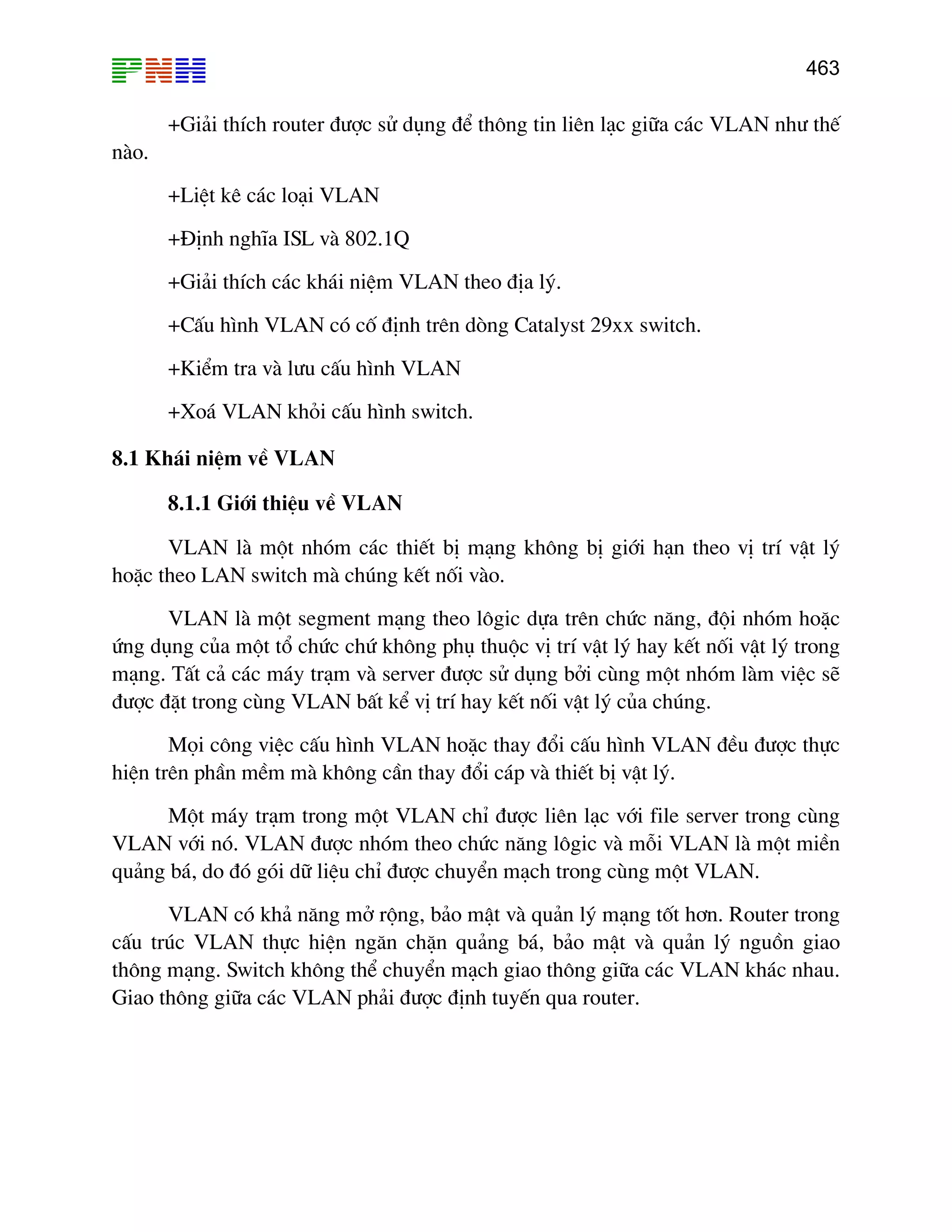 463
+Gi¶i thÝch router ®−îc sö dông ®Ó th«ng tin liªn l¹c gi÷a c¸c VLAN nh− thÕ
nµo.
+LiÖt kª c¸c lo¹i VLAN
+§Þnh nghÜa ISL vµ 802.1Q
+Gi¶i thÝch c¸c kh¸i niÖm VLAN theo ®Þa lý.
+CÊu h×nh VLAN cã cè ®Þnh trªn dßng Catalyst 29xx switch.
+KiÓm tra vµ l−u cÊu h×nh VLAN
+Xo¸ VLAN khái cÊu h×nh switch.
8.1 Kh¸i niÖm vÒ VLAN
8.1.1 Giíi thiÖu vÒ VLAN
VLAN lµ mét nhãm c¸c thiÕt bÞ m¹ng kh«ng bÞ giíi h¹n theo vÞ trÝ vËt lý
hoÆc theo LAN switch mµ chóng kÕt nèi vµo.
VLAN lµ mét segment m¹ng theo l«gic dùa trªn chøc n¨ng, ®éi nhãm hoÆc
øng dông cña mét tæ chøc chø kh«ng phô thuéc vÞ trÝ vËt lý hay kÕt nèi vËt lý trong
m¹ng. TÊt c¶ c¸c m¸y tr¹m vµ server ®−îc sö dông bëi cïng mét nhãm lµm viÖc sÏ
®−îc ®Æt trong cïng VLAN bÊt kÓ vÞ trÝ hay kÕt nèi vËt lý cña chóng.
Mäi c«ng viÖc cÊu h×nh VLAN hoÆc thay ®æi cÊu h×nh VLAN ®Òu ®−îc thùc
hiÖn trªn phÇn mÒm mµ kh«ng cÇn thay ®æi c¸p vµ thiÕt bÞ vËt lý.
Mét m¸y tr¹m trong mét VLAN chØ ®−îc liªn l¹c víi file server trong cïng
VLAN víi nã. VLAN ®−îc nhãm theo chøc n¨ng l«gic vµ mçi VLAN lµ mét miÒn
qu¶ng b¸, do ®ã gãi d÷ liÖu chØ ®−îc chuyÓn m¹ch trong cïng mét VLAN.
VLAN cã kh¶ n¨ng më réng, b¶o mËt vµ qu¶n lý m¹ng tèt h¬n. Router trong
cÊu tróc VLAN thùc hiÖn ng¨n chÆn qu¶ng b¸, b¶o mËt vµ qu¶n lý nguån giao
th«ng m¹ng. Switch kh«ng thÓ chuyÓn m¹ch giao th«ng gi÷a c¸c VLAN kh¸c nhau.
Giao th«ng gi÷a c¸c VLAN ph¶i ®−îc ®Þnh tuyÕn qua router.
 