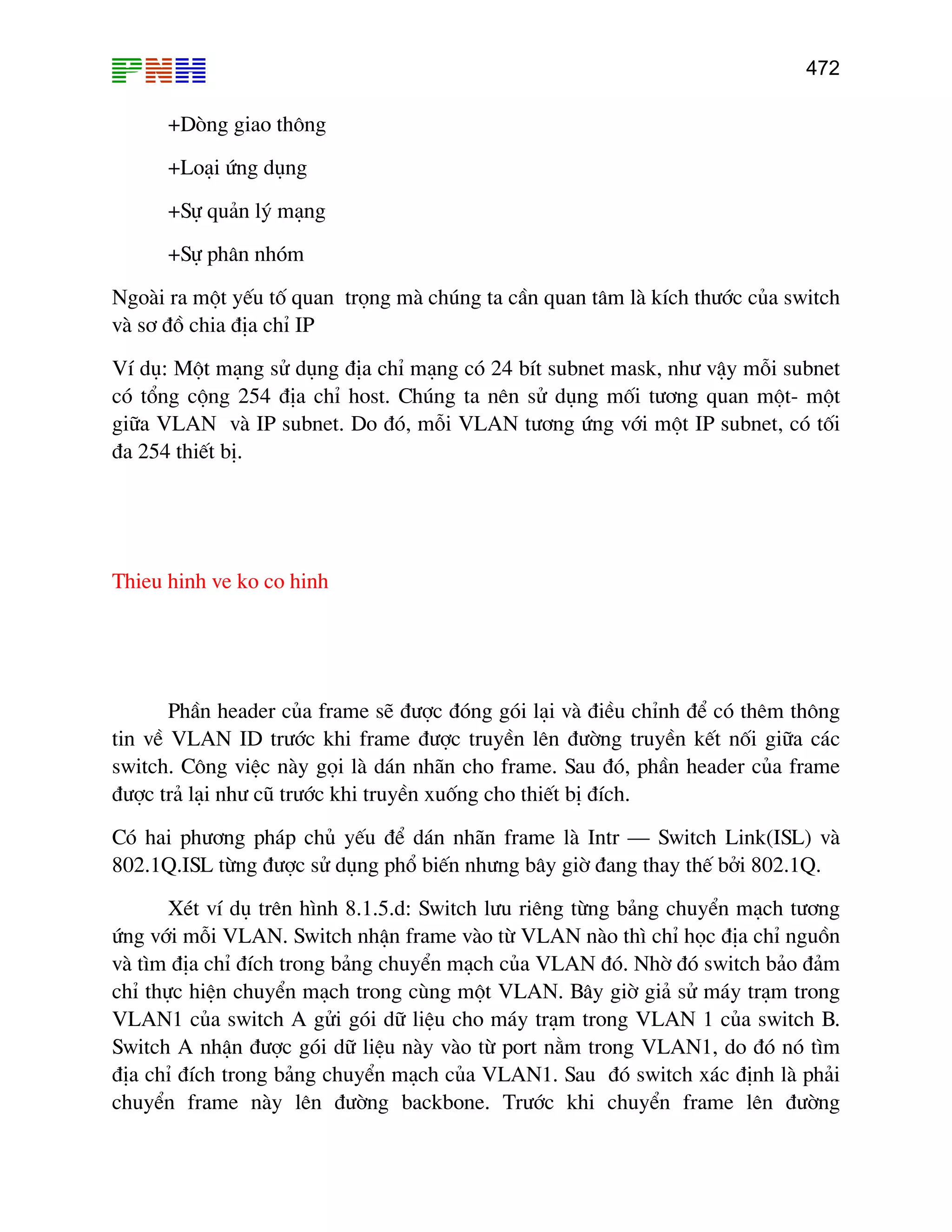 472
+Dßng giao th«ng
+Lo¹i øng dông
+Sù qu¶n lý m¹ng
+Sù ph©n nhãm
Ngoµi ra mét yÕu tè quan träng mµ chóng ta cÇn quan t©m lµ kÝch th−íc cña switch
vµ s¬ ®å chia ®Þa chØ IP
VÝ dô: Mét m¹ng sö dông ®Þa chØ m¹ng cã 24 bÝt subnet mask, nh− vËy mçi subnet
cã tæng céng 254 ®Þa chØ host. Chóng ta nªn sö dông mèi t−¬ng quan mét- mét
gi÷a VLAN vµ IP subnet. Do ®ã, mçi VLAN t−¬ng øng víi mét IP subnet, cã tèi
®a 254 thiÕt bÞ.
Thieu hinh ve ko co hinh
PhÇn header cña frame sÏ ®−îc ®ãng gãi l¹i vµ ®iÒu chØnh ®Ó cã thªm th«ng
tin vÒ VLAN ID tr−íc khi frame ®−îc truyÒn lªn ®−êng truyÒn kÕt nèi gi÷a c¸c
switch. C«ng viÖc nµy gäi lµ d¸n nh·n cho frame. Sau ®ã, phÇn header cña frame
®−îc tr¶ l¹i nh− cò tr−íc khi truyÒn xuèng cho thiÕt bÞ ®Ých.
Cã hai ph−¬ng ph¸p chñ yÕu ®Ó d¸n nh·n frame lµ Intr – Switch Link(ISL) vµ
802.1Q.ISL tõng ®−îc sö dông phæ biÕn nh−ng b©y giê ®ang thay thÕ bëi 802.1Q.
XÐt vÝ dô trªn h×nh 8.1.5.d: Switch l−u riªng tõng b¶ng chuyÓn m¹ch t−¬ng
øng víi mçi VLAN. Switch nhËn frame vµo tõ VLAN nµo th× chØ häc ®Þa chØ nguån
vµ t×m ®Þa chØ ®Ých trong b¶ng chuyÓn m¹ch cña VLAN ®ã. Nhê ®ã switch b¶o ®¶m
chØ thùc hiÖn chuyÓn m¹ch trong cïng mét VLAN. B©y giê gi¶ sö m¸y tr¹m trong
VLAN1 cña switch A göi gãi d÷ liÖu cho m¸y tr¹m trong VLAN 1 cña switch B.
Switch A nhËn ®−îc gãi d÷ liÖu nµy vµo tõ port n»m trong VLAN1, do ®ã nã t×m
®Þa chØ ®Ých trong b¶ng chuyÓn m¹ch cña VLAN1. Sau ®ã switch x¸c ®Þnh lµ ph¶i
chuyÓn frame nµy lªn ®−êng backbone. Tr−íc khi chuyÓn frame lªn ®−êng
 