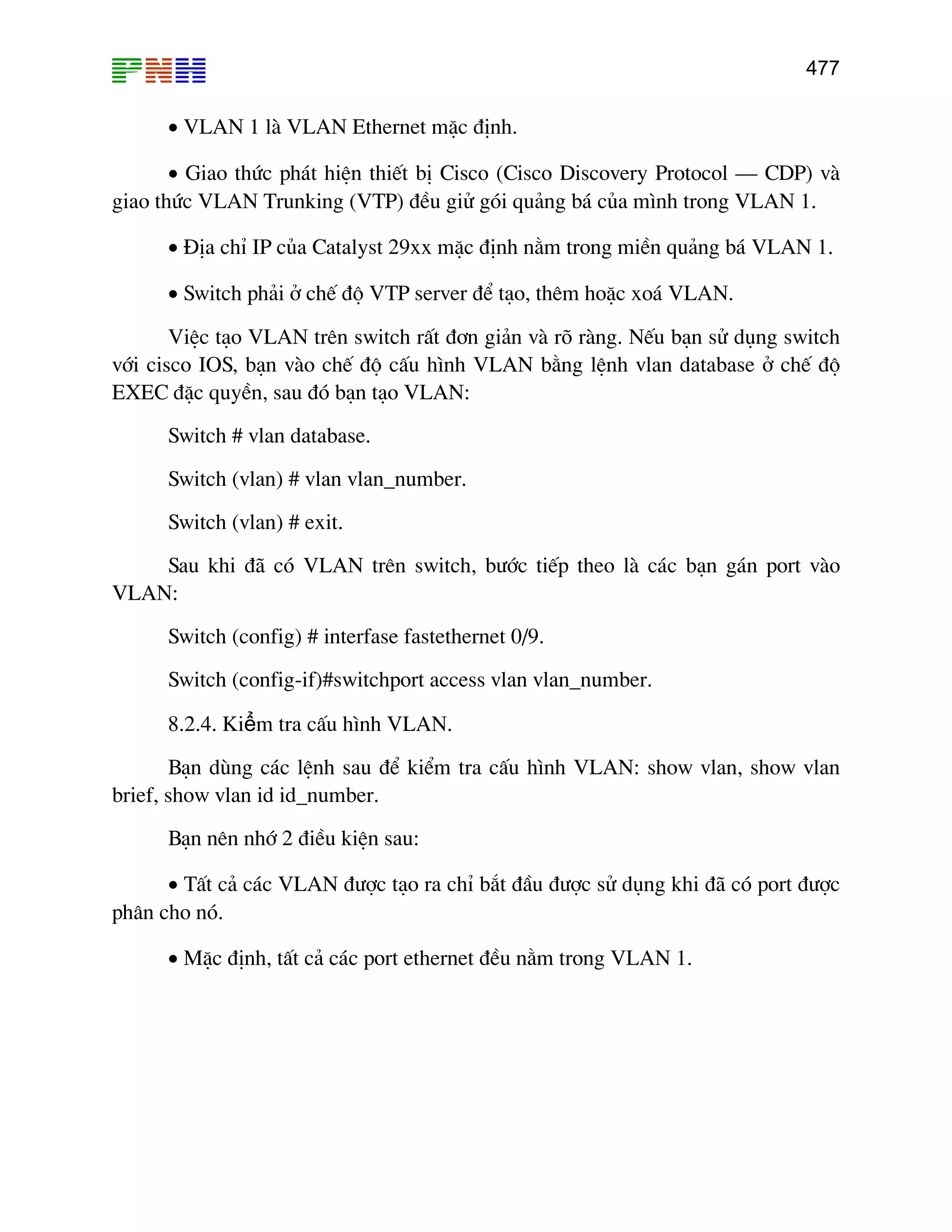 477
• VLAN 1 lµ VLAN Ethernet mÆc ®Þnh.
• Giao thøc ph¸t hiÖn thiÕt bÞ Cisco (Cisco Discovery Protocol – CDP) vµ
giao thøc VLAN Trunking (VTP) ®Òu giö gãi qu¶ng b¸ cña m×nh trong VLAN 1.
• §Þa chØ IP cña Catalyst 29xx mÆc ®Þnh n»m trong miÒn qu¶ng b¸ VLAN 1.
• Switch ph¶i ë chÕ ®é VTP server ®Ó t¹o, thªm hoÆc xo¸ VLAN.
ViÖc t¹o VLAN trªn switch rÊt ®¬n gi¶n vµ râ rµng. NÕu b¹n sö dông switch
víi cisco IOS, b¹n vµo chÕ ®é cÊu h×nh VLAN b»ng lÖnh vlan database ë chÕ ®é
EXEC ®Æc quyÒn, sau ®ã b¹n t¹o VLAN:
Switch # vlan database.
Switch (vlan) # vlan vlan_number.
Switch (vlan) # exit.
Sau khi ®· cã VLAN trªn switch, b−íc tiÕp theo lµ c¸c b¹n g¸n port vµo
VLAN:
Switch (config) # interfase fastethernet 0/9.
Switch (config-if)#switchport access vlan vlan_number.
8.2.4. Kiểm tra cÊu h×nh VLAN.
B¹n dïng c¸c lÖnh sau ®Ó kiÓm tra cÊu h×nh VLAN: show vlan, show vlan
brief, show vlan id id_number.
B¹n nªn nhí 2 ®iÒu kiÖn sau:
• TÊt c¶ c¸c VLAN ®−îc t¹o ra chØ b¾t ®Çu ®−îc sö dông khi ®· cã port ®−îc
ph©n cho nã.
• MÆc ®Þnh, tÊt c¶ c¸c port ethernet ®Òu n»m trong VLAN 1.
 