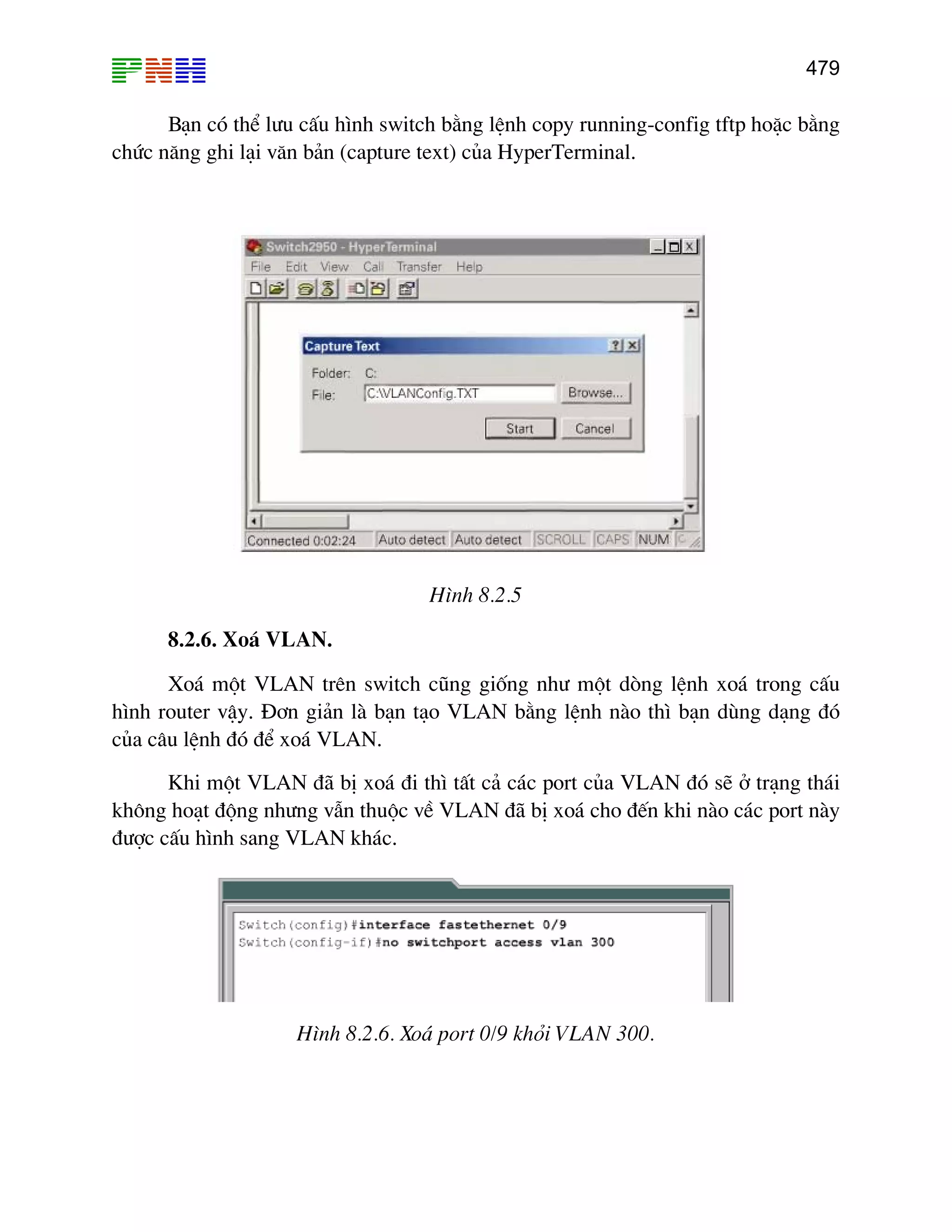 479
B¹n cã thÓ l−u cÊu h×nh switch b»ng lÖnh copy running-config tftp hoÆc b»ng
chøc n¨ng ghi l¹i v¨n b¶n (capture text) cña HyperTerminal.
H×nh 8.2.5
8.2.6. Xo¸ VLAN.
Xo¸ mét VLAN trªn switch còng gièng nh− mét dßng lÖnh xo¸ trong cÊu
h×nh router vËy. §¬n gi¶n lµ b¹n t¹o VLAN b»ng lÖnh nµo th× b¹n dïng d¹ng ®ã
cña c©u lÖnh ®ã ®Ó xo¸ VLAN.
Khi mét VLAN ®· bÞ xo¸ ®i th× tÊt c¶ c¸c port cña VLAN ®ã sÏ ë tr¹ng th¸i
kh«ng ho¹t ®éng nh−ng vÉn thuéc vÒ VLAN ®· bÞ xo¸ cho ®Õn khi nµo c¸c port nµy
®−îc cÊu h×nh sang VLAN kh¸c.
H×nh 8.2.6. Xo¸ port 0/9 khái VLAN 300.
 
