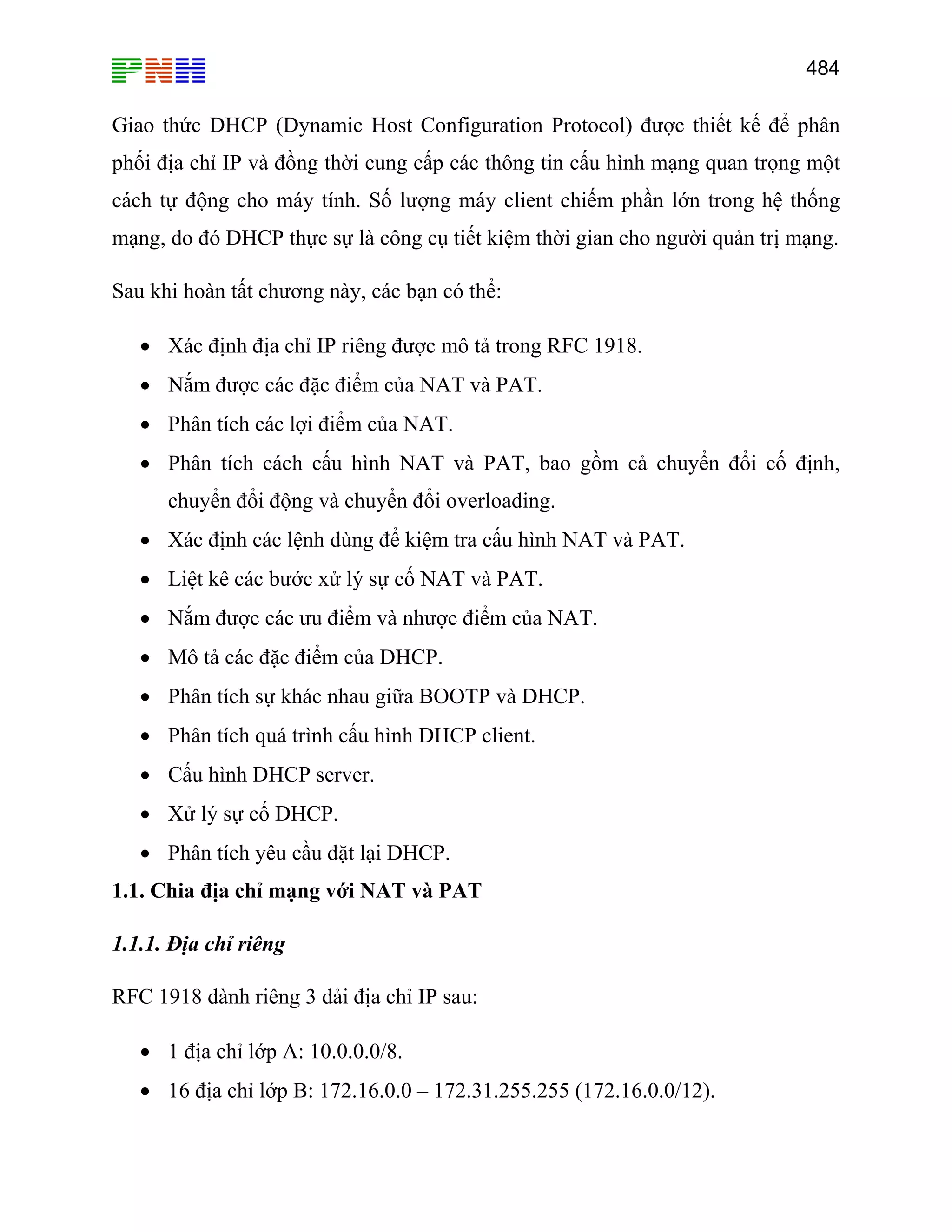 484
Giao thức DHCP (Dynamic Host Configuration Protocol) được thiết kế để phân
phối địa chỉ IP và đồng thời cung cấp các thông tin cấu hình mạng quan trọng một
cách tự động cho máy tính. Số lượng máy client chiếm phần lớn trong hệ thống
mạng, do đó DHCP thực sự là công cụ tiết kiệm thời gian cho người quản trị mạng.
Sau khi hoàn tất chương này, các bạn có thể:
• Xác định địa chỉ IP riêng được mô tả trong RFC 1918.
• Nắm được các đặc điểm của NAT và PAT.
• Phân tích các lợi điểm của NAT.
• Phân tích cách cấu hình NAT và PAT, bao gồm cả chuyển đổi cố định,
chuyển đổi động và chuyển đổi overloading.
• Xác định các lệnh dùng để kiệm tra cấu hình NAT và PAT.
• Liệt kê các bước xử lý sự cố NAT và PAT.
• Nắm được các ưu điểm và nhược điểm của NAT.
• Mô tả các đặc điểm của DHCP.
• Phân tích sự khác nhau giữa BOOTP và DHCP.
• Phân tích quá trình cấu hình DHCP client.
• Cấu hình DHCP server.
• Xử lý sự cố DHCP.
• Phân tích yêu cầu đặt lại DHCP.
1.1. Chia địa chỉ mạng với NAT và PAT
1.1.1. Địa chỉ riêng
RFC 1918 dành riêng 3 dải địa chỉ IP sau:
• 1 địa chỉ lớp A: 10.0.0.0/8.
• 16 địa chỉ lớp B: 172.16.0.0 – 172.31.255.255 (172.16.0.0/12).
 