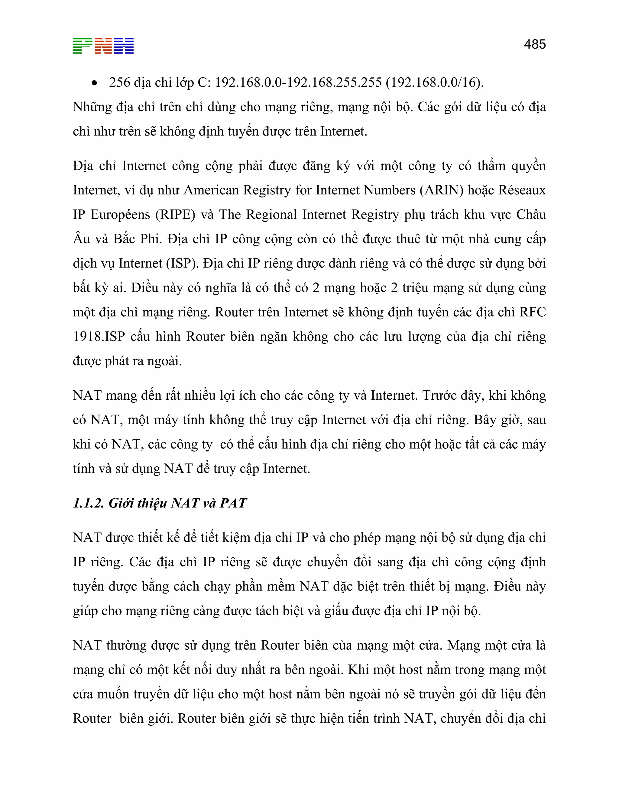 485
• 256 địa chỉ lớp C: 192.168.0.0-192.168.255.255 (192.168.0.0/16).
Những địa chỉ trên chỉ dùng cho mạng riêng, mạng nội bộ. Các gói dữ liệu có địa
chỉ như trên sẽ không định tuyến được trên Internet.
Địa chỉ Internet công cộng phải được đăng ký với một công ty có thẩm quyền
Internet, ví dụ như American Registry for Internet Numbers (ARIN) hoặc Réseaux
IP Européens (RIPE) và The Regional Internet Registry phụ trách khu vực Châu
Âu và Bắc Phi. Địa chỉ IP công cộng còn có thể được thuê từ một nhà cung cấp
dịch vụ Internet (ISP). Địa chỉ IP riêng được dành riêng và có thể được sử dụng bởi
bất kỳ ai. Điều này có nghĩa là có thể có 2 mạng hoặc 2 triệu mạng sử dụng cùng
một địa chỉ mạng riêng. Router trên Internet sẽ không định tuyến các địa chỉ RFC
1918.ISP cấu hình Router biên ngăn không cho các lưu lượng của địa chỉ riêng
được phát ra ngoài.
NAT mang đến rất nhiều lợi ích cho các công ty và Internet. Trước đây, khi không
có NAT, một máy tính không thể truy cập Internet với địa chỉ riêng. Bây giờ, sau
khi có NAT, các công ty có thể cấu hình địa chỉ riêng cho một hoặc tất cả các máy
tính và sử dụng NAT để truy cập Internet.
1.1.2. Giới thiệu NAT và PAT
NAT được thiết kế để tiết kiệm địa chỉ IP và cho phép mạng nội bộ sử dụng địa chỉ
IP riêng. Các địa chỉ IP riêng sẽ được chuyển đổi sang địa chỉ công cộng định
tuyến được bằng cách chạy phần mềm NAT đặc biệt trên thiết bị mạng. Điều này
giúp cho mạng riêng càng được tách biệt và giấu được địa chỉ IP nội bộ.
NAT thường được sử dụng trên Router biên của mạng một cửa. Mạng một cửa là
mạng chỉ có một kết nối duy nhất ra bên ngoài. Khi một host nằm trong mạng một
cửa muốn truyền dữ liệu cho một host nằm bên ngoài nó sẽ truyền gói dữ liệu đến
Router biên giới. Router biên giới sẽ thực hiện tiến trình NAT, chuyển đổi địa chỉ
 