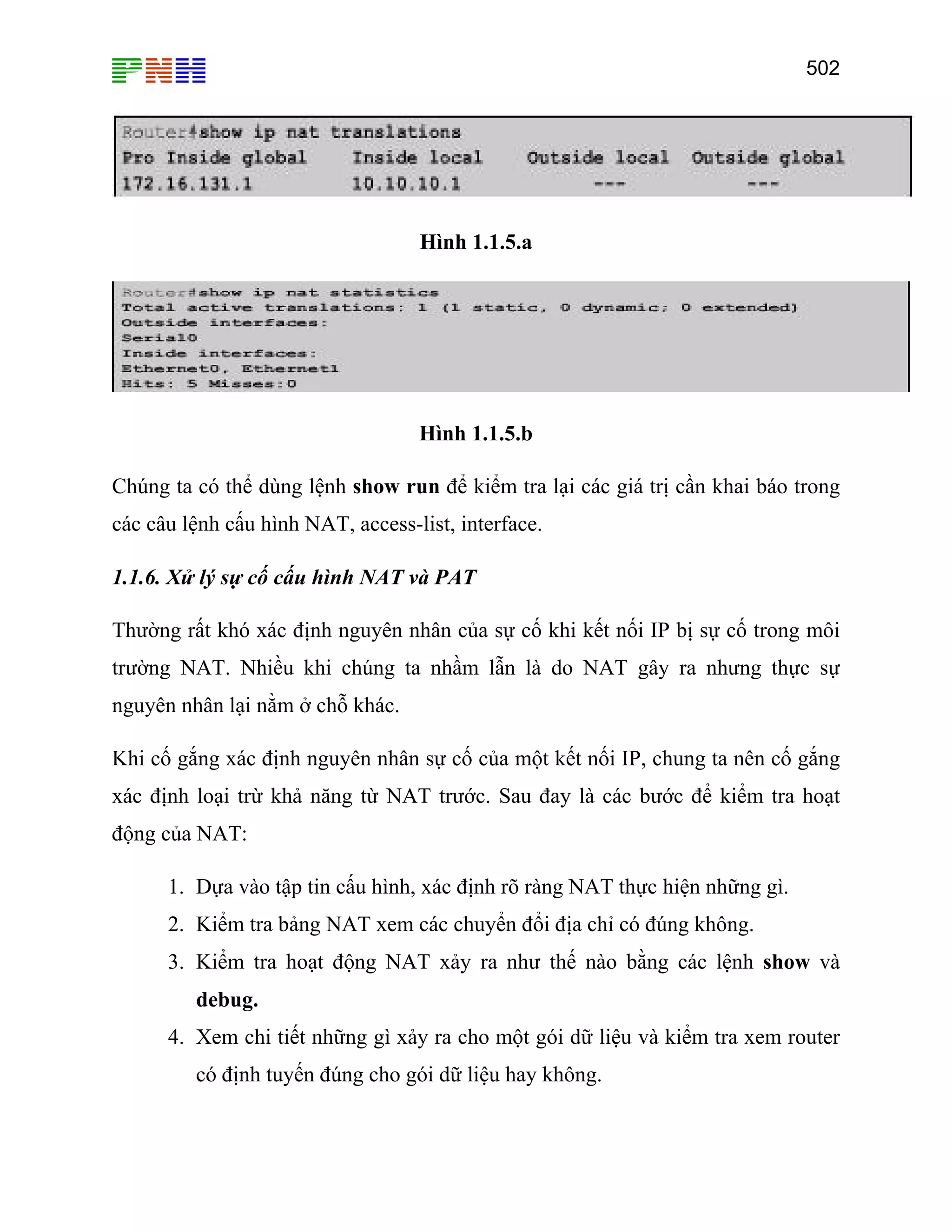 502
Hình 1.1.5.a
Hình 1.1.5.b
Chúng ta có thể dùng lệnh show run để kiểm tra lại các giá trị cần khai báo trong
các câu lệnh cấu hình NAT, access-list, interface.
1.1.6. Xử lý sự cố cấu hình NAT và PAT
Thường rất khó xác định nguyên nhân của sự cố khi kết nối IP bị sự cố trong môi
trường NAT. Nhiều khi chúng ta nhầm lẫn là do NAT gây ra nhưng thực sự
nguyên nhân lại nằm ở chỗ khác.
Khi cố gắng xác định nguyên nhân sự cố của một kết nối IP, chung ta nên cố gắng
xác định loại trừ khả năng từ NAT trước. Sau đay là các bước để kiểm tra hoạt
động của NAT:
1. Dựa vào tập tin cấu hình, xác định rõ ràng NAT thực hiện những gì.
2. Kiểm tra bảng NAT xem các chuyển đổi địa chỉ có đúng không.
3. Kiểm tra hoạt động NAT xảy ra như thế nào bằng các lệnh show và
debug.
4. Xem chi tiết những gì xảy ra cho một gói dữ liệu và kiểm tra xem router
có định tuyến đúng cho gói dữ liệu hay không.
 