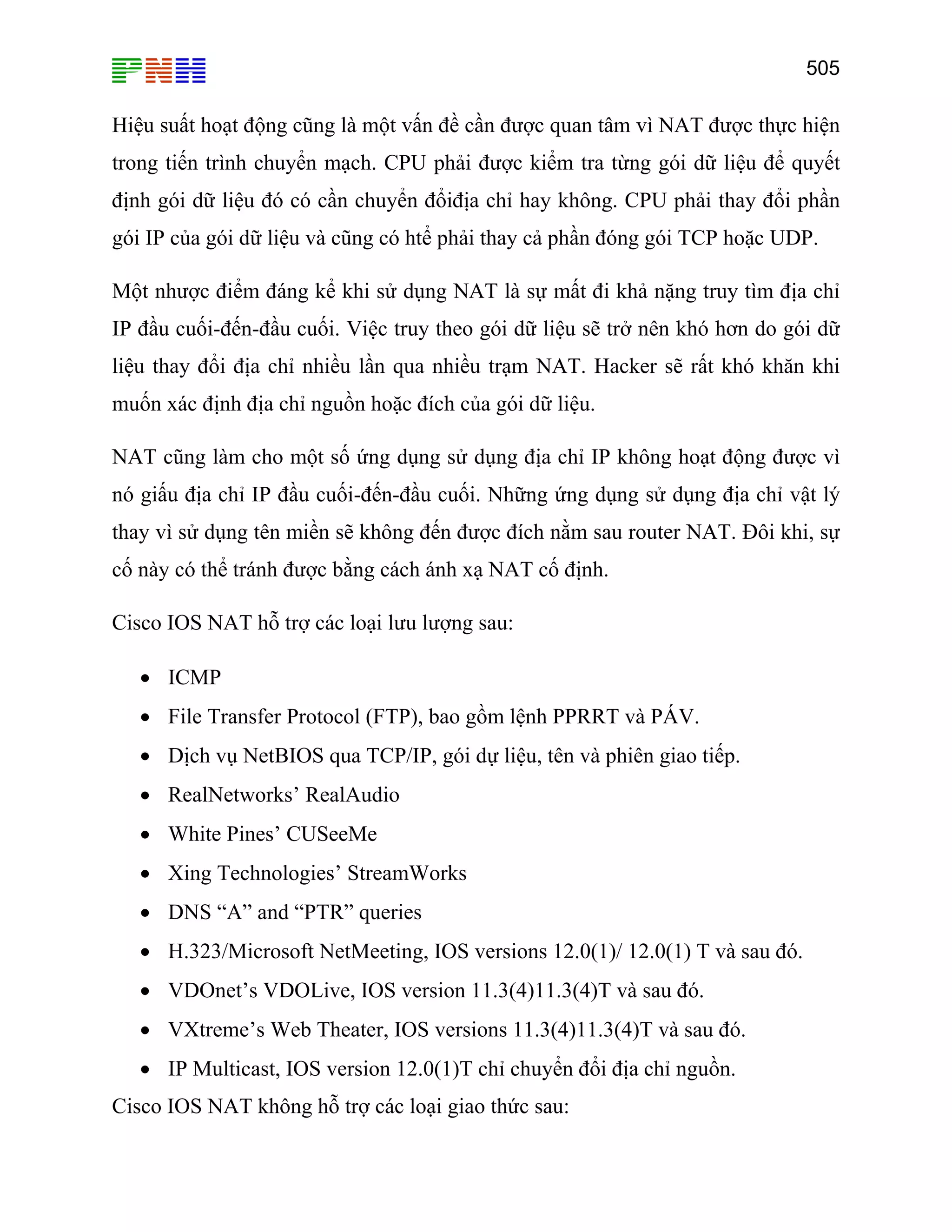 505
Hiệu suất hoạt động cũng là một vấn đề cần được quan tâm vì NAT được thực hiện
trong tiến trình chuyển mạch. CPU phải được kiểm tra từng gói dữ liệu để quyết
định gói dữ liệu đó có cần chuyển đổiđịa chỉ hay không. CPU phải thay đổi phần
gói IP của gói dữ liệu và cũng có htể phải thay cả phần đóng gói TCP hoặc UDP.
Một nhược điểm đáng kể khi sử dụng NAT là sự mất đi khả nặng truy tìm địa chỉ
IP đầu cuối-đến-đầu cuối. Việc truy theo gói dữ liệu sẽ trở nên khó hơn do gói dữ
liệu thay đổi địa chỉ nhiều lần qua nhiều trạm NAT. Hacker sẽ rất khó khăn khi
muốn xác định địa chỉ nguồn hoặc đích của gói dữ liệu.
NAT cũng làm cho một số ứng dụng sử dụng địa chỉ IP không hoạt động được vì
nó giấu địa chỉ IP đầu cuối-đến-đầu cuối. Những ứng dụng sử dụng địa chỉ vật lý
thay vì sử dụng tên miền sẽ không đến được đích nằm sau router NAT. Đôi khi, sự
cố này có thể tránh được bằng cách ánh xạ NAT cố định.
Cisco IOS NAT hỗ trợ các loại lưu lượng sau:
• ICMP
• File Transfer Protocol (FTP), bao gồm lệnh PPRRT và PÁV.
• Dịch vụ NetBIOS qua TCP/IP, gói dự liệu, tên và phiên giao tiếp.
• RealNetworks’ RealAudio
• White Pines’ CUSeeMe
• Xing Technologies’ StreamWorks
• DNS “A” and “PTR” queries
• H.323/Microsoft NetMeeting, IOS versions 12.0(1)/ 12.0(1) T và sau đó.
• VDOnet’s VDOLive, IOS version 11.3(4)11.3(4)T và sau đó.
• VXtreme’s Web Theater, IOS versions 11.3(4)11.3(4)T và sau đó.
• IP Multicast, IOS version 12.0(1)T chỉ chuyển đổi địa chỉ nguồn.
Cisco IOS NAT không hỗ trợ các loại giao thức sau:
 