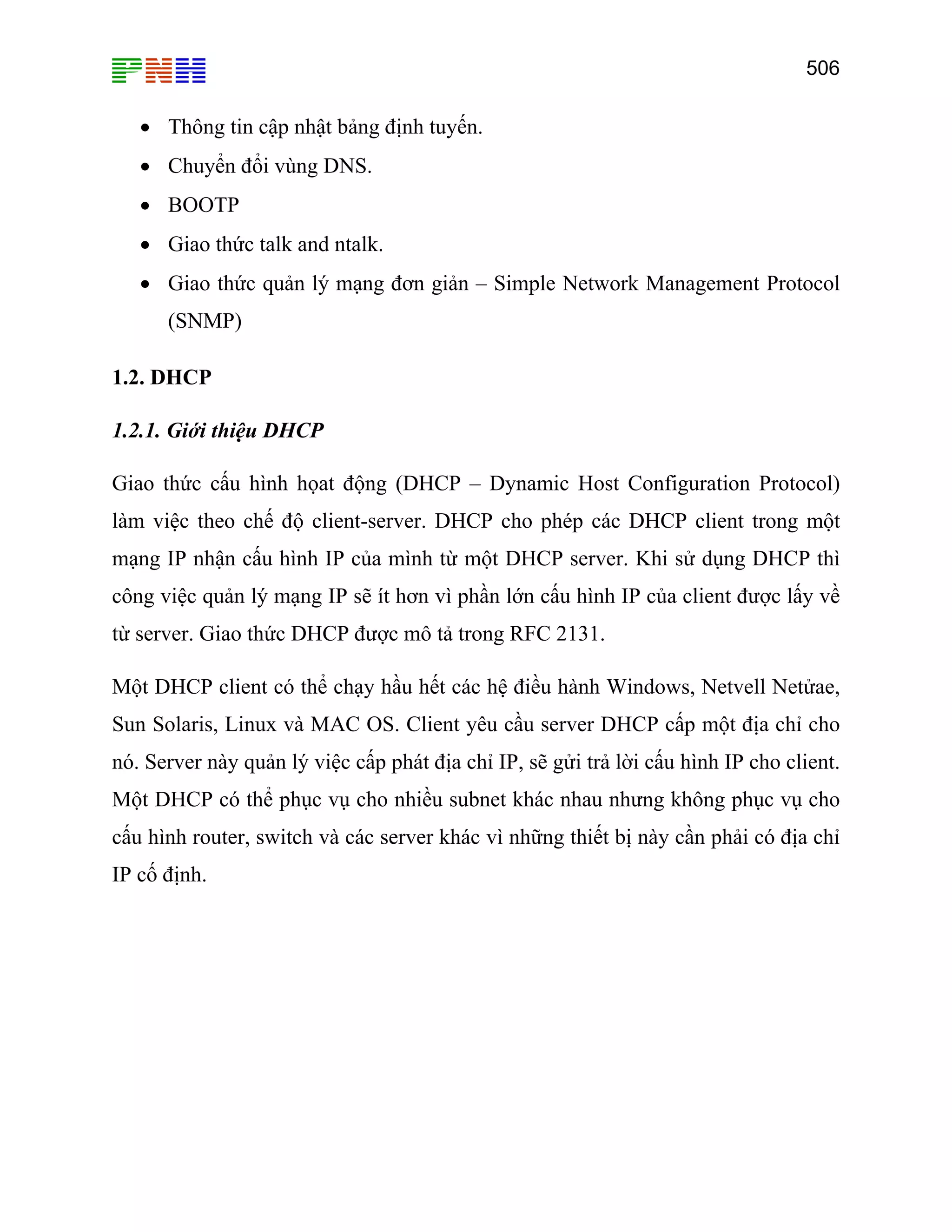 506
• Thông tin cập nhật bảng định tuyến.
• Chuyển đổi vùng DNS.
• BOOTP
• Giao thức talk and ntalk.
• Giao thức quản lý mạng đơn giản – Simple Network Management Protocol
(SNMP)
1.2. DHCP
1.2.1. Giới thiệu DHCP
Giao thức cấu hình họat động (DHCP – Dynamic Host Configuration Protocol)
làm việc theo chế độ client-server. DHCP cho phép các DHCP client trong một
mạng IP nhận cấu hình IP của mình từ một DHCP server. Khi sử dụng DHCP thì
công việc quản lý mạng IP sẽ ít hơn vì phần lớn cấu hình IP của client được lấy về
từ server. Giao thức DHCP được mô tả trong RFC 2131.
Một DHCP client có thể chạy hầu hết các hệ điều hành Windows, Netvell Netửae,
Sun Solaris, Linux và MAC OS. Client yêu cầu server DHCP cấp một địa chỉ cho
nó. Server này quản lý việc cấp phát địa chỉ IP, sẽ gửi trả lời cấu hình IP cho client.
Một DHCP có thể phục vụ cho nhiều subnet khác nhau nhưng không phục vụ cho
cấu hình router, switch và các server khác vì những thiết bị này cần phải có địa chỉ
IP cố định.
 