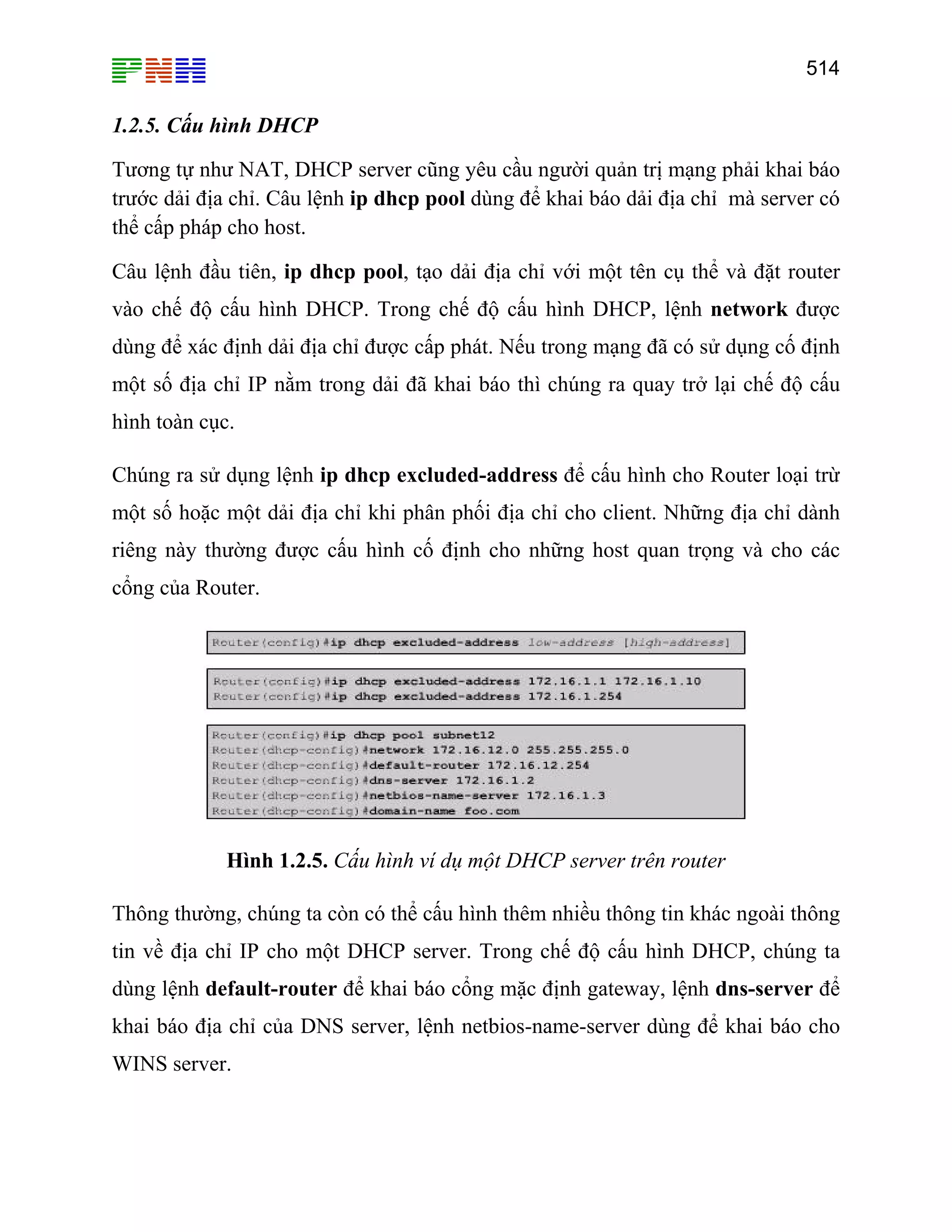 514
1.2.5. Cấu hình DHCP
Tương tự như NAT, DHCP server cũng yêu cầu người quản trị mạng phải khai báo
trước dải địa chỉ. Câu lệnh ip dhcp pool dùng để khai báo dải địa chỉ mà server có
thể cấp pháp cho host.
Câu lệnh đầu tiên, ip dhcp pool, tạo dải địa chỉ với một tên cụ thể và đặt router
vào chế độ cấu hình DHCP. Trong chế độ cấu hình DHCP, lệnh network được
dùng để xác định dải địa chỉ được cấp phát. Nếu trong mạng đã có sử dụng cố định
một số địa chỉ IP nằm trong dải đã khai báo thì chúng ra quay trở lại chế độ cấu
hình toàn cục.
Chúng ra sử dụng lệnh ip dhcp excluded-address để cấu hình cho Router loại trừ
một số hoặc một dải địa chỉ khi phân phối địa chỉ cho client. Những địa chỉ dành
riêng này thường được cấu hình cố định cho những host quan trọng và cho các
cổng của Router.
Hình 1.2.5. Cấu hình ví dụ một DHCP server trên router
Thông thường, chúng ta còn có thể cấu hình thêm nhiều thông tin khác ngoài thông
tin về địa chỉ IP cho một DHCP server. Trong chế độ cấu hình DHCP, chúng ta
dùng lệnh default-router để khai báo cổng mặc định gateway, lệnh dns-server để
khai báo địa chỉ của DNS server, lệnh netbios-name-server dùng để khai báo cho
WINS server.
 