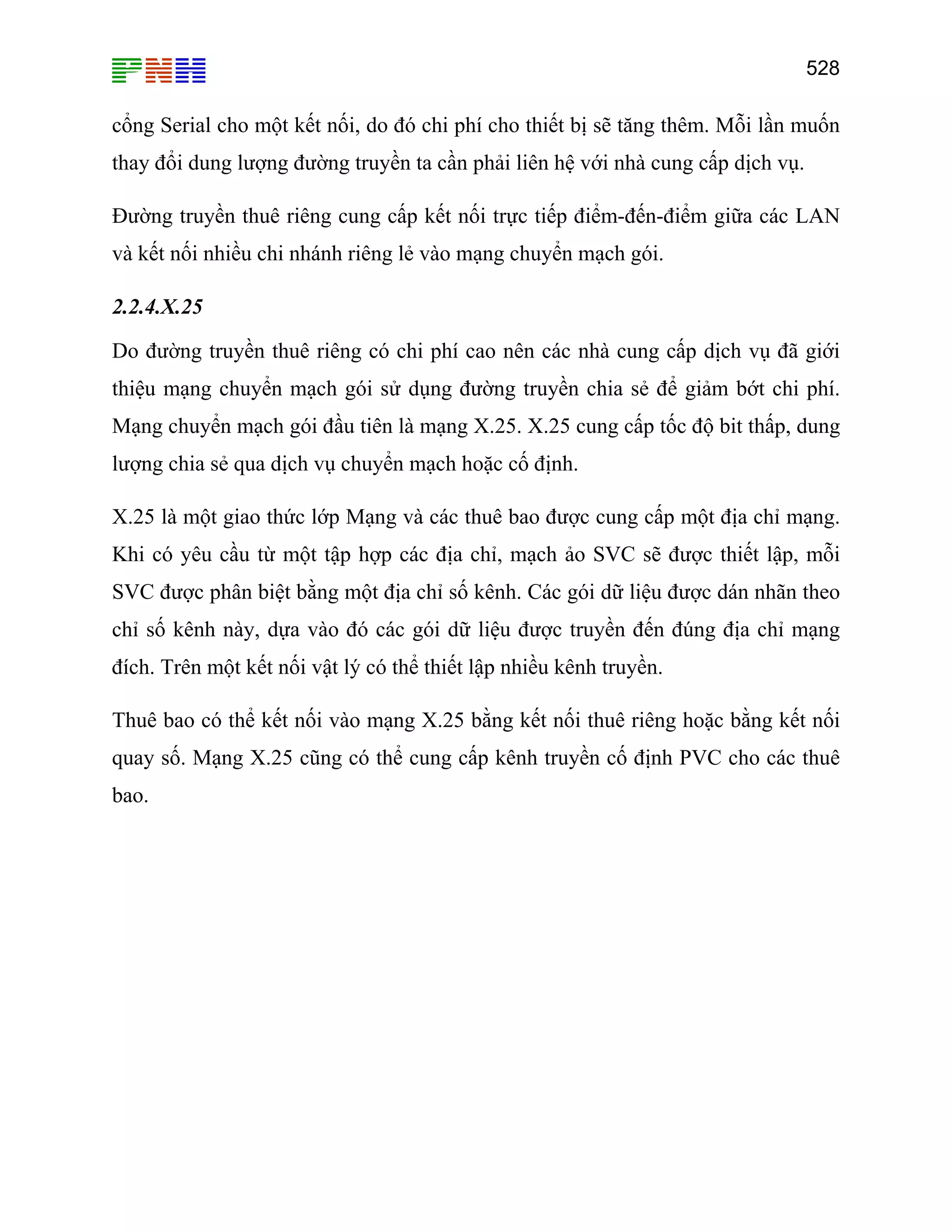 528
cổng Serial cho một kết nối, do đó chi phí cho thiết bị sẽ tăng thêm. Mỗi lần muốn
thay đổi dung lượng đường truyền ta cần phải liên hệ với nhà cung cấp dịch vụ.
Đường truyền thuê riêng cung cấp kết nối trực tiếp điểm-đến-điểm giữa các LAN
và kết nối nhiều chi nhánh riêng lẻ vào mạng chuyển mạch gói.
2.2.4.X.25
Do đường truyền thuê riêng có chi phí cao nên các nhà cung cấp dịch vụ đã giới
thiệu mạng chuyển mạch gói sử dụng đường truyền chia sẻ để giảm bớt chi phí.
Mạng chuyển mạch gói đầu tiên là mạng X.25. X.25 cung cấp tốc độ bit thấp, dung
lượng chia sẻ qua dịch vụ chuyển mạch hoặc cố định.
X.25 là một giao thức lớp Mạng và các thuê bao được cung cấp một địa chỉ mạng.
Khi có yêu cầu từ một tập hợp các địa chỉ, mạch ảo SVC sẽ được thiết lập, mỗi
SVC được phân biệt bằng một địa chỉ số kênh. Các gói dữ liệu được dán nhãn theo
chỉ số kênh này, dựa vào đó các gói dữ liệu được truyền đến đúng địa chỉ mạng
đích. Trên một kết nối vật lý có thể thiết lập nhiều kênh truyền.
Thuê bao có thể kết nối vào mạng X.25 bằng kết nối thuê riêng hoặc bằng kết nối
quay số. Mạng X.25 cũng có thể cung cấp kênh truyền cố định PVC cho các thuê
bao.
 