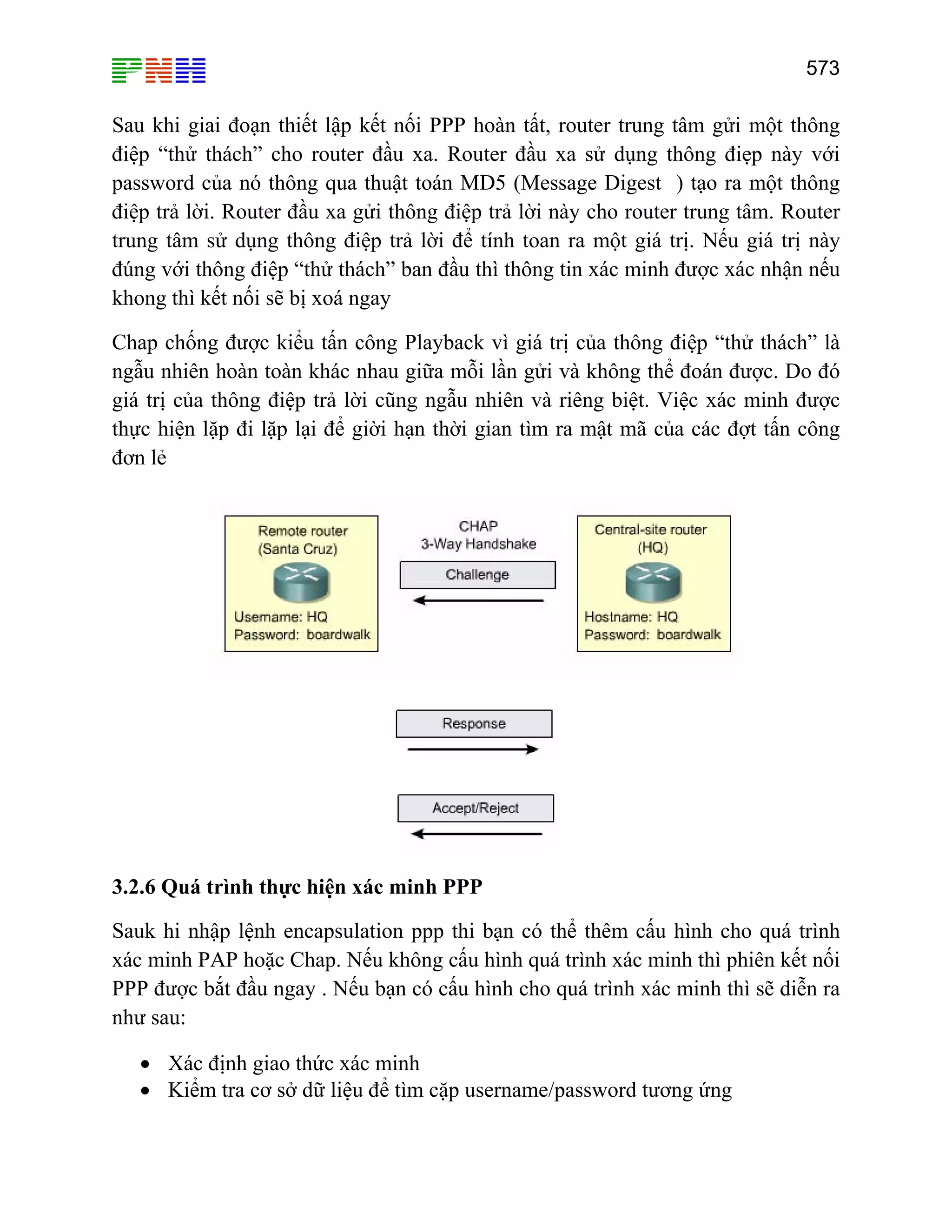 573
Sau khi giai đoạn thiết lập kết nối PPP hoàn tất, router trung tâm gửi một thông
điệp “thử thách” cho router đầu xa. Router đầu xa sử dụng thông điẹp này với
password của nó thông qua thuật toán MD5 (Message Digest ) tạo ra một thông
điệp trả lời. Router đầu xa gửi thông điệp trả lời này cho router trung tâm. Router
trung tâm sử dụng thông điệp trả lời để tính toan ra một giá trị. Nếu giá trị này
đúng với thông điệp “thử thách” ban đầu thì thông tin xác minh được xác nhận nếu
khong thì kết nối sẽ bị xoá ngay
Chap chống được kiểu tấn công Playback vì giá trị của thông điệp “thử thách” là
ngẫu nhiên hoàn toàn khác nhau giữa mỗi lần gửi và không thể đoán được. Do đó
giá trị của thông điệp trả lời cũng ngẫu nhiên và riêng biệt. Việc xác minh được
thực hiện lặp đi lặp lại để giời hạn thời gian tìm ra mật mã của các đợt tấn công
đơn lẻ
3.2.6 Quá trình thực hiện xác minh PPP
Sauk hi nhập lệnh encapsulation ppp thi bạn có thể thêm cấu hình cho quá trình
xác minh PAP hoặc Chap. Nếu không cấu hình quá trình xác minh thì phiên kết nối
PPP được bắt đầu ngay . Nếu bạn có cấu hình cho quá trình xác minh thì sẽ diễn ra
như sau:
• Xác định giao thức xác minh
• Kiểm tra cơ sở dữ liệu để tìm cặp username/password tương ứng
 