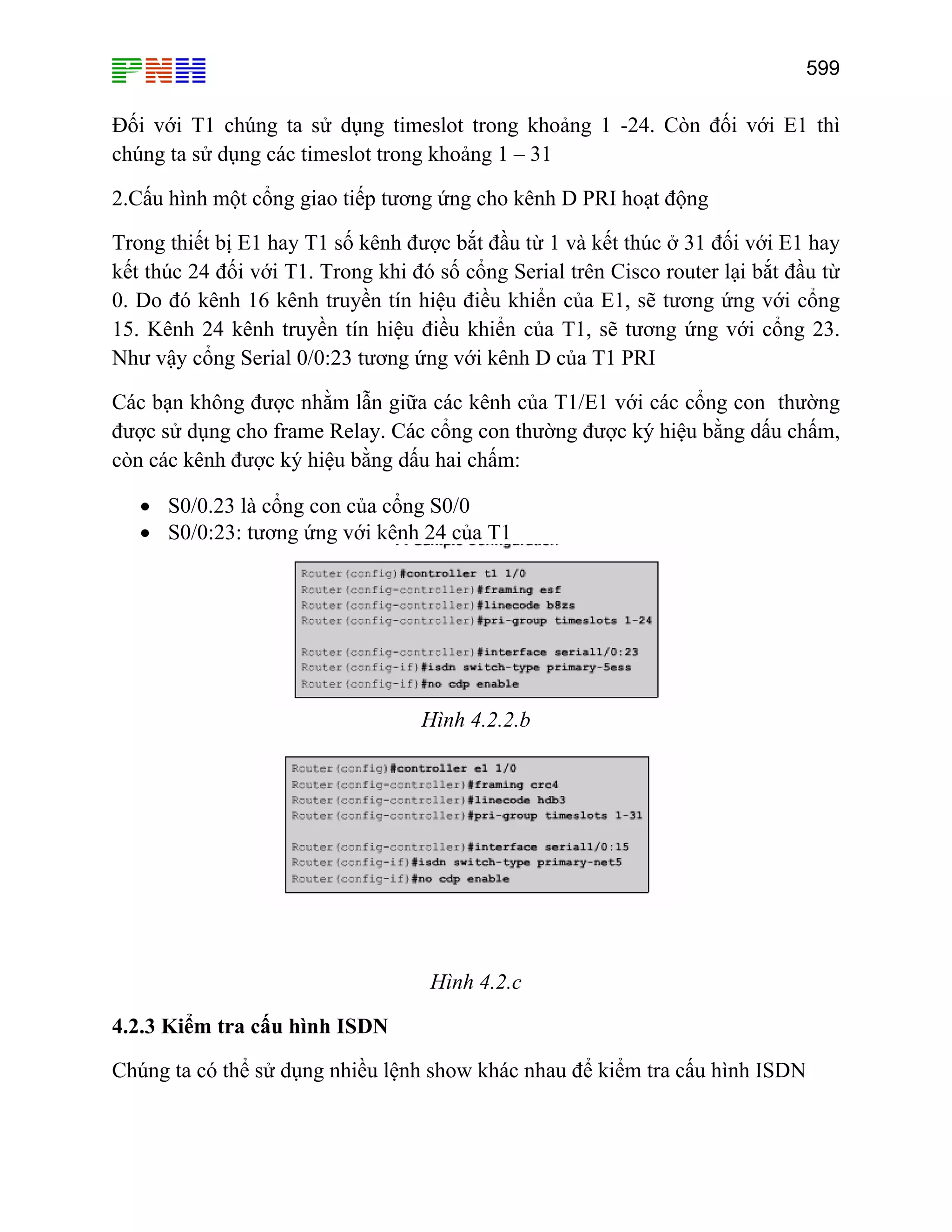 599
Đối với T1 chúng ta sử dụng timeslot trong khoảng 1 -24. Còn đối với E1 thì
chúng ta sử dụng các timeslot trong khoảng 1 – 31
2.Cấu hình một cổng giao tiếp tương ứng cho kênh D PRI hoạt động
Trong thiết bị E1 hay T1 số kênh được bắt đầu từ 1 và kết thúc ở 31 đối với E1 hay
kết thúc 24 đối với T1. Trong khi đó số cổng Serial trên Cisco router lại bắt đầu từ
0. Do đó kênh 16 kênh truyền tín hiệu điều khiển của E1, sẽ tương ứng với cổng
15. Kênh 24 kênh truyền tín hiệu điều khiển của T1, sẽ tương ứng với cổng 23.
Như vậy cổng Serial 0/0:23 tương ứng với kênh D của T1 PRI
Các bạn không được nhằm lẫn giữa các kênh của T1/E1 với các cổng con thường
được sử dụng cho frame Relay. Các cổng con thường được ký hiệu bằng dấu chấm,
còn các kênh được ký hiệu bằng dấu hai chấm:
• S0/0.23 là cổng con của cổng S0/0
• S0/0:23: tương ứng với kênh 24 của T1
Hình 4.2.2.b
Hình 4.2.c
4.2.3 Kiểm tra cấu hình ISDN
Chúng ta có thể sử dụng nhiều lệnh show khác nhau để kiểm tra cấu hình ISDN
 