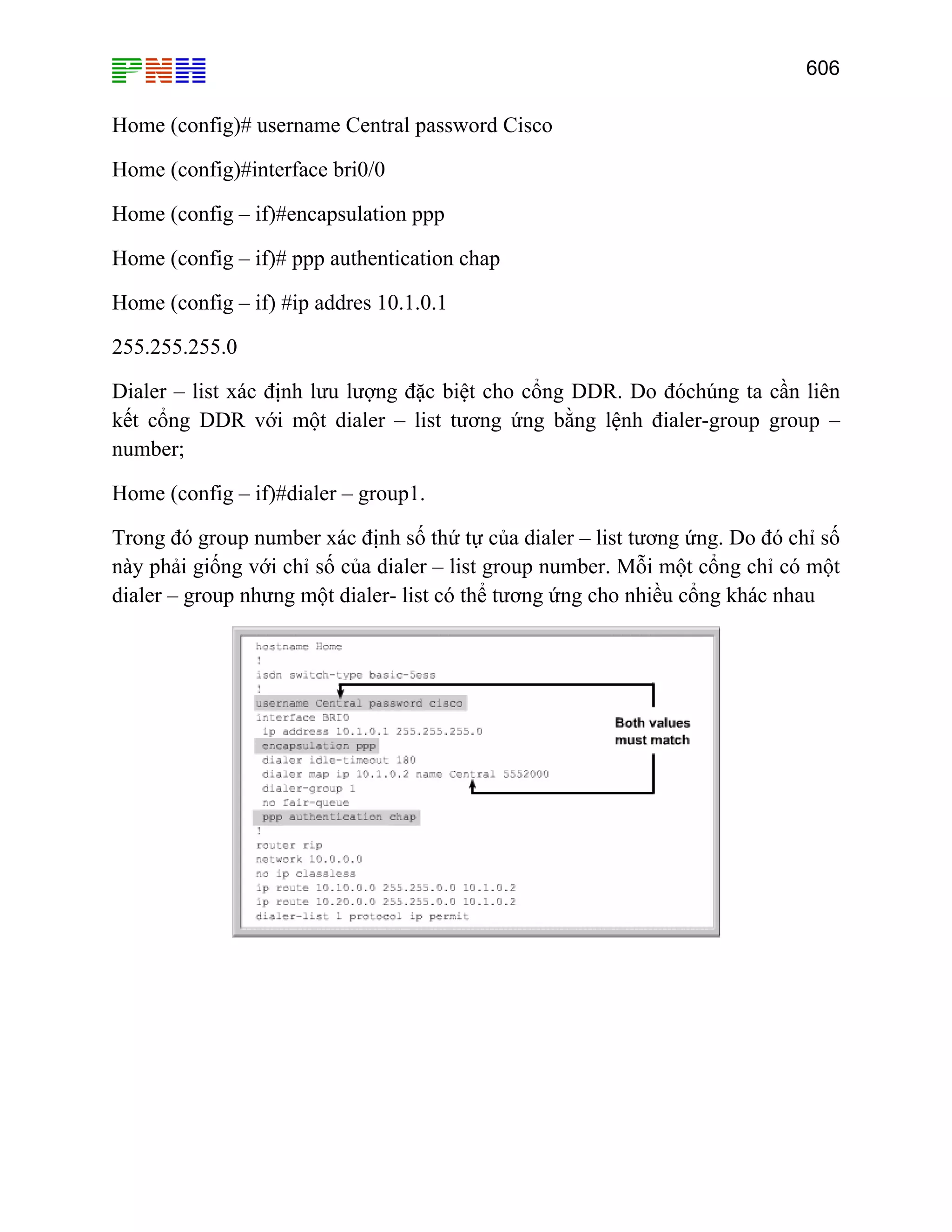 606
Home (config)# username Central password Cisco
Home (config)#interface bri0/0
Home (config – if)#encapsulation ppp
Home (config – if)# ppp authentication chap
Home (config – if) #ip addres 10.1.0.1
255.255.255.0
Dialer – list xác định lưu lượng đặc biệt cho cổng DDR. Do đóchúng ta cần liên
kết cổng DDR với một dialer – list tương ứng bằng lệnh đialer-group group –
number;
Home (config – if)#dialer – group1.
Trong đó group number xác định số thứ tự của dialer – list tương ứng. Do đó chỉ số
này phải giống với chỉ số của dialer – list group number. Mỗi một cổng chỉ có một
dialer – group nhưng một dialer- list có thể tương ứng cho nhiều cổng khác nhau
 