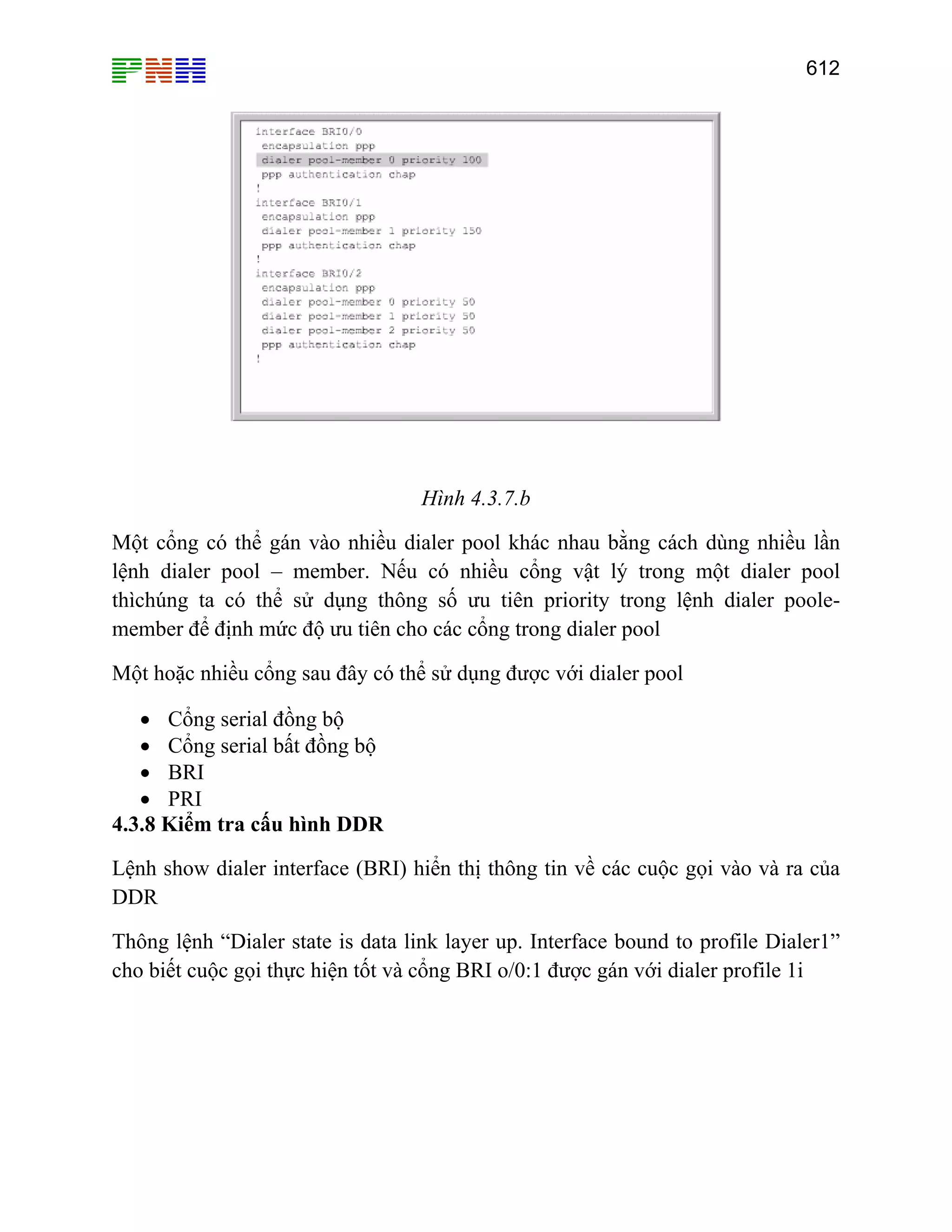 612
Hình 4.3.7.b
Một cổng có thể gán vào nhiều dialer pool khác nhau bằng cách dùng nhiều lần
lệnh dialer pool – member. Nếu có nhiều cổng vật lý trong một dialer pool
thìchúng ta có thể sử dụng thông số ưu tiên priority trong lệnh dialer poole-
member để định mức độ ưu tiên cho các cổng trong dialer pool
Một hoặc nhiều cổng sau đây có thể sử dụng được với dialer pool
• Cổng serial đồng bộ
• Cổng serial bất đồng bộ
• BRI
• PRI
4.3.8 Kiểm tra cấu hình DDR
Lệnh show dialer interface (BRI) hiển thị thông tin về các cuộc gọi vào và ra của
DDR
Thông lệnh “Dialer state is data link layer up. Interface bound to profile Dialer1”
cho biết cuộc gọi thực hiện tốt và cổng BRI o/0:1 được gán với dialer profile 1i
 