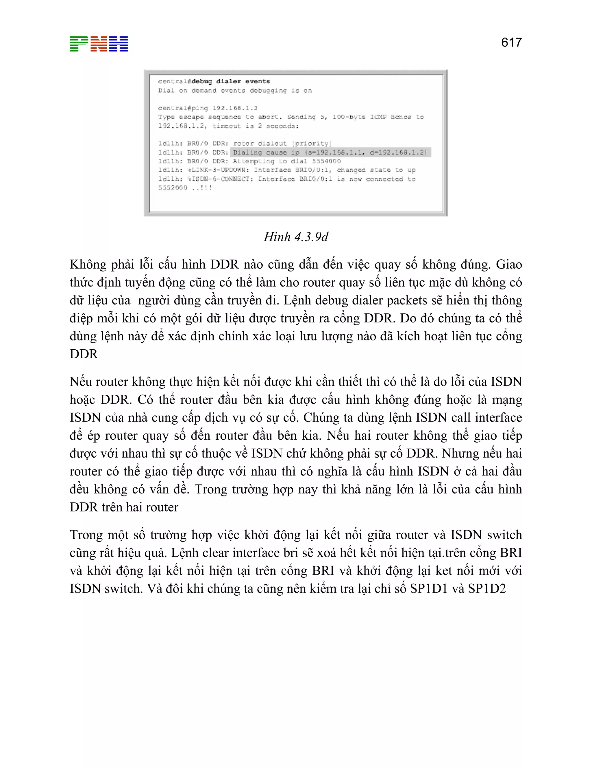 617
Hình 4.3.9d
Không phải lỗi cấu hình DDR nào cũng dẫn đến việc quay số không đúng. Giao
thức định tuyến động cũng có thể làm cho router quay số liên tục mặc dù không có
dữ liệu của người dùng cần truyền đi. Lệnh debug dialer packets sẽ hiển thị thông
điệp mỗi khi có một gói dữ liệu được truyền ra cổng DDR. Do đó chúng ta có thể
dùng lệnh này để xác định chính xác loại lưu lượng nào đã kích hoạt liên tục cổng
DDR
Nếu router không thực hiện kết nối được khi cần thiết thì có thể là do lỗi của ISDN
hoặc DDR. Có thể router đầu bên kia được cấu hình không đúng hoặc là mạng
ISDN của nhà cung cấp dịch vụ có sự cố. Chúng ta dùng lệnh ISDN call interface
để ép router quay số đến router đầu bên kia. Nếu hai router không thể giao tiếp
được với nhau thì sự cố thuộc về ISDN chứ không phải sự cố DDR. Nhưng nếu hai
router có thể giao tiếp được với nhau thì có nghĩa là cấu hình ISDN ở cả hai đầu
đều không có vấn đề. Trong trường hợp nay thì khả năng lớn là lỗi của cấu hình
DDR trên hai router
Trong một số trường hợp việc khởi động lại kết nối giữa router và ISDN switch
cũng rất hiệu quả. Lệnh clear interface bri sẽ xoá hết kết nối hiện tại.trên cổng BRI
và khởi động lại kết nối hiện tại trên cổng BRI và khởi động lại ket nối mới với
ISDN switch. Và đôi khi chúng ta cũng nên kiểm tra lại chỉ số SP1D1 và SP1D2
 