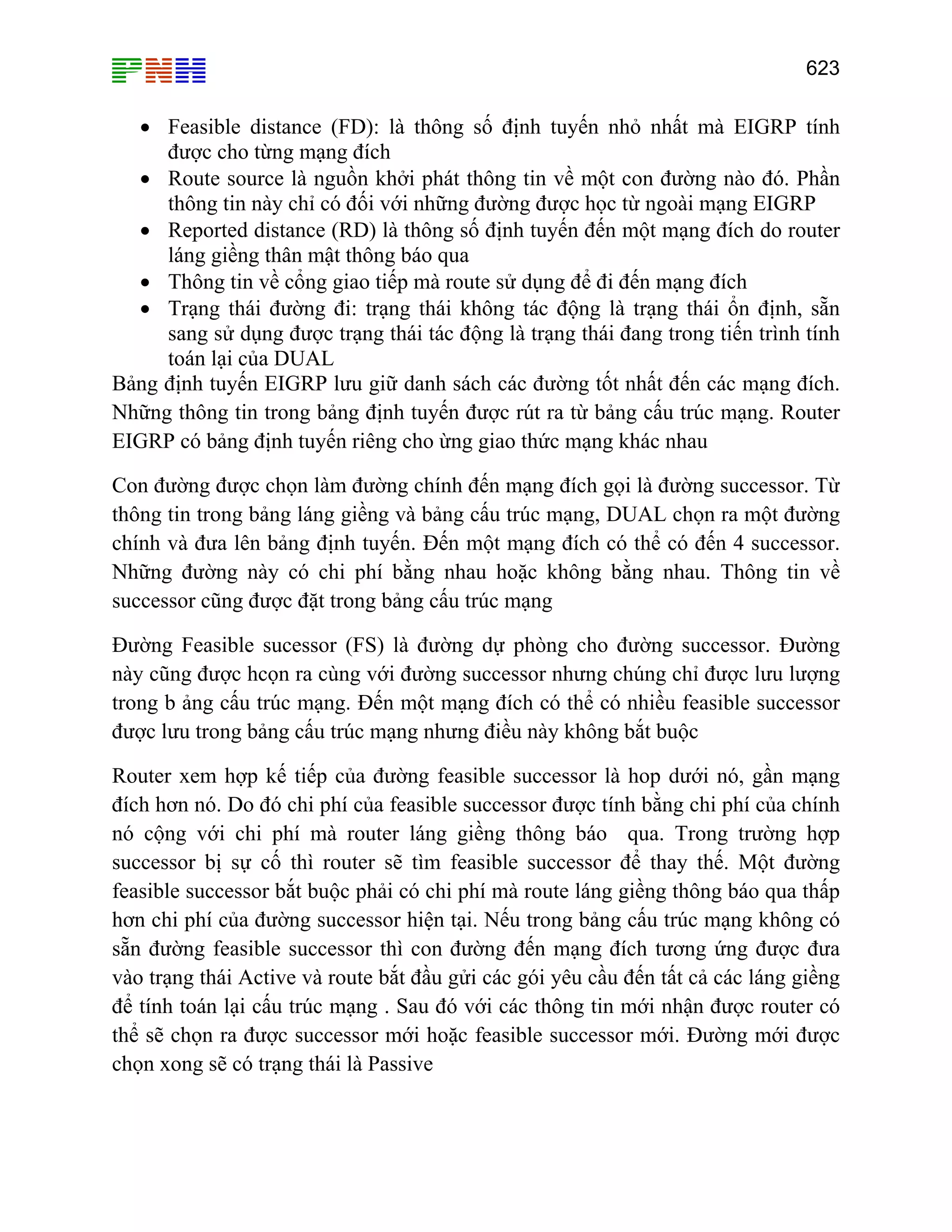 623
• Feasible distance (FD): là thông số định tuyến nhỏ nhất mà EIGRP tính
được cho từng mạng đích
• Route source là nguồn khởi phát thông tin về một con đường nào đó. Phần
thông tin này chỉ có đối với những đường được học từ ngoài mạng EIGRP
• Reported distance (RD) là thông số định tuyến đến một mạng đích do router
láng giềng thân mật thông báo qua
• Thông tin về cổng giao tiếp mà route sử dụng để đi đến mạng đích
• Trạng thái đường đi: trạng thái không tác động là trạng thái ổn định, sẵn
sang sử dụng được trạng thái tác động là trạng thái đang trong tiến trình tính
toán lại của DUAL
Bảng định tuyến EIGRP lưu giữ danh sách các đường tốt nhất đến các mạng đích.
Những thông tin trong bảng định tuyến được rút ra từ bảng cấu trúc mạng. Router
EIGRP có bảng định tuyến riêng cho ừng giao thức mạng khác nhau
Con đường được chọn làm đường chính đến mạng đích gọi là đường successor. Từ
thông tin trong bảng láng giềng và bảng cấu trúc mạng, DUAL chọn ra một đường
chính và đưa lên bảng định tuyến. Đến một mạng đích có thể có đến 4 successor.
Những đường này có chi phí bằng nhau hoặc không bằng nhau. Thông tin về
successor cũng được đặt trong bảng cấu trúc mạng
Đường Feasible sucessor (FS) là đường dự phòng cho đường successor. Đường
này cũng được hcọn ra cùng với đường successor nhưng chúng chỉ được lưu lượng
trong b ảng cấu trúc mạng. Đến một mạng đích có thể có nhiều feasible successor
được lưu trong bảng cấu trúc mạng nhưng điều này không bắt buộc
Router xem hợp kế tiếp của đường feasible successor là hop dưới nó, gần mạng
đích hơn nó. Do đó chi phí của feasible successor được tính bằng chi phí của chính
nó cộng với chi phí mà router láng giềng thông báo qua. Trong trường hợp
successor bị sự cố thì router sẽ tìm feasible successor để thay thế. Một đường
feasible successor bắt buộc phải có chi phí mà route láng giềng thông báo qua thấp
hơn chi phí của đường successor hiện tại. Nếu trong bảng cấu trúc mạng không có
sẵn đường feasible successor thì con đường đến mạng đích tương ứng được đưa
vào trạng thái Active và route bắt đầu gửi các gói yêu cầu đến tất cả các láng giềng
để tính toán lại cấu trúc mạng . Sau đó với các thông tin mới nhận được router có
thể sẽ chọn ra được successor mới hoặc feasible successor mới. Đường mới được
chọn xong sẽ có trạng thái là Passive
 