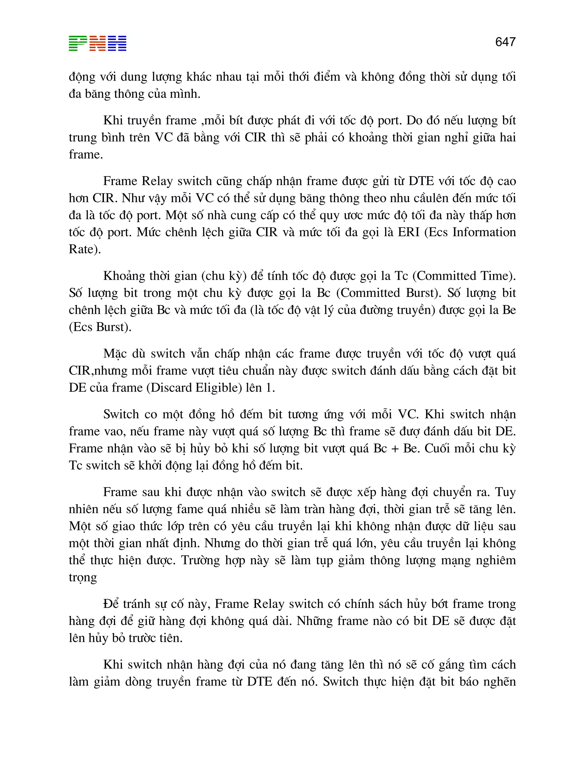 647
®éng víi dung l−îng kh¸c nhau t¹i mçi thíi ®iÓm vµ kh«ng ®ång thêi sö dông tèi
®a b¨ng th«ng cña m×nh.
Khi truyÒn frame ,mçi bÝt ®−îc ph¸t ®i víi tèc ®é port. Do ®ã nÕu l−îng bÝt
trung b×nh trªn VC ®· b»ng víi CIR th× sÏ ph¶i cã kho¶ng thêi gian nghØ gi÷a hai
frame.
Frame Relay switch còng chÊp nhËn frame ®−îc göi tõ DTE víi tèc ®é cao
h¬n CIR. Nh− vËy mçi VC cã thÓ sö dông b¨ng th«ng theo nhu cÇulªn ®Õn møc tèi
®a lµ tèc ®é port. Mét sè nhµ cung cÊp cã thÓ quy −¬c møc ®é tèi ®a nµy thÊp h¬n
tèc ®é port. Møc chªnh lÖch gi÷a CIR vµ møc tèi ®a gäi lµ ERI (Ecs Information
Rate).
Kho¶ng thêi gian (chu kú) ®Ó tÝnh tèc ®é ®−îc gäi la Tc (Committed Time).
Sè l−îng bit trong mét chu kú ®−îc gäi la Bc (Committed Burst). Sè l−îng bit
chªnh lÖch gi÷a Bc vµ møc tèi ®a (lµ tèc ®é vËt lý cña ®−êng truyÒn) ®−îc gäi la Be
(Ecs Burst).
MÆc dï switch vÉn chÊp nhËn c¸c frame ®−îc truyÒn víi tèc ®é v−ît qu¸
CIR,nh−ng mçi frame v−ît tiªu chuÈn nµy ®−îc switch ®¸nh dÊu b»ng c¸ch ®Æt bit
DE cña frame (Discard Eligible) lªn 1.
Switch co mét ®ång hå ®Õm bit t−¬ng øng víi mçi VC. Khi switch nhËn
frame vao, nÕu frame nµy v−ît qu¸ sè l−îng Bc th× frame sÏ ®−î ®¸nh dÊu bit DE.
Frame nhËn vµo sÏ bÞ hñy bá khi sè l−îng bit v−ît qu¸ Bc + Be. Cuèi mçi chu kú
Tc switch sÏ khëi ®éng l¹i ®ång hå ®Õm bit.
Frame sau khi ®−îc nhËn vµo switch sÏ ®−îc xÕp hµng ®îi chuyÓn ra. Tuy
nhiªn nÕu sè l−îng fame qu¸ nhiÒu sÏ lµm trµn hµng ®îi, thêi gian trÔ sÏ t¨ng lªn.
Mét sè giao thøc líp trªn cã yªu cÇu truyÒn l¹i khi kh«ng nhËn ®−îc d÷ liÖu sau
mét thêi gian nhÊt ®Þnh. Nh−ng do thêi gian trÔ qu¸ lín, yªu cÇu truyÒn l¹i kh«ng
thÓ thùc hiÖn ®−îc. Tr−êng hîp nµy sÏ lµm tôp gi¶m th«ng l−îng m¹ng nghiªm
träng
§Ó tr¸nh sù cè nµy, Frame Relay switch cã chÝnh s¸ch hñy bít frame trong
hµng ®îi ®Ó gi÷ hµng ®îi kh«ng qu¸ dµi. Nh÷ng frame nµo cã bit DE sÏ ®−îc ®Æt
lªn hñy bá tr−êc tiªn.
Khi switch nhËn hµng ®îi cña nã ®ang t¨ng lªn th× nã sÏ cè g¾ng t×m c¸ch
lµm gi¶m dßng truyÒn frame tõ DTE ®Õn nã. Switch thùc hiÖn ®Æt bit b¸o nghÏn
 