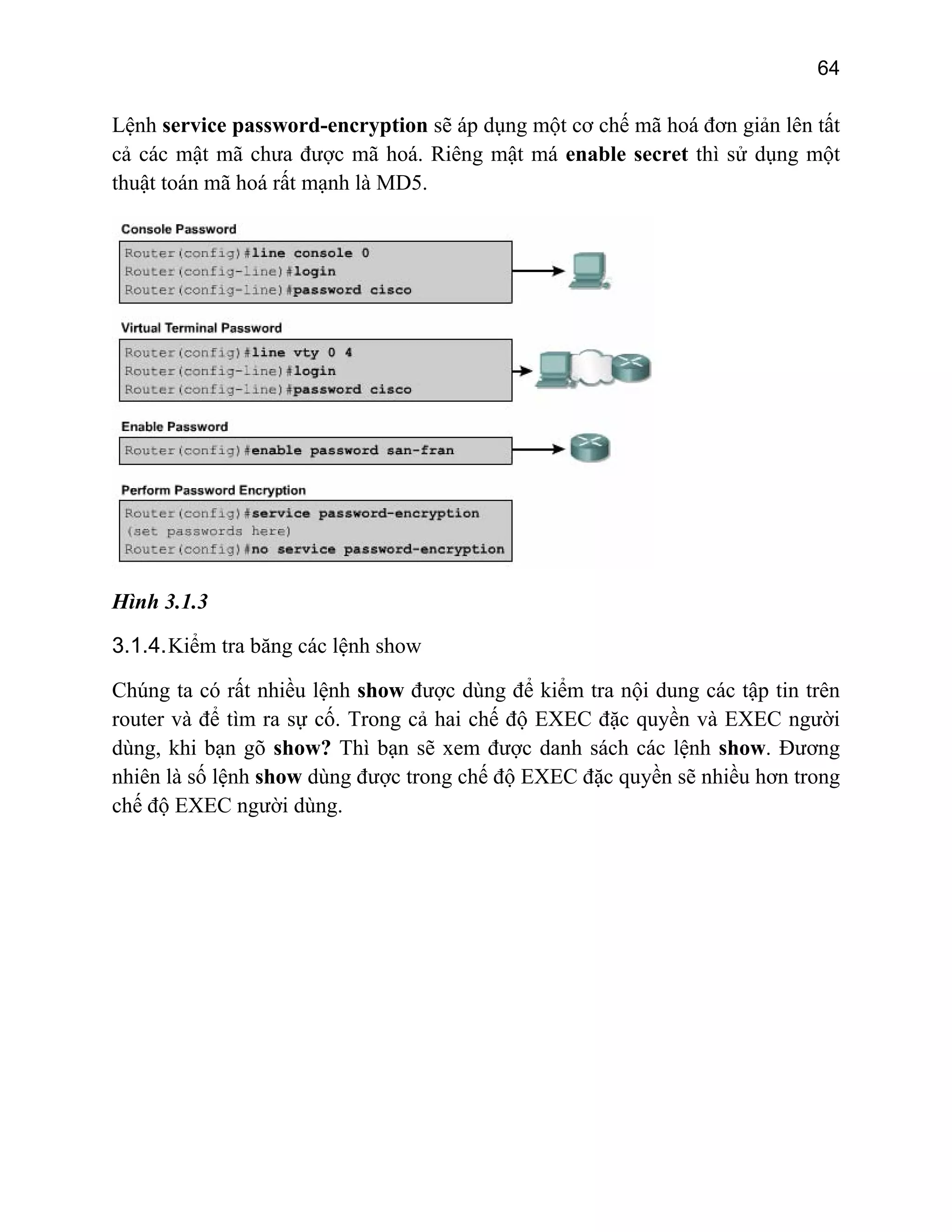 64
Lệnh service password-encryption sẽ áp dụng một cơ chế mã hoá đơn giản lên tất
các mật mã chưa được mcả ã hoá. Riêng mật má enable secret thì sử dụng một
thuật toán mã hoá rất mạnh là MD5.
Hình 3.1.3
3.1.4.Kiểm tra băng các lệnh show
ow được dùng để kiểm tra nội dung các tập tin trên
g
Chúng ta có rất nhiều lệnh sh
router và để tìm ra sự cố. Trong cả hai chế độ EXEC đặc quyền và EXEC người
dùng, khi bạn gõ show? Thì bạn sẽ xem được danh sách các lệnh show. Đương
nhiên là số lệnh show dùng được trong chế độ EXEC đặc quyền sẽ nhiều hơn tron
chế độ EXEC người dùng.
 