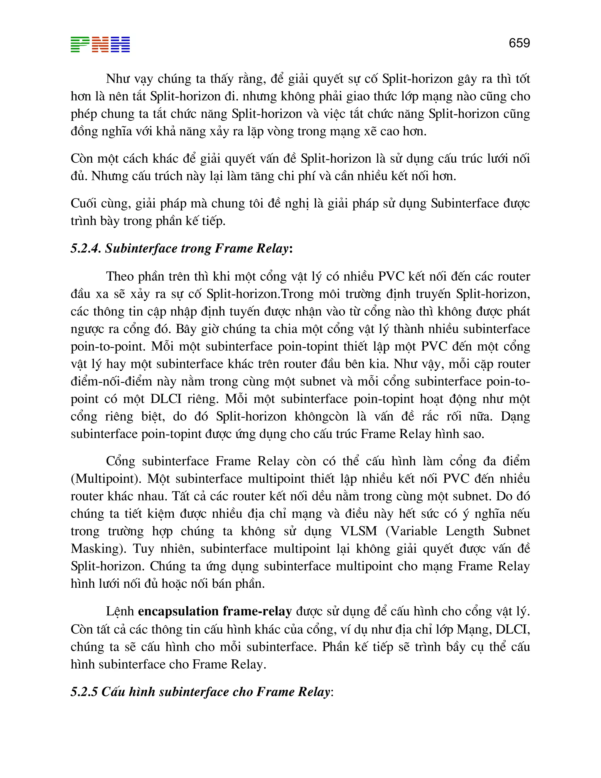 659
Nh− v¹y chóng ta thÊy r»ng, ®Ó gi¶i quyÕt sù cè Split-horizon g©y ra th× tèt
h¬n lµ nªn t¾t Split-horizon ®i. nh−ng kh«ng ph¶i giao thøc líp m¹ng nµo còng cho
phÐp chung ta t¾t chøc n¨ng Split-horizon vµ viÖc t¾t chøc n¨ng Split-horizon còng
®ång nghÜa víi kh¶ n¨ng x¶y ra lÆp vßng trong m¹ng xÏ cao h¬n.
Cßn mét c¸ch kh¸c ®Ó gi¶i quyÕt vÊn ®Ò Split-horizon lµ sö dông cÊu tróc l−íi nèi
®ñ. Nh−ng cÊu tróch nµy l¹i lµm t¨ng chi phÝ vµ cÇn nhiÒu kÕt nèi h¬n.
Cuèi cïng, gi¶i ph¸p mµ chung t«i ®Ò nghÞ lµ gi¶i ph¸p sö dông Subinterface ®−îc
tr×nh bµy trong phÇn kÕ tiÕp.
5.2.4. Subinterface trong Frame Relay:
Theo phÇn trªn th× khi mét cæng vËt lý cã nhiÒu PVC kÕt nèi ®Õn c¸c router
®Çu xa sÏ x¶y ra sù cè Split-horizon.Trong m«i tr−êng ®Þnh truyÕn Split-horizon,
c¸c th«ng tin cËp nhËp ®Þnh tuyÕn ®−îc nhËn vµo tõ cæng nµo th× kh«ng ®−îc ph¸t
ng−îc ra cæng ®ã. B©y giê chóng ta chia mét cæng vËt lý thµnh nhiÒu subinterface
poin-to-point. Mçi mét subinterface poin-topint thiÕt lËp mét PVC ®Õn mét cæng
vËt lý hay mét subinterface kh¸c trªn router ®Çu bªn kia. Nh− vËy, mçi cÆp router
®iÓm-nèi-®iÓm nµy n»m trong cïng mét subnet vµ mçi cæng subinterface poin-to-
point cã mét DLCI riªng. Mçi mét subinterface poin-topint ho¹t ®éng nh− mét
cæng riªng biÖt, do ®ã Split-horizon kh«ngcßn lµ vÊn ®Ò r¾c rèi n÷a. D¹ng
subinterface poin-topint ®−îc øng dông cho cÊu tróc Frame Relay h×nh sao.
Cæng subinterface Frame Relay cßn cã thÓ cÊu h×nh lµm cæng ®a ®iÓm
(Multipoint). Mét subinterface multipoint thiÕt lËp nhiÒu kÕt nèi PVC ®Õn nhiÒu
router kh¸c nhau. TÊt c¶ c¸c router kÕt nèi dÒu n»m trong cïng mét subnet. Do ®ã
chóng ta tiÕt kiÖm ®−îc nhiÒu ®Þa chØ m¹ng vµ ®iÒu nµy hÕt søc cã ý nghÜa nÕu
trong tr−êng hîp chóng ta kh«ng sö dông VLSM (Variable Length Subnet
Masking). Tuy nhiªn, subinterface multipoint l¹i kh«ng gi¶i quyÕt ®−îc vÊn ®Ò
Split-horizon. Chóng ta øng dông subinterface multipoint cho m¹ng Frame Relay
h×nh l−íi nèi ®ñ hoÆc nèi b¸n phÇn.
LÖnh encapsulation frame-relay ®−îc sö dông ®Ó cÊu h×nh cho cæng vËt lý.
Cßn tÊt c¶ c¸c th«ng tin cÊu h×nh kh¸c cña cæng, vÝ dô nh− ®Þa chØ líp M¹ng, DLCI,
chóng ta sÏ cÊu h×nh cho mçi subinterface. PhÇn kÕ tiÕp sÏ tr×nh bÇy cô thÓ cÊu
h×nh subinterface cho Frame Relay.
5.2.5 CÊu h×nh subinterface cho Frame Relay:
 