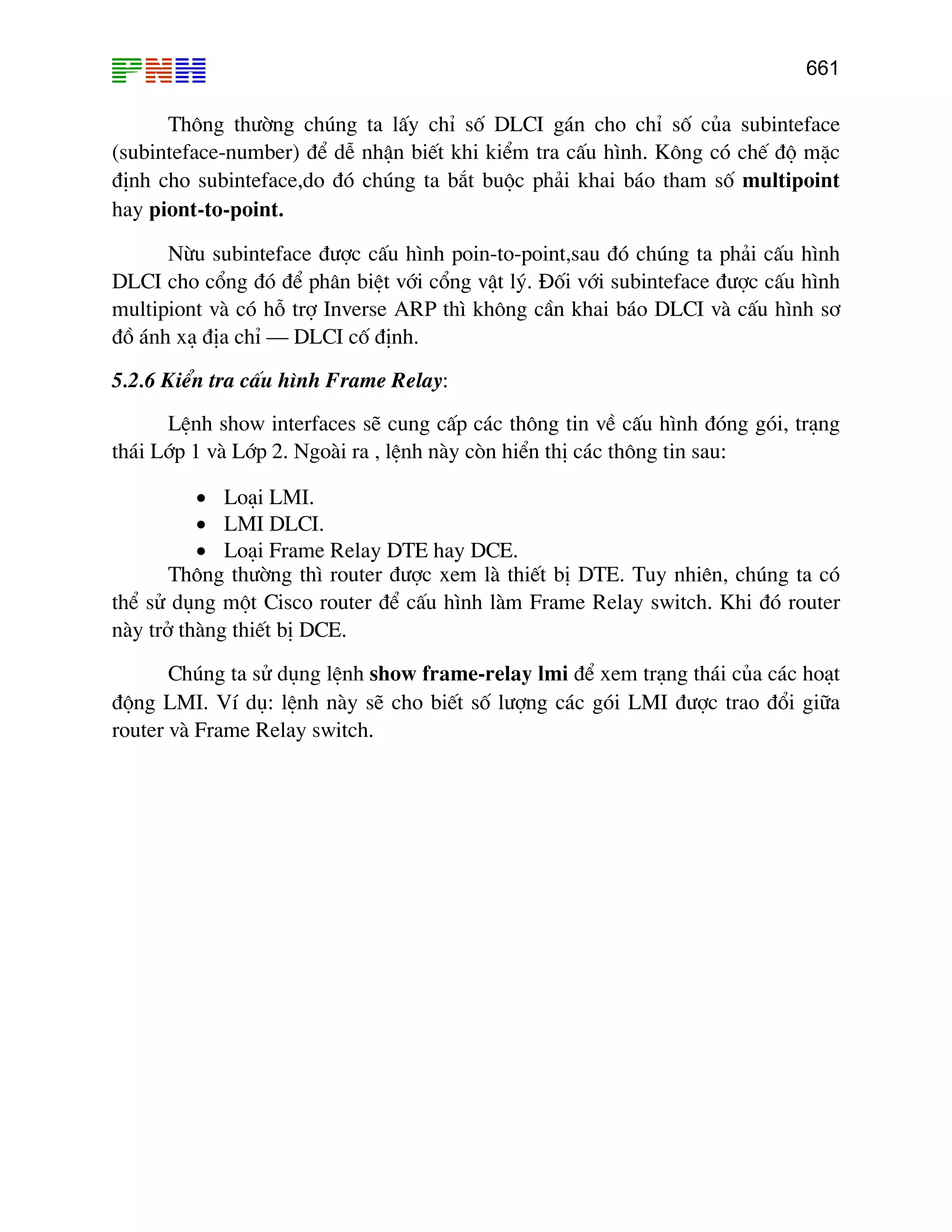 661
Th«ng th−êng chóng ta lÊy chØ sè DLCI g¸n cho chØ sè cña subinteface
(subinteface-number) ®Ó dÔ nhËn biÕt khi kiÓm tra cÊu h×nh. K«ng cã chÕ ®é mÆc
®Þnh cho subinteface,do ®ã chóng ta b¾t buéc ph¶i khai b¸o tham sè multipoint
hay piont-to-point.
Nõu subinteface ®−îc cÊu h×nh poin-to-point,sau ®ã chóng ta ph¶i cÊu h×nh
DLCI cho cæng ®ã ®Ó ph©n biÖt víi cæng vËt lý. §èi víi subinteface ®−îc cÊu h×nh
multipiont vµ cã hç trî Inverse ARP th× kh«ng cÇn khai b¸o DLCI vµ cÊu h×nh s¬
®å ¸nh x¹ ®Þa chØ – DLCI cè ®Þnh.
5.2.6 KiÓn tra cÊu h×nh Frame Relay:
LÖnh show interfaces sÏ cung cÊp c¸c th«ng tin vÒ cÊu h×nh ®ãng gãi, tr¹ng
th¸i Líp 1 vµ Líp 2. Ngoµi ra , lÖnh nµy cßn hiÓn thÞ c¸c th«ng tin sau:
• Lo¹i LMI.
• LMI DLCI.
• Lo¹i Frame Relay DTE hay DCE.
Th«ng th−êng th× router ®−îc xem lµ thiÕt bÞ DTE. Tuy nhiªn, chóng ta cã
thÓ sö dông mét Cisco router ®Ó cÊu h×nh lµm Frame Relay switch. Khi ®ã router
nµy trë thµng thiÕt bÞ DCE.
Chóng ta sö dông lÖnh show frame-relay lmi ®Ó xem tr¹ng th¸i cña c¸c ho¹t
®éng LMI. VÝ dô: lÖnh nµy sÏ cho biÕt sè l−îng c¸c gãi LMI ®−îc trao ®æi gi÷a
router vµ Frame Relay switch.
 